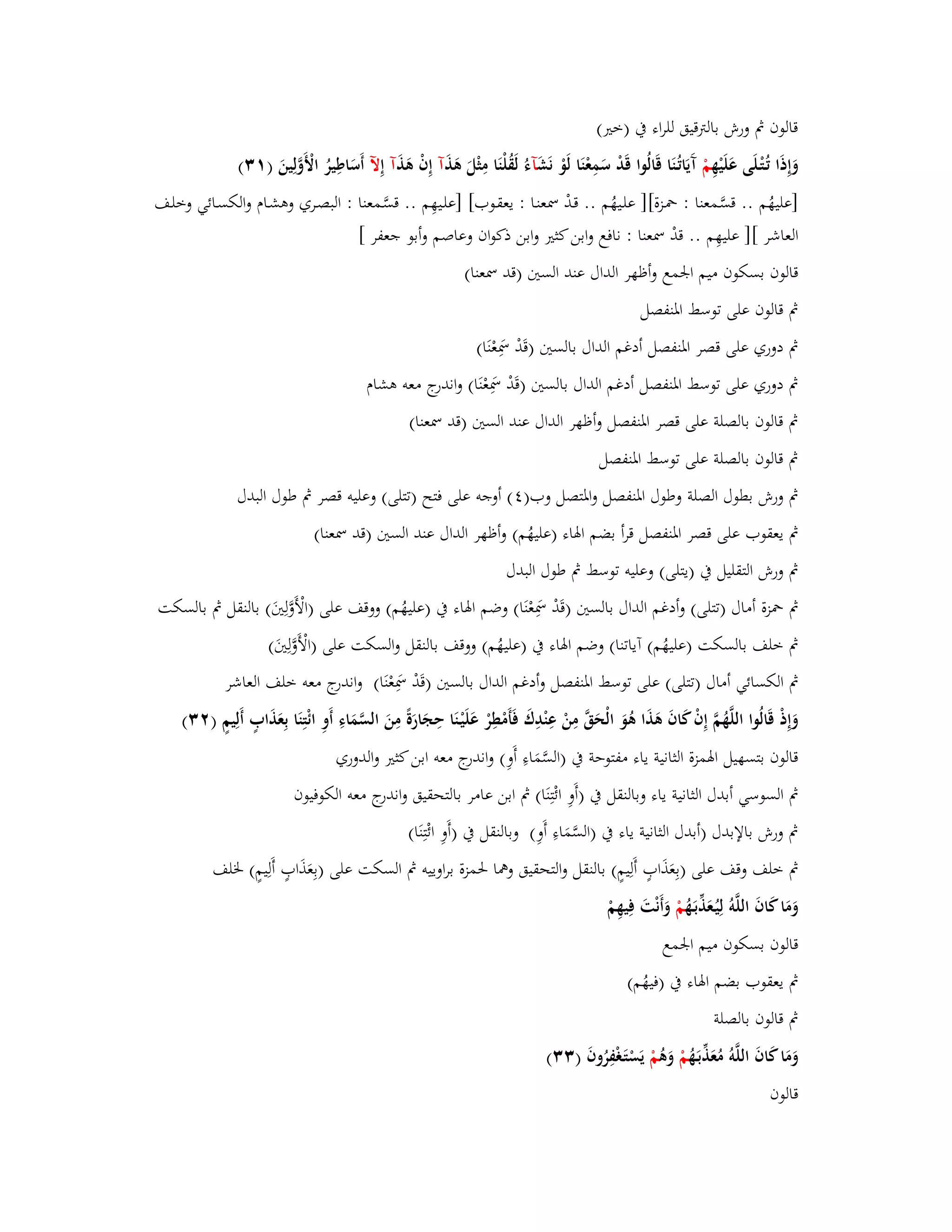 قالوف بٍ ورش بالتًقيق للراء بُ )ختَ( 
وَإِذَا تُػتْػلَى عَلَيْهِ مْ آَيَاتُػنَا قَالُوا قَدْ سَمِعْنَا لَوْ نَشَ آءُ لَقُلْنَا مِثْلَ ىَذَ آ إِفْ ىَذَ آ إِلّ أَسَاطِيرُ الْأَوَّلِينَ ) (ٖٔ 
]عليهُم .. قسَّػمعنا : بضػزة[] علػيهُم .. قػدْ بظعنػا : يعقػوب[ ]علػيهِم .. قسَّػمعنا : البصػري وىشػاـ والكسػائي وخلػف 
العاشر [] عليهِم .. قدْ بظعنا : نافع وابن كثتَ وابن ذكواف وعاصم وأبو جعفر [ 
قالوف بسكوف ميم ابعمع وأظهر الداؿ عند الستُ )قد بظعنا( 
بٍ قالوف على توسط ابؼنفصل 
بٍ دوري على قصر ابؼنفصل أدغم الداؿ بالستُ )قَدْ بظَِعْنَا( 
بٍ دوري على توسط ابؼنفصل أدغم الداؿ بالستُ )قَدْ بظَِعْنَا( واندرج معو ىشاـ 
بٍ قالوف بالصلة على قصر ابؼنفصل وأظهر الداؿ عند الستُ )قد بظعنا( 
بٍ قالوف بالصلة على توسط ابؼنفصل 
بٍ ورش بطوؿ الصلة وطوؿ ابؼنفصل وابؼتصل وب) (ٗ أوجو على فتح )تتلى( وعليو قصر بٍ طوؿ البدؿ 
بٍ يعقوب على قصر ابؼنفصل قرأ بضم ابؽاء )عليهُم( وأظهر الداؿ عند الستُ )قد بظعنا( 
بٍ ورش التقليل بُ )يتلى( وعليو توسط بٍ طوؿ البدؿ 
بٍ بضزة أماؿ )تتلى( وأدغم الداؿ بالستُ )قَدْ بظَِعْنَا( وضم ابؽاء بُ )عليهُم( ووقف على )الْأَوَّلِتَُ( بالنقل بٍ بالسكت 
بٍ خلف بالسكت )عليهُم( آياتنا( وضم ابؽاء بُ )عليهُم( ووقف بالنقل والسكت على )الْأَوَّلِتَُ( 
بٍ الكسائي أماؿ )تتلى( على توسط ابؼنفصل وأدغم الداؿ بالستُ )قَدْ بظَِعْنَا( واندرج معو خلف العاشر 
وَإِذْ قَالُوا اللَّهُمَّ إِفْ كَافَ ىَذَا ىُوَ الْحَقَّ مِنْ عِنْدِؾَ فَأَمْطِرْ عَلَيْػنَا حِجَارَةً مِنَ السَّمَاءِ أَوِ ائْتِنَا بِعَذَابٍ أَلِيمٍ ) (ٕٖ 
قالوف بتسهيل ابؽمزة الثانية ياء مفتوحة بُ )السَّمَاءِ أَوِ( واندرج معو ابن كثتَ والدوري 
بٍ السوسي أبدؿ الثانية ياء وبالنقل بُ )أَوِ ائْتِنَا( بٍ ابن عامر بالتحقيق واندرج معو الكوفيوف 
بٍ ورش بالإبدؿ )أبدؿ الثانية ياء بُ )السَّمَاءِ أَوِ( وبالنقل بُ )أَوِ ائْتِنَا( 
بٍ خلف وقف على )بِعَذَابٍ أَلِيمٍ( بالنقل والتحقيق وهما بغمزة براوييو بٍ السكت على )بِعَذَابٍ أَلِيمٍ( بػلف 
وَمَا كَافَ اللَّوُ لِيُػعَذّْبَػهُ مْ وَأَنْتَ فِيهِمْ 
قالوف بسكوف ميم ابعمع 
بٍ يعقوب بضم ابؽاء بُ )فيهُم( 
بٍ قالوف بالصلة 
وَمَا كَافَ اللَّوُ مُعَ ذّْبَػهُ مْ وَىُ مْ يَسْتَػغْفِرُوفَ ) (ٖٖ 
قالوف 
 