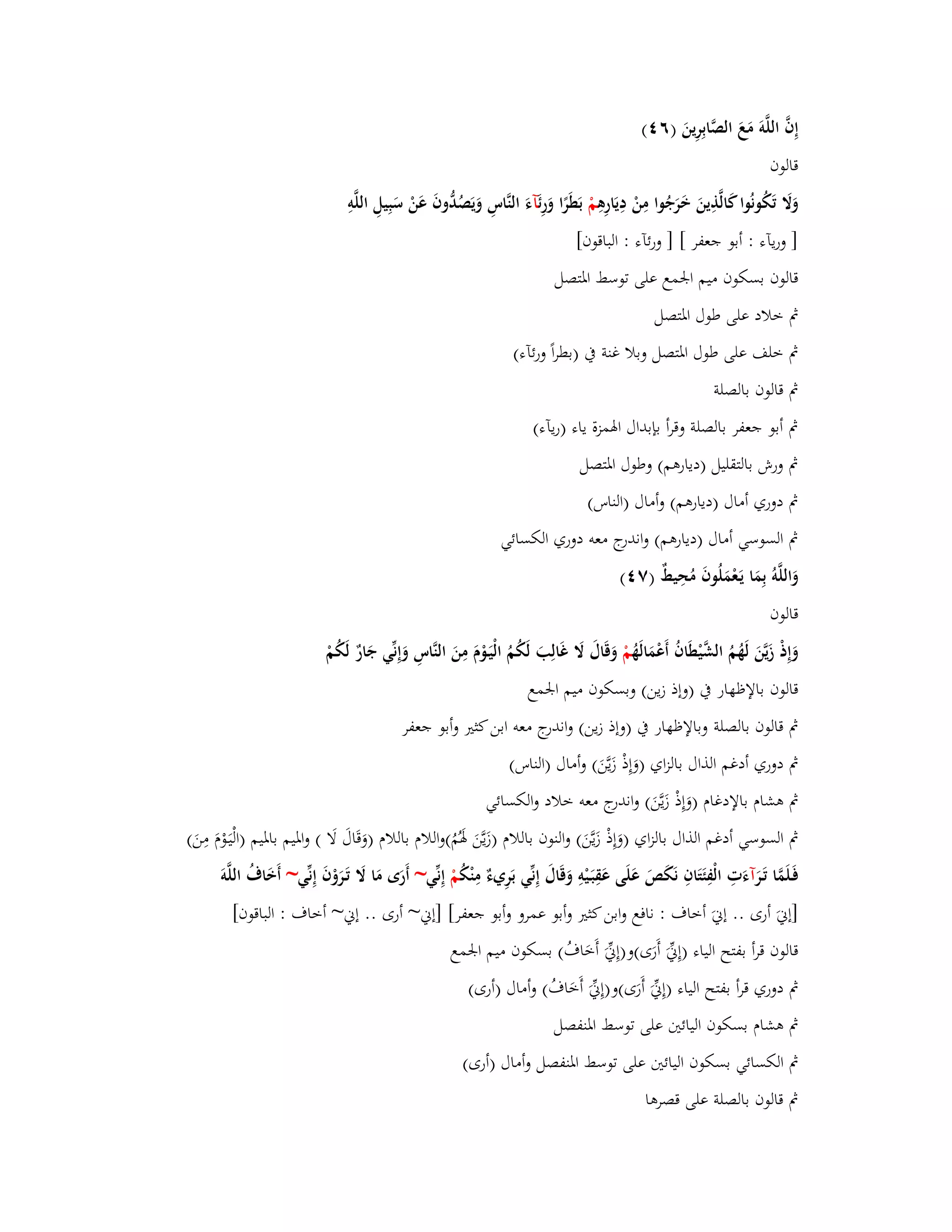 إِفَّ اللَّوَ مَعَ الصَّابِرِينَ )ٙ (ٗ 
قالوف 
وَلََ تَكُونُوا كَالَّذِينَ خَرَجُوا مِنْ دِيَارِىِ مْ بَطَرًا وَرِ ئَآءَ النَّاسِ وَيَصُدُّوفَ عَنْ سَبِيلِ اللَّوِ 
] وريآء : أبو جعفر [ ] ورئآء : الباقوف[ 
قالوف بسكوف ميم ابعمع على توسط ابؼتصل 
بٍ خلاد على طوؿ ابؼتصل 
بٍ خلف على طوؿ ابؼتصل وبلا غنة بُ )بطراً ورئآء( 
بٍ قالوف بالصلة 
بٍ أبو جعفر بالصلة وقرأ بإبداؿ ابؽمزة ياء )ريآء( 
بٍ ورش بالتقليل )ديارىم( وطوؿ ابؼتصل 
بٍ دوري أماؿ )ديارىم( وأماؿ )الناس( 
بٍ السوسي أماؿ )ديارىم( واندرج معو دوري الكسائي 
وَاللَّوُ بِمَا يَػعْمَلُوفَ مُحِيطٌ )ٚ (ٗ 
قالوف 
وَإِذْ زَيَّنَ لَهُمُ الشَّيْطَافُ أَعْمَالَهُ مْ وَقَاؿَ لََ غَالِبَ لَكُمُ الْيَػوْـَ مِنَ النَّاسِ وَإِنّْي جَارٌ لَكُمْ 
قالوف بالإظهار بُ )وإذ زين( وبسكوف ميم ابعمع 
بٍ قالوف بالصلة وبالإظهار بُ )وإذ زين( واندرج معو ابن كثتَ وأبو جعفر 
بٍ دوري أدغم الذاؿ بالزاي )وَإِذْ زَيَّنَ( وأماؿ )الناس( 
بٍ ىشاـ بالإدغاـ )وَإِذْ زَيَّنَ( واندرج معو خلاد والكسائي 
بٍ السوسي أدغم الذاؿ بالزاي )وَإِذْ زَيَّنَ( والنوف باللاـ )زَيَّنَ بؽَمُُ(واللاـ باللاـ )وَقَاؿَ لَا ( وابؼيم بابؼيم )الْيَػ وـَ مِنَ( 
فَػلَمَّا تَػ رآءَتِ الْفِئَتَافِ نَكَصَ عَلَى عَقِبَػيْوِ وَقَاؿَ إِنّْي بَرِيءٌ مِنْكُ مْ إِنّْي~ أَرَى مَا لََ تَػرَوْفَ إِنّْي~ أَخَاؼُ اللَّو ]إنيَ أرى .. إنيَ أخاؼ : نافع وابن كثتَ وأبو عمرو وأبو جعفر[ ]إني~ أرى .. إني~ أخاؼ : الباقوف[ 
قالوف قرأ بفتح الياء )إِنّْيَ أَرَى(و)إِنّْيَ أَخَاؼُ( بسكوف ميم ابعمع 
بٍ دوري قرأ بفتح الياء )إِنّْيَ أَرَى(و)إِنّْيَ أَخَاؼُ( وأماؿ )أرى( 
بٍ ىشاـ بسكوف اليائتُ على توسط ابؼنفصل 
بٍ الكسائي بسكوف اليائتُ على توسط ابؼنفصل وأماؿ )أرى( 
بٍ قالوف بالصلة على قصرىا 
 