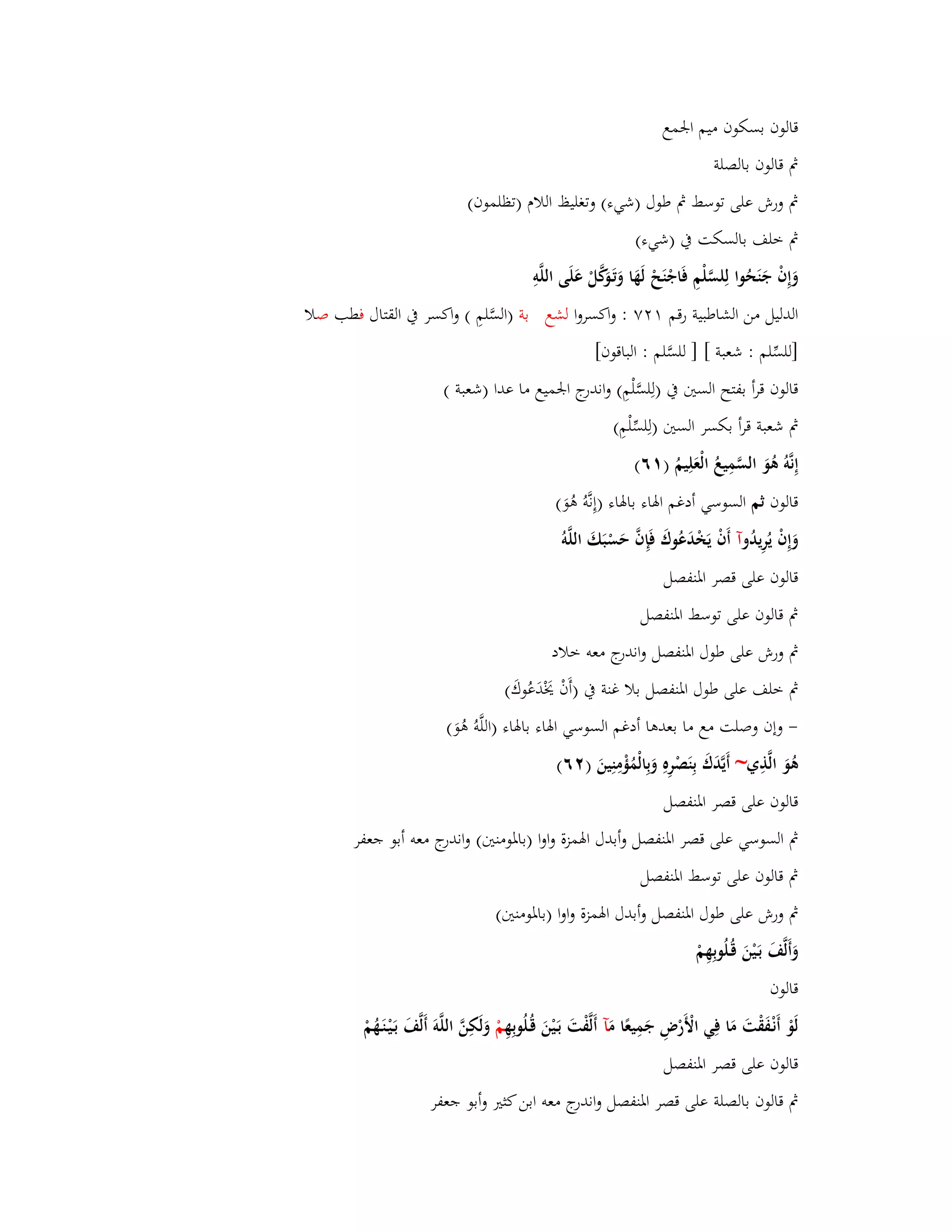 قالوف بسكوف ميم ابعمع 
بٍ قالوف بالصلة 
بٍ ورش على توسط بٍ طوؿ )شيء( وتغليظ اللاـ )تظلموف( 
بٍ خلف بالسكت بُ )شيء( 
وَإِفْ جَنَحُوا لِلسَّلْمِ فَاجْنَحْ لَهَا وَتَػوَكَّلْ عَلَى اللَّوِ 
الدليل من الشاطبية رقم ٕٚٔ : واكسروا لشع بة )السَّلمِ ( واكسر بُ القتاؿ فطب صلا 
]للسّْلم : شعبة [ ] للسَّلم : الباقوف[ 
قالوف قرأ بفتح الستُ بُ )لِلسَّلْمِ( واندرج ابعميع ما عدا )شعبة ( 
بٍ شعبة قرأ بكسر الستُ )لِلسّْلْمِ( 
إِنَّوُ ىُوَ السَّمِيعُ الْعَلِيمُ ) ٙٔ( 
قالوف ثم السوسي أدغم ابؽاء بابؽاء )إِنَّوُ ىُوَ( 
وَإِفْ يُرِيدُ وآ أَفْ يَخْدَعُوؾَ فَإِفَّ حَسْبَكَ اللَّو قالوف على قصر ابؼنفصل 
بٍ قالوف على توسط ابؼنفصل 
بٍ ورش على طوؿ ابؼنفصل واندرج معو خلاد 
بٍ خلف على طوؿ ابؼنفصل بلا غنة بُ )أَفْ يَخْدَعُوؾَ( 
- وإف وصلت مع ما بعدىا أدغم السوسي ابؽاء بابؽاء )اللَّوُ ىُوَ( 
ىُوَ الَّذِي~ أَيَّدَؾَ بِنَصْرِهِ وَبِالْمُؤْمِنِينَ ) ٕٙ( 
قالوف على قصر ابؼنفصل 
بٍ السوسي على قصر ابؼنفصل وأبدؿ ابؽمزة واوا )بابؼومنتُ( واندرج معو أبو جعفر 
بٍ قالوف على توسط ابؼنفصل 
بٍ ورش على طوؿ ابؼنفصل وأبدؿ ابؽمزة واوا )بابؼومنتُ( 
وَأَلَّفَ بَػيْنَ قُػلُوبِهِمْ 
قالوف 
لَوْ أَنْػفَقْتَ مَا فِي الْأَرْضِ جَمِيعًا مَ آ أَلَّفْتَ بَػيْنَ قُػلُوبِهِ مْ وَلَكِنَّ اللَّوَ أَلَّفَ بَػيْػنَػهُمْ 
قالوف على قصر ابؼنفصل 
بٍ قالوف بالصلة على قصر ابؼنفصل واندرج معو ابن كثتَ وأبو جعفر 
 