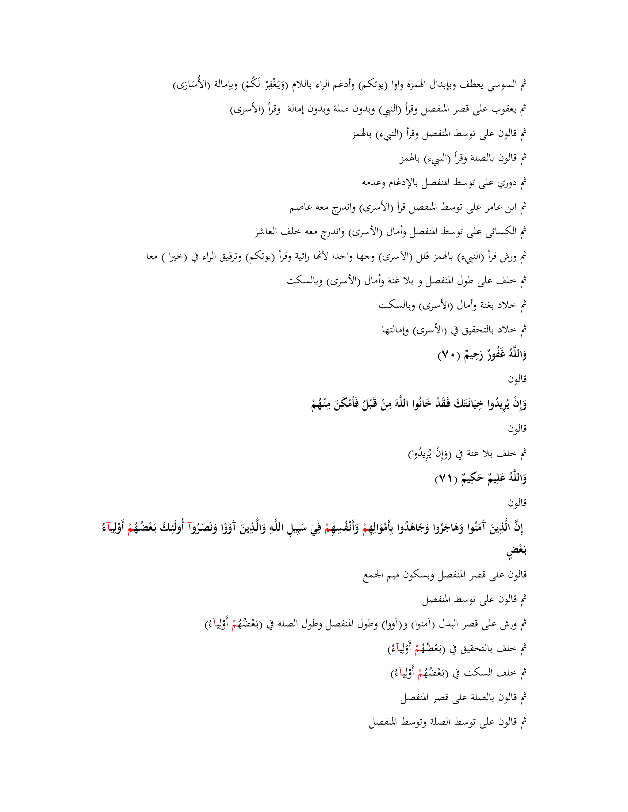 بٍ السوسي يعطف وبإبداؿ ابؽمزة واوا )يوتكم( وأدغم الراء باللاـ )وَيػغَْفِرْ لَكُمْ( وبإمالة )الأُسَارَى( 
بٍ يعقوب على قصر ابؼنفصل وقرأ )الن ( وبدوف صلة وبدوف إمالة وقرأ )الأسرى( 
بٍ قالوف على توسط ابؼنفصل وقرأ )الن ء( بابؽمز 
بٍ قالوف بالصلة وقرأ )الن ء( بابؽمز 
بٍ دوري على توسط ابؼنفصل بالإدغاـ وعدمو 
بٍ ابن عامر على توسط ابؼنفصل قرأ )الأسرى( واندرج معو عاصم 
بٍ الكسائي على توسط ابؼنفصل وأماؿ )الأسرى( واندرج معو خلف العاشر 
بٍ ورش قرأ )الن ء( بابؽمز قلل )الأسرى( وجها واحدا لأنا رائية وقرأ )يوتكم( وترقيق الراء بُ )ختَا ( معا 
بٍ خلف على طوؿ ابؼنفصل و بلا غنة وأماؿ )الأسرى( وبالسكت 
بٍ خلاد بغنة وأماؿ )الأسرى( وبالسكت 
بٍ خلاد بالتحقيق بُ )الأسرى( وإمالتها 
وَاللَّوُ غَفُورٌ رَحِيمٌ ) ٚٓ( 
قالوف 
وَإِفْ يُرِيدُوا خِيَانَػتَكَ فَػقَدْ خَانُوا اللَّوَ مِنْ قَػبْلُ فَأَمْكَنَ مِنْػهُمْ 
قالوف 
بٍ خلف بلا غنة بُ )وَإِفْ يُرِيدُوا( 
وَاللَّوُ عَلِيمٌ حَكِيمٌ ) ٚٔ( 
قالوف 
إِفَّ الَّذِينَ آَمَنُوا وَىَاجَرُوا وَجَاىَدُوا بِأَمْوَالِهِ مْ وَأَنْػفُسِهِ مْ فِي سَبِيلِ اللَّػوِ وَالَّػذِينَ آَوَوْا وَنَصَػرُ وآ أُولَئِػكَ بَػعْضُػهُ مْ أَوْلِيػآءُ 
بَػعْضٍ 
قالوف على قصر ابؼنفصل وبسكوف ميم ابعمع 
بٍ قالوف على توسط ابؼنفصل 
بٍ ورش على قصر البدؿ )آمنوا( و)آووا( وطوؿ ابؼنفصل وطوؿ الصلة بُ )بػعَْضُهُ مْ أَوْلِيآءُ( 
بٍ خلف بالتحقيق بُ )بػعَْضُهُ مْ أَوْلِيآءُ( 
بٍ خلف السكت بُ )بػعَْضُهُ مْ أَوْلِيآء ( 
بٍ قالوف بالصلة على قصر ابؼنفصل 
بٍ قالوف على توسط الصلة وتوسط ابؼنفصل 
 