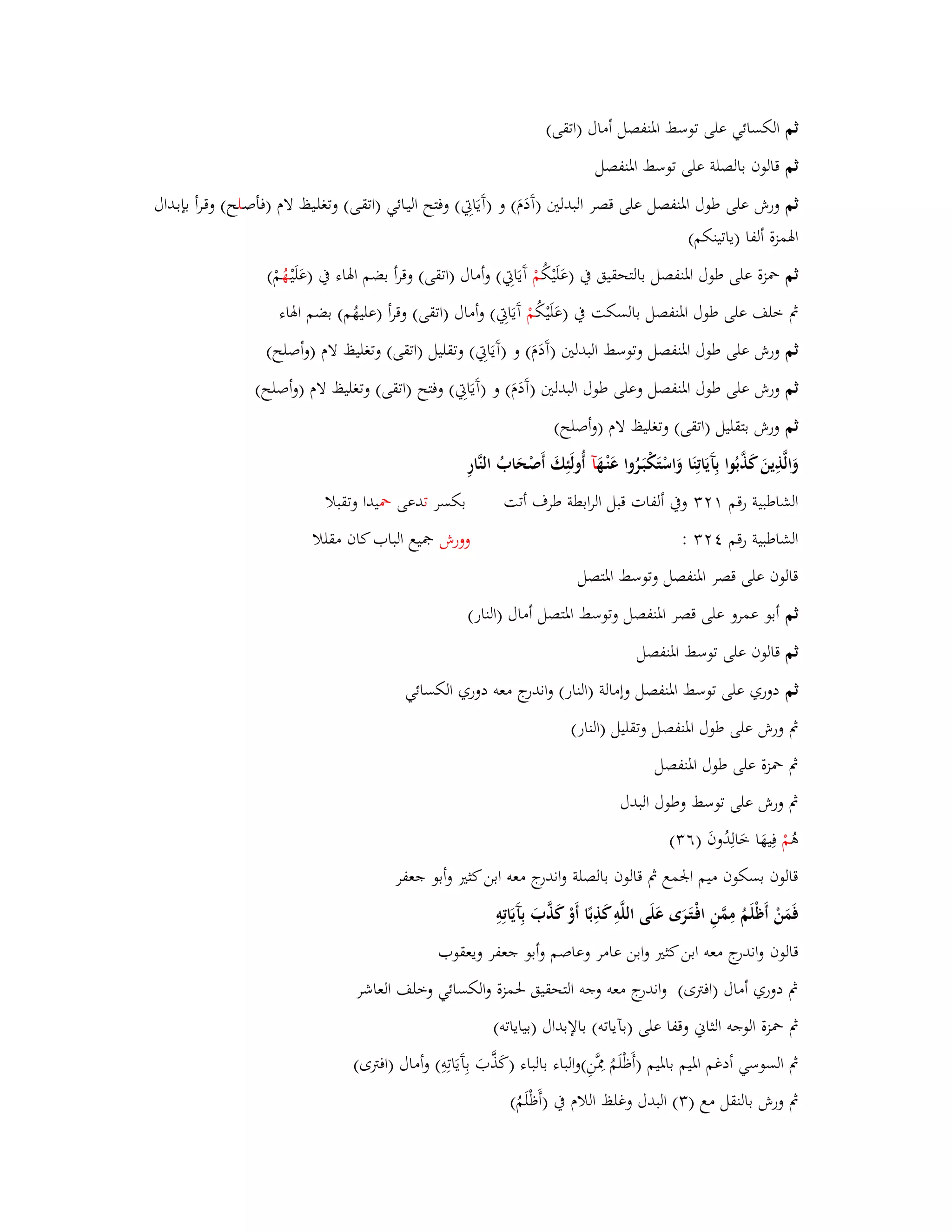 ثم الكسائي على توسط ابؼنفصل أماؿ )اتقى( 
ثم قالوف بالصلة على توسط ابؼنفصل 
ثم ورش على طوؿ ابؼنفصل على قصر البدلتُ )آَدَـَ( و )آَيَابٌِ( وفتح اليػائي )اتقػى( وتغلػيظ لاـ )فأصػلح( وقػرأ بإبػداؿ 
ابؽمزة ألفا )ياتينكم( 
ثم بضزة على طوؿ ابؼنفصل بالتحقيق بُ )عَلَيْكُ مْ آَيَابٌِ( وأماؿ )اتقى( وقرأ بضم ابؽاء بُ )عَلَيْ ػهُ مْ( 
بٍ خلف على طوؿ ابؼنفصل بالسكت بُ )عَلَيْكُ مْ آَيَابٌِ( وأماؿ )اتقى( وقرأ )عليهُم( بضم ابؽاء 
ثم ورش على طوؿ ابؼنفصل وتوسط البدلتُ )آَدَـَ( و )آَيَابٌِ( وتقليل )اتقى( وتغليظ لاـ )وأصلح( 
ثم ورش على طوؿ ابؼنفصل وعلى طوؿ البدلتُ )آَدَـَ( و )آَيَابٌِ( وفتح )اتقى( وتغليظ لاـ )وأصلح( 
ثم ورش بتقليل )اتقى( وتغليظ لاـ )وأصلح( 
وَالَّذِينَ كَذَّبُوا بِآَيَاتِنَا وَاسْتَكْبَػرُوا عَنْػهَ آ أُولَئِكَ أَصْحَابُ النَّارِ 
الشاطبية رقم وبُ ألفات قبل الرابطة طرؼ أتت بكسر تدعى بضيدا وتقبلا 
الشاطبية رقم : وورش بصيع الباب كاف مقللا 
قالوف على قصر ابؼنفصل وتوسط ابؼتصل 
ثم أبو عمرو على قصر ابؼنفصل وتوسط ابؼتصل أماؿ )النار( 
ثم قالوف على توسط ابؼنفصل 
ثم دوري على توسط ابؼنفصل وإمالة )النار( واندرج معو دوري الكسائي 
بٍ ورش على طوؿ ابؼنفصل وتقليل )النار( 
بٍ بضزة على طوؿ ابؼنفصل 
بٍ ورش على توسط وطوؿ البدؿ 
ىُ مْ فِيهَا خَالِدُوفَ )ٙ (ٖ 
قالوف بسكوف ميم ابعمع بٍ قالوف بالصلة واندرج معو ابن كثتَ وأبو جعفر 
فَمَنْ أَظْلَمُ مِمَّنِ افْػتَػرَى عَلَى اللَّوِ كَذِبًا أَوْ كَذَّبَ بِآَ يَاتِوِ 
قالوف واندرج معو ابن كثتَ وابن عامر وعاصم وأبو جعفر ويعقوب 
بٍ دوري أماؿ )افتًى( واندرج معو وجو التحقيق بغمزة والكسائي وخلف العاشر 
بٍ بضزة الوجو الثاني وقفا على )بآياتو( بالإبداؿ )بياياتو( 
بٍ السوسي أدغم ابؼيم بابؼيم )أَظْلَمُ بِفَّنِ(والباء بالباء )كَذَّبَ بِآَيَاتِوِ( وأماؿ )افتًى( 
بٍ ورش بالنقل مع ) (ٖ البدؿ وغلظ اللاـ بُ )أَظْلَمُ( 
 