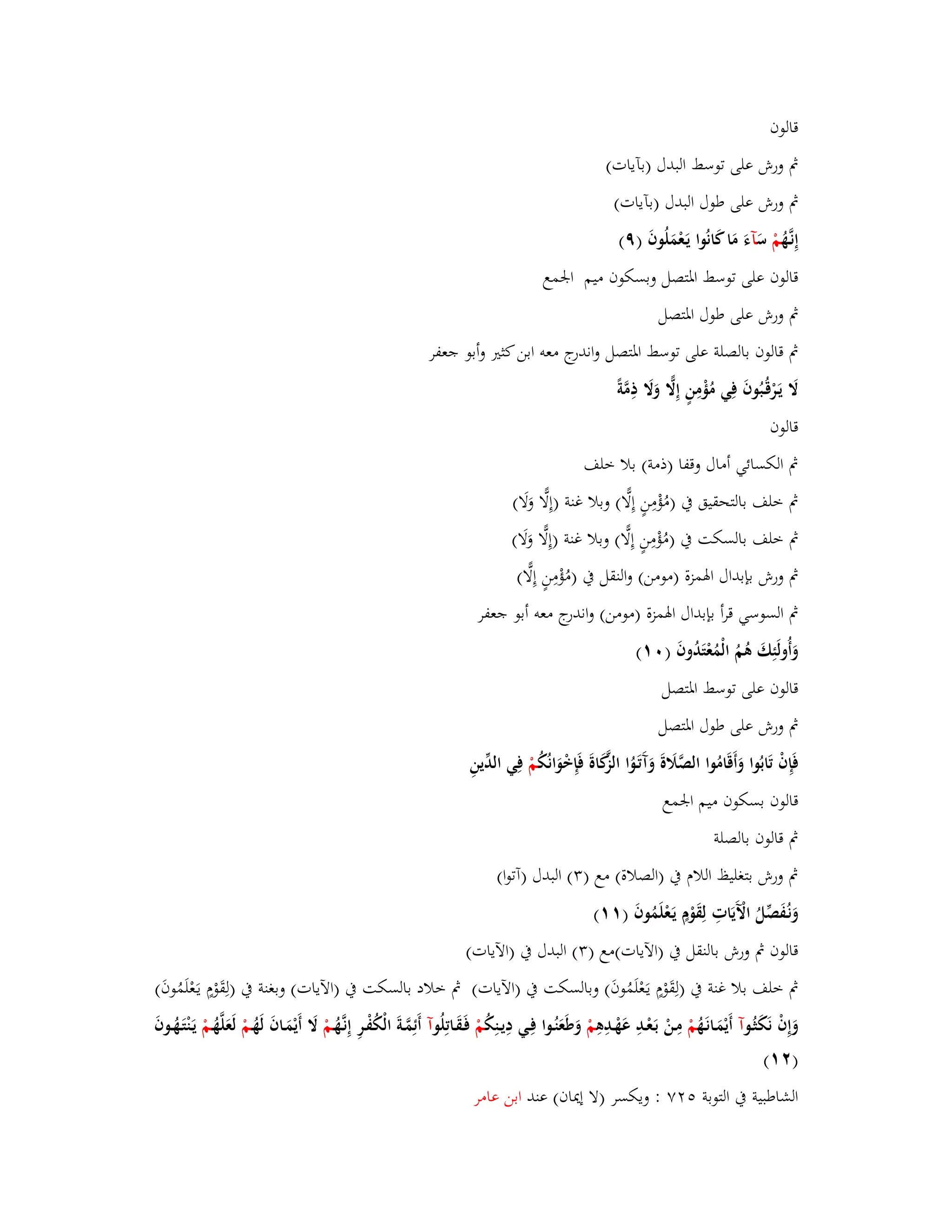 قالوف 
بٍ ورش على توسط البدؿ )بآيات( 
بٍ ورش على طوؿ البدؿ )بآيات( 
إِنػهَُّ مْ سَ آءَ مَا كَانُوا يَػعْمَلُوفَ )ٜ( 
قالوف على توسط ابؼتصل وبسكوف ميم ابعمع 
بٍ ورش على طوؿ ابؼتصل 
بٍ قالوف بالصلة على توسط ابؼتصل واندرج معو ابن كثتَ وأبو جعفر 
لََ يَػرْقُػبُوفَ فِي مُؤْمِنٍ إِلَِّ وَلََ ذِمَّة قالوف 
بٍ الكسائي أماؿ وقفا )ذمة( بلا خلف 
بٍ خلف بالتحقيق بُ )مُؤْمِنٍ إِلِّا( وبلا غنة )إِلِّا وَلَا( 
بٍ خلف بالسكت بُ )مُ ؤْمِنٍ إِلِّا( وبلا غنة )إِلِّا وَلَا( 
بٍ ورش بإبداؿ ابؽمزة )مومن( والنقل بُ )مُؤْمِنٍ إِلِّا( 
بٍ السوسي قرأ بإبداؿ ابؽمزة )مومن( واندرج معو أبو جعفر 
وَأُولَئِكَ ىُمُ الْمُعْتَدُوفَ ) (ٓٔ 
قالوف على توسط ابؼتصل 
بٍ ورش على طوؿ ابؼتصل 
فَإِفْ تَابُوا وَأَق امُوا الصَّلََةَ وَآَتَػوُا الزَّكَاةَ فَإِخْوَانُكُ مْ فِي الدّْينِ 
قالوف بسكوف ميم ابعمع 
بٍ قالوف بالصلة 
بٍ ورش بتغليظ اللاـ بُ )الصلاة( مع ) (ٖ البدؿ )آتوا( 
وَنػفَُصّْلُ الَّْيَاتِ لِقَوْـٍ يَػعْلَمُوفَ ) (ٔٔ 
قالوف بٍ ورش بالنقل بُ )الآيات(مع ) (ٖ البدؿ بُ )الآيات( 
بٍ خلف بلا غنة بُ )لِقَوْـٍ يػعَْلَمُوفَ( وبالسكت بُ )الآيات( بٍ خلاد بالسكت بُ )الآيات( وبغنة بُ )لِقَوْـٍ يػعَْلَمُوفَ( 
وَإِفْ نَكَثُػ وآ أَيْمَػانَػهُ مْ مِػنْ بَػعْػدِ عَهْػدِىِ مْ وَطَعَنُػوا فِػي دِيػنِكُ مْ فَػقَػاتِلُ وآ أَئِمَّػةَ الْكُفْػرِ إِنػهَُّػمْ لََ أَ يْمَػافَ لَهُػمْ لَعَلَّهُػمْ يَػنْتَػهُػوفَ 
)ٕٔ ( 
الشاطبية بُ التوبة ٕٚ٘ : ويكسر )لا إيداف( عند ابن عامر 
 