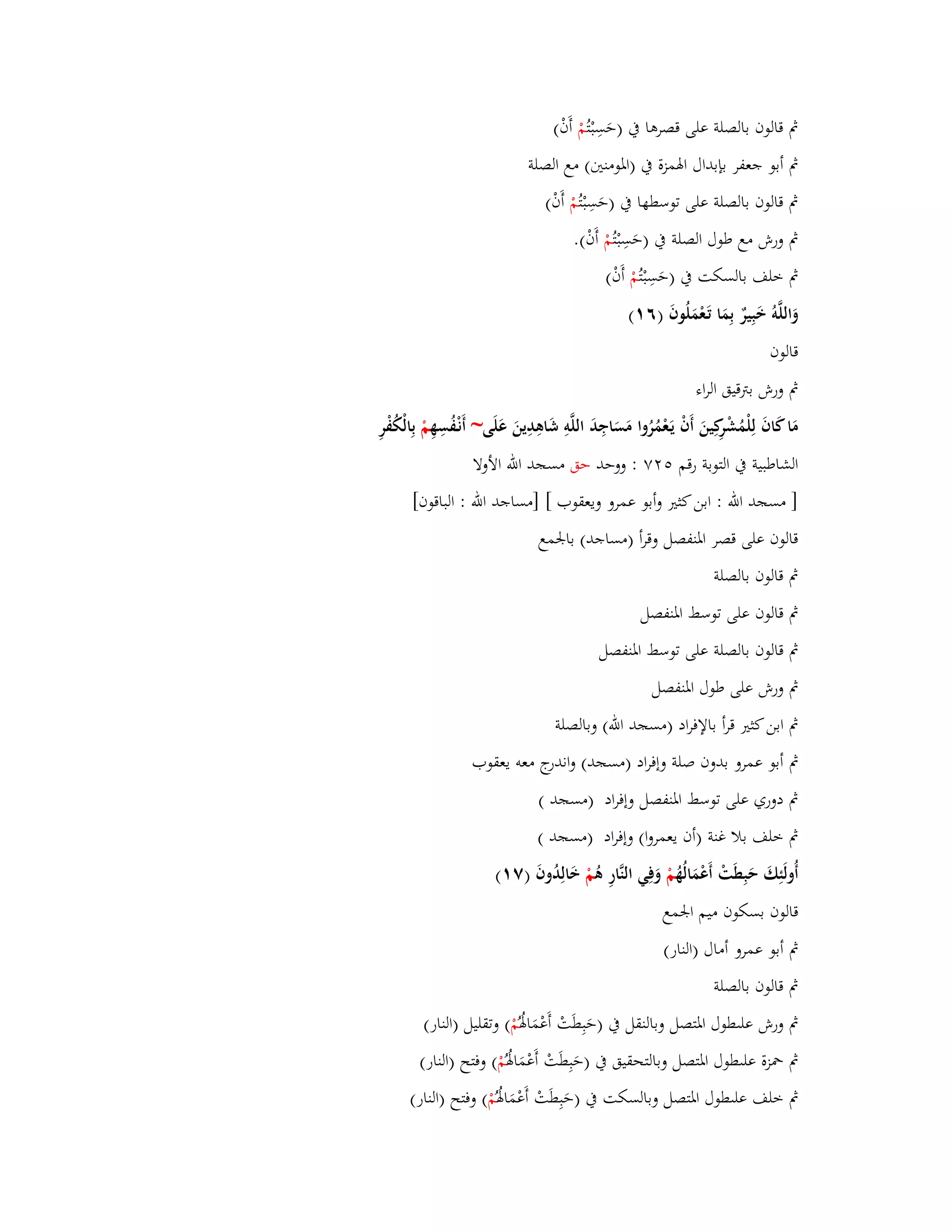 بٍ قالوف بالصلة على قصرىا بُ )حَسِبْ تُمْ أَفْ( 
بٍ أبو جعفر بإبداؿ ابؽمزة بُ )ابؼومنتُ( مع الصلة 
بٍ قالوف بالصلة على توسطها بُ )حَسِبْ تُمْ أَفْ( 
بٍ ورش مع طوؿ الصلة بُ )حَسِبْ تُمْ أَفْ(. 
بٍ خلف بالسكت بُ )حَسِبْ تُمْ أَفْ( 
وَاللَّوُ خَبِيرٌ بِمَا تَػعْمَلُوفَ )ٙ (ٔ 
قالوف 
بٍ ورش بتًقيق الراء 
مَا كَافَ لِلْمُشْرِكِينَ أَفْ يَػعْمُرُوا مَسَاجِدَ اللَّوِ شَاىِدِينَ عَلَى~ أَنْػفُسِهِ مْ بِالْكُفْرِ 
الشاطبية بُ التوبة رقم ٕٚ٘ : ووحد حق مسجد الله الأولا 
] مسجد الله : ابن كثتَ وأبو عمرو ويعقوب [ ]مساجد الله : الباقوف[ 
قالوف على قصر ابؼنفصل وقرأ )مساجد( بابعمع 
بٍ قالوف بالصلة 
بٍ قالوف على توسط ابؼنفصل 
بٍ قال وف بالصلة على توسط ابؼنفصل 
بٍ ورش على طوؿ ابؼنفصل 
بٍ ابن كثتَ قرأ بالإفراد )مسجد الله( وبالصلة 
بٍ أبو عمرو بدوف صلة وإفراد )مسجد( واندرج معو يعقوب 
بٍ دوري على توسط ابؼنفصل وإفراد )مسجد ( 
بٍ خلف بلا غنة )أف يعمروا( وإفراد )مسجد ( 
أُولَئِكَ حَبِطَتْ أَعْ مَالُهُ مْ وَفِي النَّارِ ىُ مْ خَالِدُوفَ )ٚ (ٔ 
قالوف بسكوف ميم ابعمع 
بٍ أبو عمرو أماؿ )النار( 
بٍ قالوف بالصلة 
بٍ ورش عل طوؿ ابؼتصل وبالنقل بُ )حَبِطَتْ أَعْمَابؽُ مُْ ( وتقليل )النار( 
بٍ بضزة عل طوؿ ابؼتصل وبالتحقيق بُ )حَبِطَتْ أَعْمَابؽُ مُْ ( وفتح )النار( 
بٍ خلف عل طوؿ ابؼتصل وبالسكت بُ )حَبِطَتْ أَعْمَابؽُ مُْ ( وفتح )النار( 
 