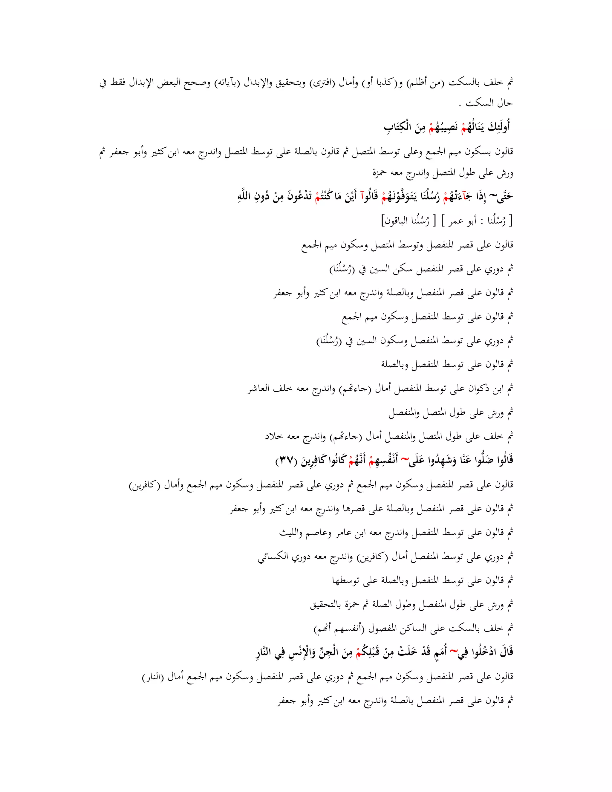 بٍ خلف بالسكت )من أظلم( و)كذبا أو( وأماؿ )افتًى( وبتحقيق والإبداؿ )بآياتو( وصحح البعض الإبداؿ فقط بُ 
حاؿ السكت . 
أُولَئِكَ يَػنَالُهُ مْ نَصِيبُػهُ مْ مِنَ الْكِتَابِ 
قالوف بسكوف ميم ابعمع وعلى توسط ابؼتصل بٍ قالوف بالصلة على توسط ابؼتصل واندرج معو ابن كثػتَ وأبػو جعفػر بٍ 
ورش على طوؿ ابؼتصل واندرج معو بضزة 
حَتَّى~ إِذَا جَ آءَتْػهُ مْ رُسُلُنَا يَػتَػوَفَّػوْنَػهُ مْ قَالُ وآ أَيْنَ مَا كُنْ تُمْ تَدْعُوفَ مِنْ دُوفِ اللَّوِ 
] رُسْلُنا : أبو عمر [ ] رُسُلُنا الباقوف[ 
قالوف على قصر ابؼنفصل وتوسط ابؼتصل وسكوف ميم ابعمع 
بٍ دوري على قصر ابؼنفصل سكن الستُ بُ )رُسْلُنَا( 
بٍ قالوف على قصر ابؼنفصل وبالصلة واندرج معو ابن كثتَ وأبو جعفر 
بٍ قالوف على توسط ابؼنفصل وسكوف ميم ابعمع 
بٍ دوري على توسط ابؼنفصل وسكوف الستُ بُ )رُسْلُنَا( 
بٍ قالوف على توسط ابؼنفصل وبالصلة 
بٍ ابن ذكواف على توسط ابؼنفصل أماؿ )جاءصم( واندرج معو خلف العاشر 
بٍ ورش على طوؿ ابؼتصل وابؼنفصل 
بٍ خلف على طوؿ ابؼتصل وابؼنفصل أماؿ )جاءصم( واندرج معو خلاد 
قَالُوا ضَلُّوا عَنَّا وَشَهِدُوا عَلَى~ أَنْػفُسِهِ مْ أَنػهَُّ مْ كانُوا كَافِرِينَ )ٚ (ٖ 
قالوف على قصر ابؼنفصل وسكوف ميم ابعمع بٍ دوري على قصر ابؼنفصل وسكوف ميم ابعمع وأماؿ )كافرين( 
بٍ قالوف على قصر ابؼنفصل وبالصلة على قصرىا واندرج معو ابن كثتَ وأبو جعفر 
بٍ قالوف على توسط ابؼنفصل واندرج معو ابن عامر وعاصم والليث 
بٍ دوري على توسط ابؼنفصل أماؿ )كافرين( واندرج معو دوري الكسائي 
بٍ قالوف على توسط ابؼنفصل وبالصلة على توسطها 
بٍ ورش على طوؿ ابؼنفصل وطوؿ الصلة بٍ بضزة بالتحقيق 
بٍ خلف بالسكت على الساكن ابؼفصوؿ )أنفسهم أنم( 
قَاؿَ ادْخُلُوا فِي~ أُمَمٍ قَدْ خَلَتْ مِنْ قَػبْلِكُ مْ مِنَ الْجِنّْ وَالْإِنْسِ فِي النَّارِ 
قالوف على قصر ابؼنفصل وسكوف ميم ابعمع بٍ دوري على قصر ابؼنفصل وسكوف ميم ابعمع أماؿ )النار( 
بٍ قالوف على قصر ابؼنفصل بالصلة واندرج معو ابن كثتَ وأبو جعفر 
 
