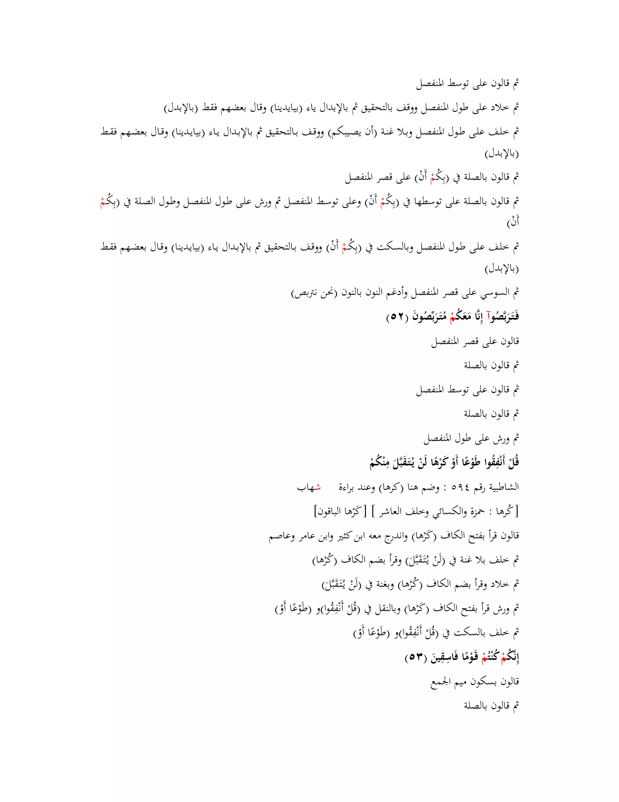بٍ قالوف على توسط ابؼنفصل 
بٍ خلاد على طوؿ ابؼنفصل ووقف بالتحقيق بٍ بالإبداؿ ياء )بيايدينا( وقاؿ بعضهم فقط )بالإبدؿ( 
بٍ خلػػف علػػى طػػوؿ ابؼنفصػػل وبػػلا غنػػة )أف يصػػيبكم( ووقػػف بػػالتحقيق بٍ بالإبػػداؿ يػػاء )بيايػػدينا( وقػػاؿ بعضػػهم فقػػط 
)بالإبدؿ( 
بٍ قالوف بالصلة بُ )بِكُ مْ أَفْ( على قصر ابؼنفصل 
بٍ قالوف بالصلة على توسطها بُ )بِكُ مْ أَفْ( وعلى توسػط ابؼنفصػل بٍ ورش علػى طػوؿ ابؼنفصػل وطػوؿ الصػلة بُ )بِكُػمْ 
أَفْ( 
بٍ خلػف علػى طػػوؿ ابؼنفصػل وبالسػكت بُ )بِكُػمْ أَفْ( ووقػف بػالتحقيق بٍ بالإبػػداؿ يػاء )بيايػدينا( وقػػاؿ بعضػهم فقػػط 
)بالإبدؿ( 
بٍ السوسي على قصر ابؼنفصل وأدغم النوف بالنوف )بكن نتًبص( 
فَػتَػرَبَّصُ وآ إِنَّا مَعَكُ مْ مُتَػرَبّْصُوفَ ) (ٕ٘ 
قالوف على قصر ابؼنفصل 
بٍ قالوف بالصلة 
بٍ قالوف على توسط ابؼنفصل 
بٍ قالوف بالصلة 
بٍ ورش على طوؿ ابؼنفصل 
قُلْ أَنْفِقُوا طَوْعًا أَوْ كَرْىًا لَنْ يػتَُػقَبَّلَ مِنْكُمْ 
الشاطبية رقم ٜٗ : وضم ىنا )كرىا( وعند براءة شهاب 
] كُرىا : بضزة والكسائي وخلف العاشر [ ] كَرْىا الباقوف[ 
قالوف قرأ بفتح الكاؼ )كَرْىا( واندرج معو ابن كثتَ وابن عامر وعاصم 
بٍ خلف بلا غنة بُ )لَنْ يػتَُػقَبَّلَ( وقرأ بضم الكاؼ )كُرْىا( 
بٍ خلاد وقرأ بضم الكاؼ )كُرْىا( وبغنة بُ )لَنْ يػتَُػقَبَّلَ( 
بٍ ورش قرأ بفتح الكاؼ )كَرْىا( وبالنقل بُ )قُلْ أَنْفِقُوا(و )طَوْعًا أَوْ( 
بٍ خلف بالسكت بُ )قُلْ أَنْفِقُوا(و )طَوْعًا أَوْ( 
إِنَّكُ مْ كنْ تُمْ قَػوْمًا فَاسِقِينَ ) (ٖ٘ 
قالوف بسكوف ميم ابعمع 
بٍ قالوف بالصلة 
 
