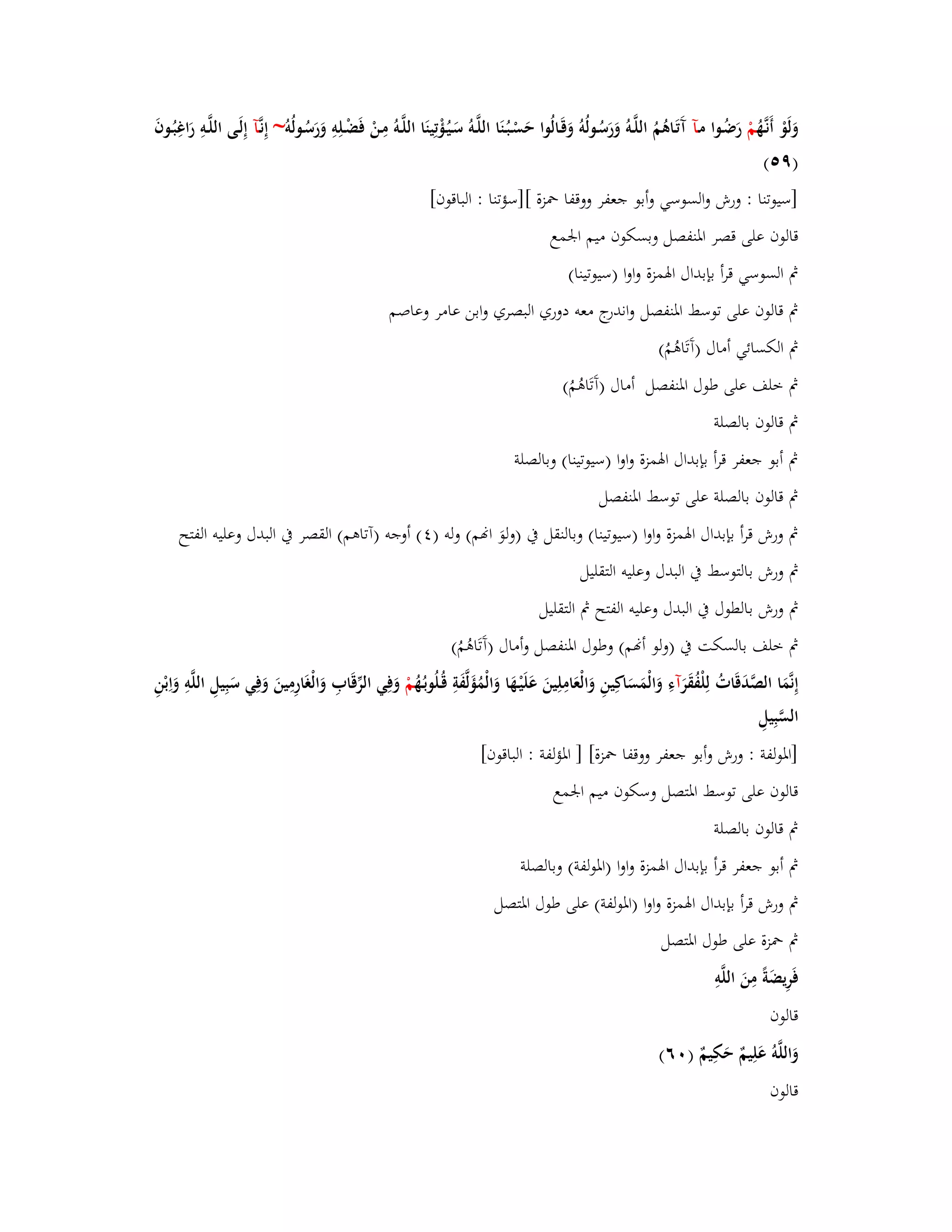 وَلَوْ أَنػهَُّ مْ رَضُػوا مػآ آَتَػاىُ مُ اللَّػوُ وَرَسُػولُوُ وَقَػالُوا حَسْػبُػنَا اللَّػوُ سَػيُػؤْتِينَا اللَّػوُ مِػنْ فَضْػلِوِ وَرَسُػولُو ~ إِنػآَّ إِلَػى اللَّػوِ رَاغِبُػوفَ 
)ٜ (٘ 
]سيوتنا : ورش والسوسي وأبو جعفر ووقفا بضزة []سؤتنا : الباقوف[ 
قالوف على قصر ابؼنفصل وبسكوف ميم ابعمع 
بٍ السوسي قرأ بإبداؿ ابؽمزة واوا )سيوتينا( 
بٍ قالوف على توسط ابؼنفصل واندرج معو دوري البصري وابن عامر وعاصم 
بٍ الكسائي أماؿ )آَتَاىُمُ( 
بٍ خلف على طوؿ ابؼنفصل أماؿ )آَتَاىُمُ( 
بٍ قالوف بالصلة 
بٍ أبو جعفر قرأ بإبداؿ ابؽمزة واوا )سيوتينا( وبالصلة 
بٍ قالوف بالصلة على توسط ابؼنفصل 
بٍ ورش قرأ بإبداؿ ابؽمزة واوا )سيوتينا( وبالنقل بُ )ولوَ انم( ولو ) (ٗ أوجو )آتاىم( القصر بُ البدؿ وعليو الفتح 
بٍ ورش بالتوسط بُ البدؿ وعليو التقليل 
بٍ ورش بالطوؿ بُ البدؿ وعليو الفتح بٍ التقليل 
بٍ خلف بالسكت بُ )ولو أنم( وطوؿ ابؼنفصل وأماؿ )آَتَاىُمُ( 
إِنَّمَا الصَّدَقَاتُ لِلْفُقَ رآءِ وَالْمَسَاكِينِ وَالْعَامِلِينَ عَلَيْػهَا وَالْمُؤَلَّفَةِ قُػلُوبػهُُ مْ وَفِي الرّْقَابِ وَالْغَارِمِينَ وَفِي سَبِيلِ اللَّوِ وَاِبْنِ 
السَّبِيلِ 
]ابؼولفة : ورش وأبو جعفر ووقفا بضزة[ ] ابؼؤلفة : الباقوف[ 
قالوف على توسط ابؼتصل وسكوف ميم ابعمع 
بٍ قالوف بالصلة 
بٍ أبو جعفر قرأ بإبداؿ ابؽمزة واوا )ابؼولفة( وبالصلة 
بٍ ورش قرأ بإبداؿ ابؽمزة واوا )ابؼولفة( على طوؿ ابؼتصل 
بٍ بضزة على طوؿ ابؼتصل 
فَرِيضَةً مِنَ اللَّوِ 
قالوف 
وَاللَّوُ عَلِيمٌ حَكِيمٌ ) ٙٓ( 
قال وف 
 