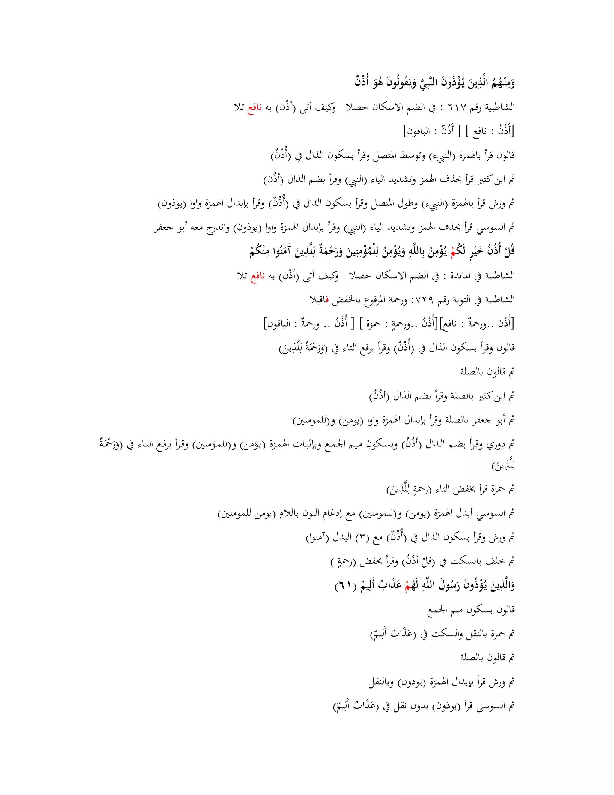 وَمِنْػهُمُ الَّذِينَ يػؤُْذُوفَ النَّبِيَّ وَيَػقُولُوفَ ىُوَ أُذُفٌ 
الشاطبية رقم ٚ ٙٔ : بُ الضم الاسكاف حصلا وكيف أتى )أذْف( بو نافع تلا 
]أُذْفُ : نافع [ ] أُذ فّ : الباقوف[ 
قالوف قرأ بابؽمزة )الن ء( وتوسط ابؼتصل وقرأ بسكوف الذاؿ بُ )أُذْفٌ( 
بٍ ابن كثتَ قرأ بحذؼ ابؽمز وتشديد الياء )الن ( وقرأ بضم الذاؿ )أذُف( 
بٍ ورش قرأ بابؽمزة )الن ء( وطوؿ ابؼتصل وقرأ بسكوف الذاؿ بُ )أُذْفٌ( وقرأ بإبداؿ ابؽمزة واوا )يوذوف( 
بٍ السوسي قرأ بحذؼ ابؽمز وتشديد الياء )الن ( وقرأ بإبداؿ ابؽمزة واوا )يوذوف( واندرج معو أبو جعفر 
قُلْ أُذُفُ خَيْرٍ لَكُ مْ يػؤُْمِنُ بِاللَّوِ وَيػؤُْمِنُ لِلْمُؤْمِنِينَ وَرَحْمَةٌ لِلَّذِينَ آَمَنُوا مِنْكُمْ 
الشاطبية بُ ابؼائدة : بُ الضم الاسكاف حصلا وكيف أتى )أذْف( بو نافع تلا 
الشاطبية بُ التوبة رقم ٜ ٕٚ: وربضة ابؼرفوع بابػفض فاقبلا 
]أُذْف ..وربضةٌ : نافع[]أُذُفُ ..وربضةٍ : بضزة [ ] أُذُفُ .. وربضةٌ : الباقوف[ 
قالوف وقرأ بسكوف الذاؿ بُ )أُذْفٌ( وقرأ برفع التاء بُ )وَرَبضَْةٌ لِلَّذِينَ( 
بٍ قالوف بالصلة 
بٍ ابن كثتَ بالصلة وقرأ بضم الذاؿ )أذُفُ( 
بٍ أبو جعفر بالصلة وقرأ بإبداؿ ابؽمزة واوا )يومن( و)للمومنتُ( 
بٍ دوري وقػػرأ بضػػم الػػذاؿ )أذُفُ( وبسػػكوف مػػيم ابعمػػع وبإثبػػات ابؽمػػزة )يػػؤمن( و)للمػػؤمنتُ( وقػػرأ برفػػع التػػاء بُ )وَرَبضَْػػةٌ 
لِلَّذِينَ( 
بٍ بضزة قرأ بخفض التاء )ربضةٍ لِلَّذِينَ ( 
بٍ السوسي أبدؿ ابؽمزة )يومن( و)للمومنتُ( مع إدغاـ النوف باللاـ )يومن للم ومنتُ( 
بٍ ورش وقرأ بسكوف الذاؿ بُ )أُذْفٌ( مع ) (ٖ البدؿ )آمنوا( 
بٍ خلف بالسكت بُ )قلْ أذُفُ( وقرأ بخفض )ربضةٍ ( 
وَالَّذِينَ يػؤُْذُوفَ رَسُوؿَ اللَّوِ لَهُ مْ عَذَابٌ أَلِيمٌ ) ٙٔ( 
قالوف بسكوف ميم ابعمع 
بٍ بضزة بالنقل والسكت بُ )عَذَابٌ أَلِيمٌ( 
بٍ قالوف بالصلة 
بٍ ورش قرأ بإبداؿ ابؽمزة )يوذوف( وبالنقل 
بٍ السوسي قرأ )يوذوف( بدوف نقل بُ )عَذَابٌ أَلِيمٌ( 
 