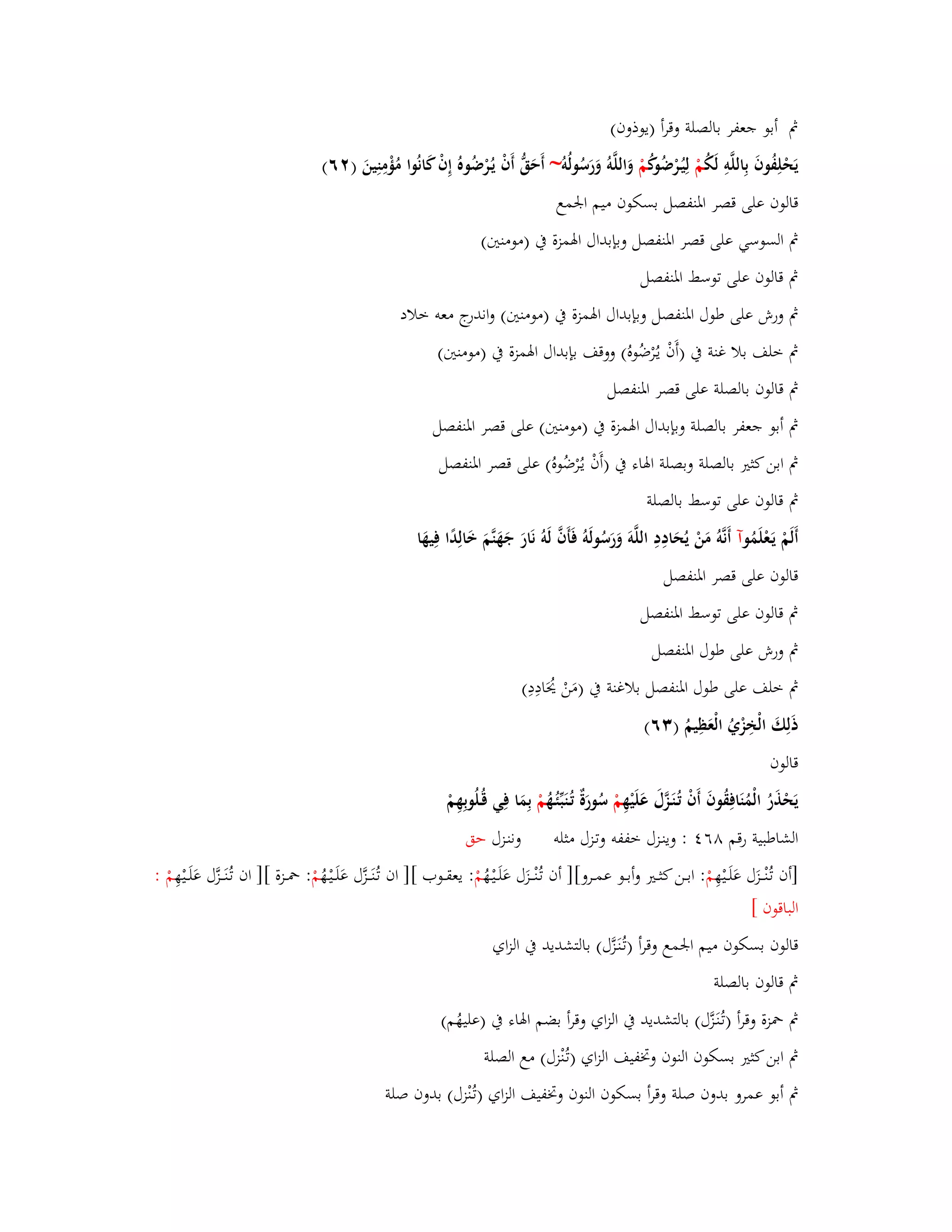 بٍ أبو جعفر بالصلة وقرأ )يوذوف( 
يَحْلِفُوفَ بِاللَّوِ لَكُ مْ لِيُػرْضُوكُ مْ وَاللَّوُ وَرَسُولُو ~ أَحَقُّ أَفْ يػرُْضُوهُ إِفْ كَانُوا مُؤْمِنِينَ ) ٕٙ( 
قالوف على قصر ابؼنفصل بسكوف ميم ابعمع 
بٍ السوسي على قصر ابؼنفصل وبإبداؿ ابؽمزة بُ )مومنتُ( 
بٍ قالوف على توسط ابؼنفصل 
بٍ ورش على طوؿ ابؼنفصل وبإبداؿ ابؽمزة بُ )مومنتُ( واندرج معو خلاد 
بٍ خلف بلا غنة بُ )أَفْ يػرُْضُوهُ( ووقف بإبداؿ ابؽمزة بُ )مومنتُ( 
بٍ قالوف بالصلة على قصر ابؼنفصل 
بٍ أبو جعفر بالصلة وبإبداؿ ابؽمزة بُ )مومنتُ( على قصر ابؼنفصل 
بٍ ابن كثتَ بالصلة وبصلة ابؽاء بُ )أَفْ يػرُْضُوهُ( على قصر ابؼنفصل 
بٍ قالوف على توسط بالصلة 
أَلَمْ يَػعْلَمُ وآ أَنَّوُ مَنْ يُحَادِدِ اللَّوَ وَرَسُولَوُ فَأَفَّ لَوُ نَارَ جَهَنَّمَ خَالِدًا فِيهَا 
قالوف على قصر ابؼنفصل 
بٍ قالوف على توسط ابؼنفصل 
بٍ ورش على طوؿ ابؼنفصل 
بٍ خلف على طوؿ ابؼنفصل بلاغنة بُ )مَنْ يُحَادِدِ( 
ذَلِكَ الْخِزْيُ الْعَظِيمُ ) ٖٙ( 
قالوف 
يَحْذَرُ الْمُنَافِقُوفَ أَفْ تُػنَػزَّؿَ عَلَيْهِ مْ سُورَةٌ ت ػنَبّْئُػهُ مْ بِمَا فِي قُػلُوبِهِمْ 
الشاطبية رقم ٛٙ : وينػزؿ خففو وتػزؿ مثلو وننػزؿ حق 
]أف تػنُْػػػزَؿ عَلَػػيْهِ مْ : ابػػػن كثػػػتَ وأبػػػو عمػػػرو[] أف تػنُْػػػزَؿ عَلَػػيْػهُ مْ : يعقػػػوب [] اف تػنَُػػػزَّؿ عَلَػػيْػهُ مْ : بضػػػزة [] اف تػنَُػػػزَّؿ عَلَػػيْهِ مْ : 
الباقوف [ 
قالوف بسكوف ميم ابعمع وقرأ )تػنَُػزَّؿ( بالتشديد بُ الزاي 
بٍ قالوف بالصلة 
بٍ بضزة وقرأ )تػنَُػزَّؿ( بالتشديد بُ الزاي وقرأ بضم ابؽاء بُ )عليهُم( 
بٍ ابن كثتَ بسكوف النوف وبزفيف الزاي )تػنُْزؿ( مع الصلة 
بٍ أبو عمرو بدوف صلة وقرأ بسكوف النوف وبزفيف الزاي )تػنُْزؿ( بدوف صلة 
 