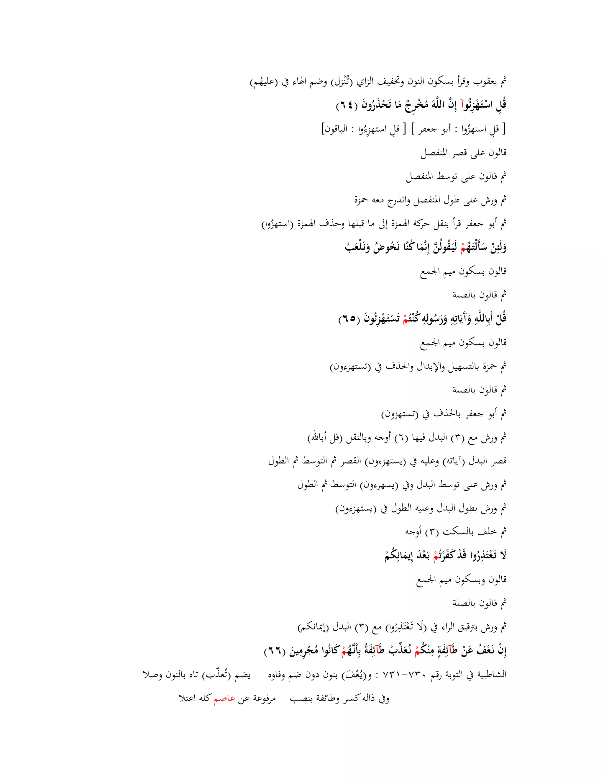 بٍ يعقوب وقرأ بسكوف النوف وبزفيف الزاي )تػنُْزؿ( وضم ابؽاء بُ )عليهُم( 
قُلِ اسْتَػهْزِئُ وآ إِفَّ اللَّوَ مُخْرِجٌ مَا تَحْذَرُوفَ ) ٙٗ( 
] قلِ استهزُوا : أبو جعفر [ ] قلِ استهزِءُوا : الباقوف[ 
قالوف على قصر ابؼنفصل 
بٍ قالوف على توسط ابؼنفصل 
بٍ ورش على طوؿ ابؼنفصل واندرج معو بضزة 
بٍ أبو جعفر قرأ بنقل حركة ابؽمزة إلى ما قبلها وحذؼ ابؽمزة )استه زُوا( 
وَلَئِنْ سَأَلْتَػهُ مْ لَيَػقُولُنَّ إِنَّمَا كُنَّا نَخُوضُ وَنَػلْعَبُ 
قالوف بسكوف ميم ابعمع 
بٍ قالوف بالصلة 
قُلْ أَبِاللَّوِ وَآَيَاتِوِ وَرَسُولِوِ كُنْ تُمْ تَسْتَػهْزِ ئُوفَ ) ٙ٘( 
قالوف بسكوف ميم ابعمع 
بٍ بضزة بالتسهيل والإبداؿ وابغذؼ بُ )تستهزءوف( 
بٍ قالوف بالصلة 
بٍ أبو جعفر بابغذؼ بُ )تستهزوف( 
بٍ ورش مع ) (ٖ البدؿ فيها )ٙ( أوجو وبالنقل )قل أبالله( 
قصر البدؿ )آياتو( وعليو بُ )يسته زءوف( القصر بٍ التوسط بٍ الطوؿ 
بٍ ورش على توسط البدؿ وبُ )يسهزءوف( التوسط بٍ الطوؿ 
بٍ ورش بطوؿ البدؿ وعليو الطوؿ بُ )يستهزءوف( 
بٍ خلف بالسكت ) (ٖ أوجو 
لََ تَػعْتَذِرُوا قَدْ كَفَرْ تُمْ بَػعْدَ إِيمَانِكُمْ 
قالوف وبسكوف ميم ابعمع 
بٍ قالوف بالصلة 
بٍ ورش بتًقيق الراء بُ )لَا تَػعْتَذِرُوا( مع ) (ٖ البدؿ )إيدانكم( 
إِفْ نَػعْفُ عَنْ ط آئِفَةٍ مِنْكُ مْ نػعَُذّْبْ ط آئِفَةً بِأَنػهَُّ مْ كَانُوا مُجْرِمِينَ )ٙٙ( 
الشاطبية بُ التوبة رقم ٖٚٓ- ٖٚٔ : و)يػعُْفَ( بنوف دوف ضم وفاوه يضم )تُعذّب( تاه بالنوف وصلا 
وبُ ذالو كسر وطائفة بنصب مرفوعة عن عاصم كلو اعتلا 
 