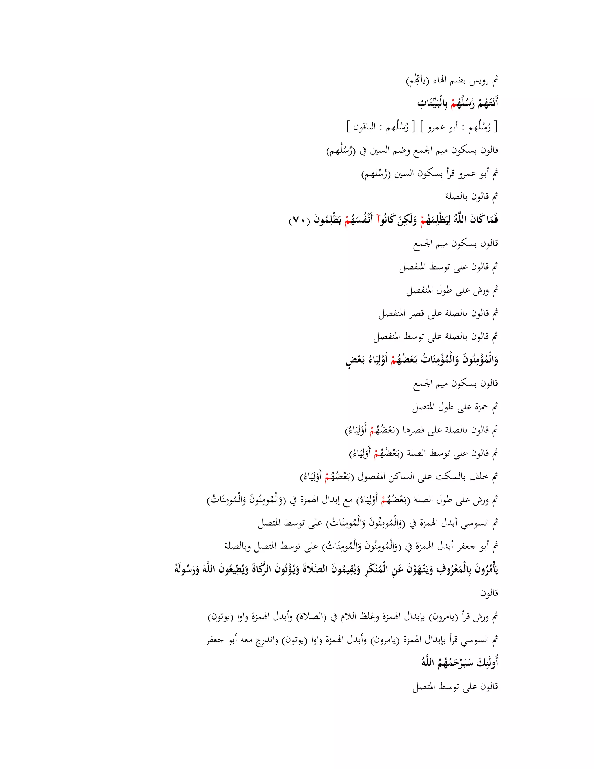 بٍ رويس بضم ابؽاء )يأصُِم( 
أَتَػتْػهُمْ رُسُلُهُ مْ بِالْبَػيّْػنَاتِ 
] رُسْلُهم : أبو عمرو [ ] رُسُلُهم : الباقوف [ 
قالوف بسكوف ميم ابعمع وضم الستُ بُ ) رُسُ لُهم( 
بٍ أبو عمرو قرأ بسكوف الستُ )رُسْلهم( 
بٍ قالوف بالصلة 
فَمَا كَافَ اللَّوُ لِيَظْلِمَهُ مْ وَلَكِنْ كَانُ وآ أَنْػفُسَهُ مْ يَظْلِمُوفَ ) ٚٓ( 
قالوف بسكوف ميم ابعمع 
بٍ قالوف على توسط ابؼنفصل 
بٍ ورش على طوؿ ابؼنفصل 
بٍ قالوف بالصلة على قصر ابؼنفصل 
بٍ قالوف بالصلة على توسط ابؼنفصل 
وَالْمُؤْمِنُوفَ وَالْمُؤْمِنَاتُ بَػعْضُهُ مْ أَوْلِيَاءُ بَػعْضٍ 
قالوف بسكوف ميم ابعمع 
بٍ بضزة على طوؿ ابؼتصل 
بٍ قالوف بالصلة على قصرىا )بػعَْضُهُ مْ أَوْلِيَاءُ( 
بٍ قالوف على توسط الصلة )بػعَْضُ هُ مْ أَوْلِيَاءُ( 
بٍ خلف بالسكت على الساكن ابؼفصوؿ )بػعَْضُهُ مْ أَوْلِيَاءُ( 
بٍ ورش على طوؿ الصلة )بػعَْضُهُ مْ أَوْلِيَاءُ( مع إبداؿ ابؽمزة بُ )وَالْمُومِنُوفَ وَالْمُومِنَاتُ( 
بٍ السوسي أبدؿ ابؽمزة بُ )وَالْمُومِنُوفَ وَالْمُومِنَاتُ( على توسط ابؼتصل 
بٍ أبو جعفر أبدؿ ابؽمزة بُ )وَالْمُومِنُوفَ وَالْمُومِنَاتُ( على توسط ابؼتصل وبالصلة 
يَأْمُرُوفَ بِالْمَعْرُوؼِ وَيَػنْػهَوْفَ عَنِ الْمُنْكَرِ وَيُقِيمُوفَ الصَّلََةَ وَيػؤُْتُوفَ الزَّكَاةَ وَيُطِيعُوفَ اللَّوَ وَرَسُولَو قالوف 
بٍ ورش قرأ )يامروف( بإبداؿ ابؽمزة وغلظ اللاـ بُ )الصلاة( وأبدؿ ابؽمزة واوا )يوتوف( 
بٍ السوسي قرأ بإبداؿ ابؽمزة )يامروف( وأبدؿ ابؽمزة واوا )يوتوف( واندرج معو أبو جعفر 
أُولَئِكَ سَيَػرْحَمُهُمُ اللَّو قالوف على توسط ابؼتصل 
 
