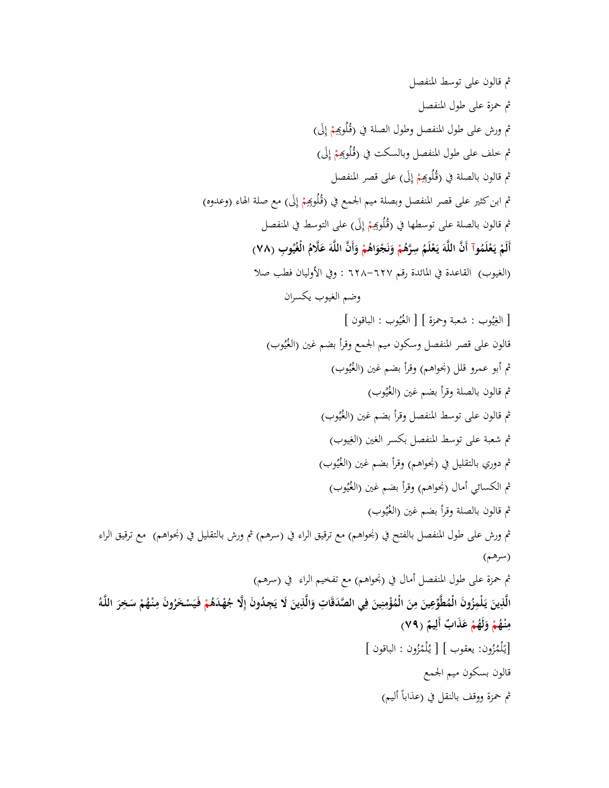 بٍ قالوف على توسط ابؼنفصل 
بٍ بضزة على طوؿ ابؼنفصل 
بٍ ورش على طوؿ ابؼنفصل وطوؿ الصلة بُ )قُػلُو مْ إِلَى( 
بٍ خلف على طوؿ ابؼنفصل وبالسكت بُ )قُػلُو مْ إِلَى( 
بٍ قالوف بالصلة بُ )قُػلُو مْ إِلَى( على قصر ابؼنفصل 
بٍ ابن كثتَ على قصر ابؼنفصل وبصلة ميم ابعمع بُ )قُػلُو مْ إِلَى( مع صلة ابؽاء )وعد وه( 
بٍ قالوف بالصلة على توسطها بُ )قُػلُو مْ إِلَى( على التوسط بُ ابؼنفصل 
أَلَمْ يَػعْلَمُ وآ أَفَّ اللَّوَ يَػعْلَمُ سِرَّىُ مْ وَنَجْوَاىُ مْ وَأَفَّ اللَّوَ عَلََّـُ الْغُيُوبِ )ٛٚ( 
)الغيوب( القاعدة بُ ابؼائدة رقم ٚ ٕٙ-ٛ ٕٙ : وبُ الأولياف فطب صلا 
وضم الغيوب يكسراف 
] الغِيُوب : شعبة وبضزة [ ] الغُيُوب : الباقوف [ 
قالوف على قصر ابؼنفصل وسكوف ميم ابعمع وقرأ بضم غتُ )الغُيُوب( 
بٍ أبو عمرو قلل )بقواىم( وقرأ بضم غتُ )الغُيُوب( 
بٍ قالوف بالصلة وقرأ بضم غتُ )الغُيُوب( 
بٍ قالوف على توسط ابؼنفصل وقرأ بضم غتُ )الغُيُوب( 
بٍ شعبة على توسط ابؼنفصل بكسر الغتُ )الغِيوب( 
بٍ دوري بالتقليل بُ )بقواىم( وقرأ بضم غتُ )الغُيُوب( 
بٍ الكسائي أماؿ )بقواىم( وقرأ بضم غتُ )الغُيُوب( 
بٍ قالوف بالصلة وقرأ بضم غتُ )الغُيُوب( 
بٍ ورش على طوؿ ابؼنفصل بالفتح بُ )بقواىم( مع ترقيق الراء بُ )سرىم( بٍ ورش بالتقليل بُ )بقواىم( مع ترقيق الراء 
)سرىم( 
بٍ بضزة على طوؿ ابؼنفصل أماؿ بُ )بقواىم( مع تفخيم الراء بُ )سرىم( 
الَّذِينَ يَػلْمِزُوفَ الْمُطَّوّْعِينَ مِنَ الْمُؤْمِنِينَ فِي الصَّدَقَاتِ وَالَّذِينَ لََ يَجِػدُوفَ إِلََّ جُهْػدَىُ مْ فَػيَسْػخَرُوفَ مِػنْػهُمْ سَػخِرَ اللَّػوُ 
مِنْػهُ مْ وَلَهُ مْ عَذَابٌ أَلِيمٌ )ٜٚ( 
]يػلًْمُزُوف: يعقوب [ ] يػلُْمْزُ وف : الباقوف [ 
قالوف بسكوف ميم ابعمع 
بٍ بضزة ووقف بالنقل بُ )عذاباً أليم( 
 