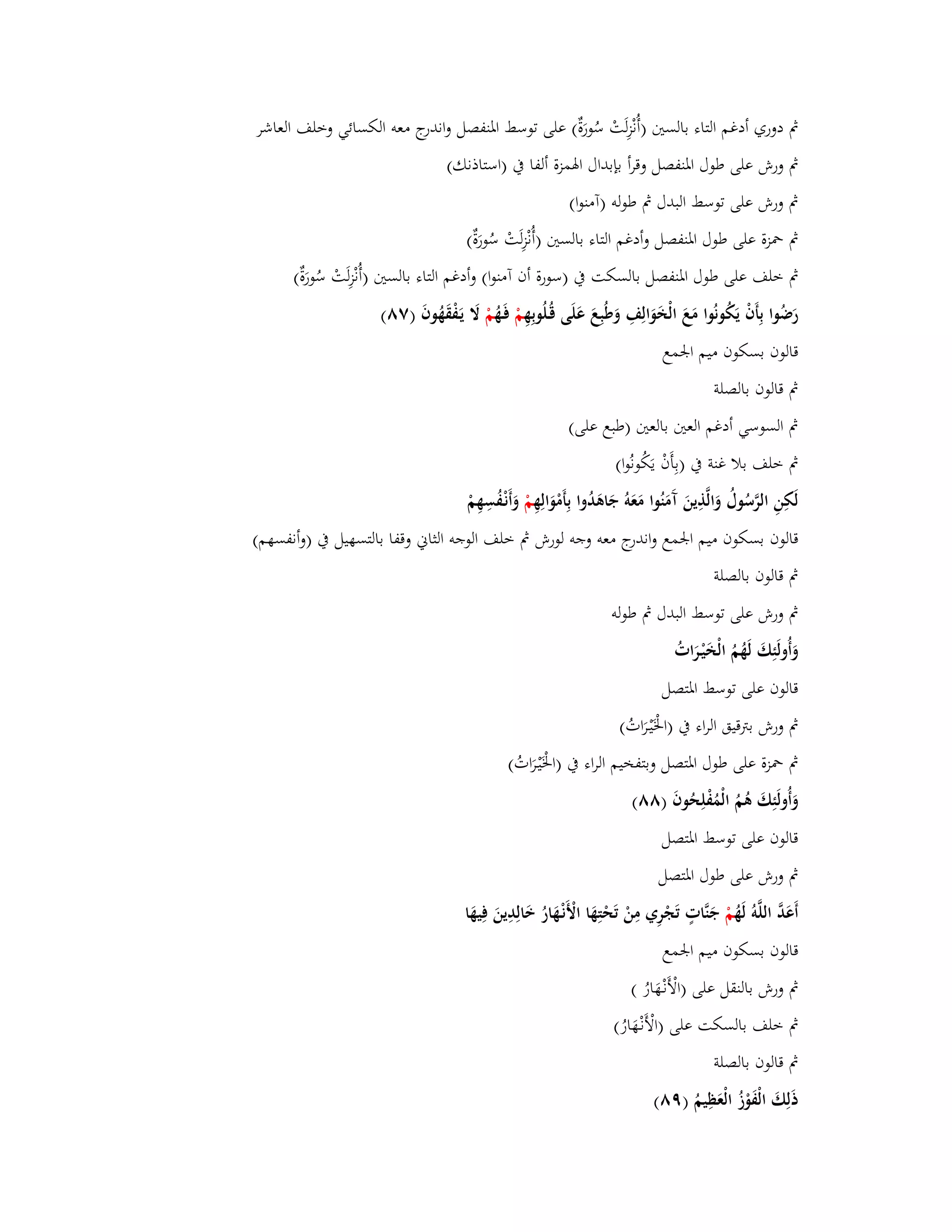 بٍ دوري أدغم التاء بالستُ )أُنْزِلَتْ سُورَةٌ( على توسط ابؼنفصل واندرج معو الكسائي وخلف العاشر 
بٍ ورش على طوؿ ابؼنفصل وقرأ بإبداؿ ابؽمزة ألفا بُ )استاذنك( 
بٍ ورش على توسط البدؿ بٍ طولو )آمنوا( 
بٍ بضزة على طوؿ ابؼنفصل وأدغم التاء بالستُ )أُنْزِلَتْ سُورَةٌ( 
بٍ خلف على طوؿ ابؼنفصل بالسكت بُ )سورة أف آمنوا( وأدغم التاء بالستُ )أُنْزِلَتْ سُورَةٌ( 
رَضُوا بِأَفْ يَكُونُوا مَعَ الْخَوَالِفِ وَطُبِعَ عَلَى قُػلُوبِهِ مْ فَػهُ مْ لََ يَػفْقَهُوفَ )ٚٛ( 
قالوف بسكوف ميم ابعمع 
بٍ قالوف بالصلة 
بٍ السوسي أدغم العتُ بالعتُ )طبع على( 
بٍ خلف بلا غنة بُ )بِأَفْ يَكُونُوا( 
لَكِنِ الرَّسُوؿُ وَالَّذِينَ آَمَنُوا مَعَوُ جَاىَدُوا بِأَمْوَالِهِ مْ وَأَنْػفُسِهِمْ 
قالوف بسكوف ميم ابعمع واندرج معو وجو لورش بٍ خلف الوجو الثاني وقفا بالتسهيل بُ )وأنفسهم( 
بٍ قالوف بالصلة 
بٍ ورش على توسط البدؿ بٍ طولو 
وَأُولَئِكَ لَهُمُ الْخَيْػرَاتُ 
قالوف على توسط ابؼتصل 
بٍ ورش بتًقيق الراء بُ )ابػَْيْػرَاتُ( 
بٍ بضزة على طوؿ ابؼتصل وبتفخيم الراء بُ )ابػَْيْػرَاتُ( 
وَأُولَئِكَ ىُمُ الْمُفْلِحُوفَ )ٛٛ( 
قالوف على توسط ابؼتصل 
بٍ ورش على طوؿ ابؼتصل 
أَعَدَّ اللَّوُ لَهُ مْ جَنَّاتٍ تَجْرِي مِنْ تَحْتِهَا الْأَنْػهَارُ خَالِدِينَ فِيهَا 
قالوف بسكوف ميم ابعمع 
بٍ ورش بالنقل على )الْأَنْػهَارُ ( 
بٍ خلف بالسكت على )الْأَنْػهَارُ( 
بٍ قالوف بالصلة 
ذَلِكَ الْفَوْزُ الْعَظِيمُ )ٜٛ( 
 