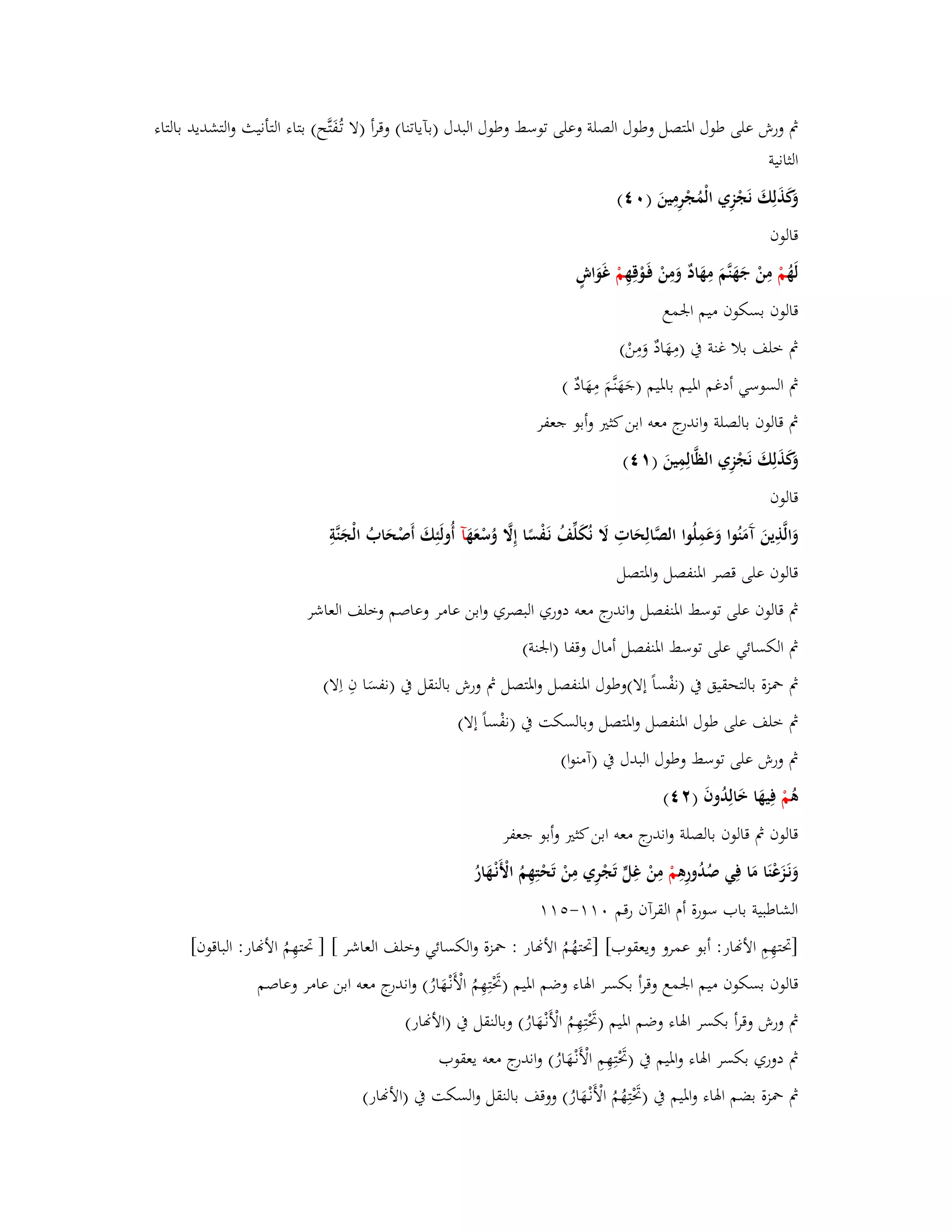 بٍ ورش على طوؿ ابؼتصل وطوؿ الصلة وعلى توسط وطوؿ البدؿ )بآياتنا( وقرأ )لا تػفَُتَّح( بتاء التأنيث والتشديد بالتاء 
الثانية 
وَكَذَلِكَ نَجْزِي الْمُجْرِمِينَ ) (ٓٗ 
قالوف 
لَهُ مْ مِنْ جَهَنَّمَ مِهَادٌ وَمِنْ فَػوْقِهِ مْ غَوَاشٍ 
قالوف بسكوف ميم ابعمع 
بٍ خلف بلا غنة بُ )مِهَادٌ وَمِنْ( 
بٍ السوسي أدغم ابؼيم بابؼيم )جَهَنَّمَ مِهَادٌ ( 
بٍ قالوف بالصلة واندرج معو ابن كثتَ وأبو جعفر 
وَكَذَلِكَ نَجْزِي الظَّالِمِينَ ) (ٔٗ 
قالوف 
وَالَّذِينَ آَمَنُوا وَعَمِلُوا الصَّالِحَاتِ لََ نُكَلّْفُ نَػفْسًا إِلََّ وُسْعَهَ آ أُولَئِكَ أَصْحَابُ الْجَنَّةِ 
قالوف على قصر ابؼنفصل وابؼتصل 
بٍ قالوف على توسط ابؼنفصل واندرج معو دوري البصري وابن عامر وعاصم وخلف العاشر 
بٍ الكسائي على توسط ابؼنفصل أماؿ وقفا )ابعنة( 
بٍ بضزة بالتحقيق بُ )نفْ س اً إلا(وطوؿ ابؼنفصل وابؼتصل بٍ ورش بالنقل بُ )نفسَ ا فِ اِلا( 
بٍ خلف على طوؿ ابؼنفصل وابؼتصل وبالسكت بُ )نفْ س اً إلا( 
بٍ ورش على توسط وطوؿ البدؿ بُ )آمنوا( 
ىُ مْ فِيهَا خَالِدُوفَ ) (ٕٗ 
قالوف بٍ قالوف بالصلة واندرج معو ابن كثتَ وأبو جعفر 
وَنَػزَعْنَا مَا فِي صُدُورِىِ مْ مِنْ غِلٍّ تَجْرِي مِ نْ تَحْتِهِمُ الْأَنْػهَارُ 
الشاطبية باب سورة أـ القرآف رقم -ٓٔٔ ]برتهِمِ الأنار: أبو عمرو ويعقوب[ ]برتهُمُ الأنار : بضزة والكسائي وخلف العاشر [ ] برتهِمُ الأنار: الباقوف[ 
قالوف بسكوف ميم ابعمع وقرأ بكسر ابؽاء وضم ابؼيم )بَرْتِهِمُ الْأَنْػهَارُ( واندرج معو ابن عامر وعاصم 
بٍ ورش وقرأ بكسر ابؽاء وضم ابؼيم )بَرْتِهِمُ الْأَنْػهَارُ( وبالنقل بُ )الأنار( 
بٍ دوري بكسر ابؽاء وابؼيم بُ )بَرْتِهِمِ الْأَنْػهَارُ( واندرج معو يعقوب 
بٍ بضزة بضم ابؽاء وابؼيم بُ )بَرْتِهُمُ الْأَنْػهَارُ( ووقف بالنقل والسكت بُ )الأنار( 
 