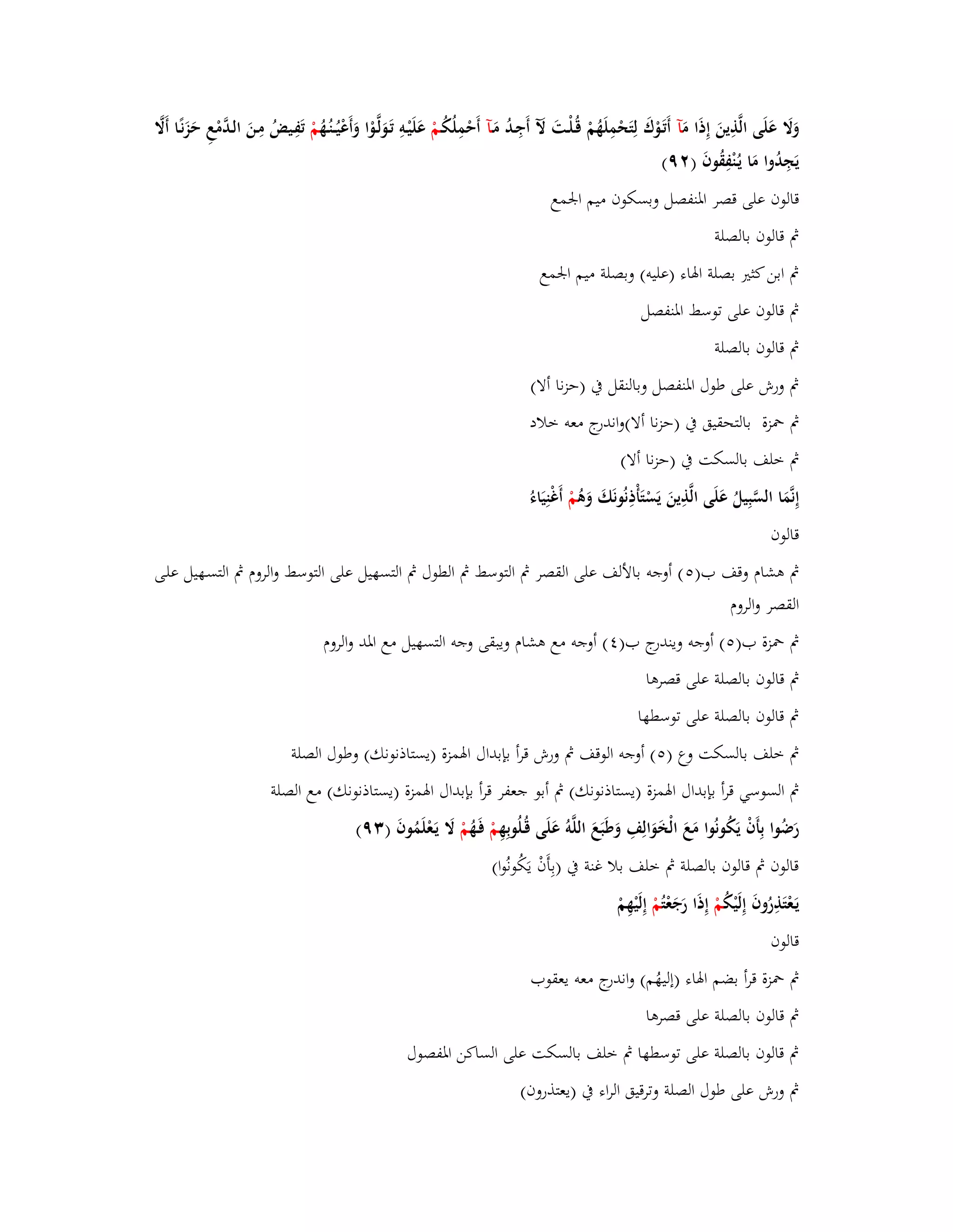 وَلََ عَلَى الَّذِينَ إِذَا مَ آ أَتَػوْؾَ لِتَحْمِلَهُمْ قُػلْػتَ لَّ أَجِػدُ مَػآ أَحْمِلُكُػمْ عَلَيْػوِ تَػوَلَّػوْا وَأَعْيُػػنُػهُ مْ تَفِػيضُ مِػنَ الػدَّمْعِ حَزَنًػا أَلََّ 
يَجِدُوا مَا يػنُْفِقُوفَ ) ٜٕ( 
قالوف على قصر ابؼنفصل وبسكوف ميم ابعمع 
بٍ قالوف بالصلة 
بٍ ابن كثتَ بصلة ابؽاء )عليو( وبصلة ميم ابعمع 
بٍ قالوف على توسط ابؼنفصل 
بٍ قالوف بالصلة 
بٍ ورش على طوؿ ابؼنفصل وبالنقل بُ )حزنا ألا( 
بٍ بضزة بالتحقيق بُ )حزنا ألا(واندرج معو خلاد 
بٍ خلف بالسكت بُ )حزنا ألا( 
إِنَّمَا السَّبِيلُ عَل ى الَّذِينَ يَسْتَأْذِنُونَكَ وَىُ مْ أَغْنِيَاء قالوف 
بٍ ىشاـ وقف ب) (٘ أوجو بالألف على القصر بٍ التوسط بٍ الطوؿ بٍ التسهيل على التوسط والروـ بٍ التسػهيل علػى 
القصر والروـ 
بٍ بضزة ب) (٘ أوجو ويندرج ب) (ٗ أوجو مع ىشاـ ويبقى وجو التسهيل مع ابؼد والروـ 
بٍ قال وف بالصلة على قصرىا 
بٍ قالوف بالصلة على توسطها 
بٍ خلف بالسكت وع ) (٘ أوجو الوقف بٍ ورش قرأ بإبداؿ ابؽمزة )يستاذنونك( وطوؿ الصلة 
بٍ السوسي قرأ بإبداؿ ابؽمزة )يستاذنونك( بٍ أبو جعفر قرأ بإبداؿ ابؽمزة )يستاذنونك( مع الصلة 
رَضُوا بِأَفْ يَكُونُوا مَعَ الْخَ وَالِفِ وَطَبَعَ اللَّوُ عَلَى قُػلُوبِهِ مْ فَػهُ مْ لََ يَػعْلَمُوفَ ) ٜٖ( 
قالوف بٍ قالوف بالصلة بٍ خلف بلا غنة بُ )بِأَفْ يَكُونُوا( 
يَػعْتَذِرُوفَ إِلَيْكُ مْ إِذَا رَجَعْ تُمْ إِلَيْهِمْ 
قالوف 
بٍ بضزة قرأ بضم ابؽاء )إليهُم( واندرج معو يعقوب 
بٍ قالوف بالصلة على قصرىا 
بٍ قالوف بالصلة على توسطها بٍ خلف بالسكت على الساكن ابؼفصوؿ 
بٍ ورش على طوؿ الصلة وترقيق الراء بُ )يعتذروف( 
 