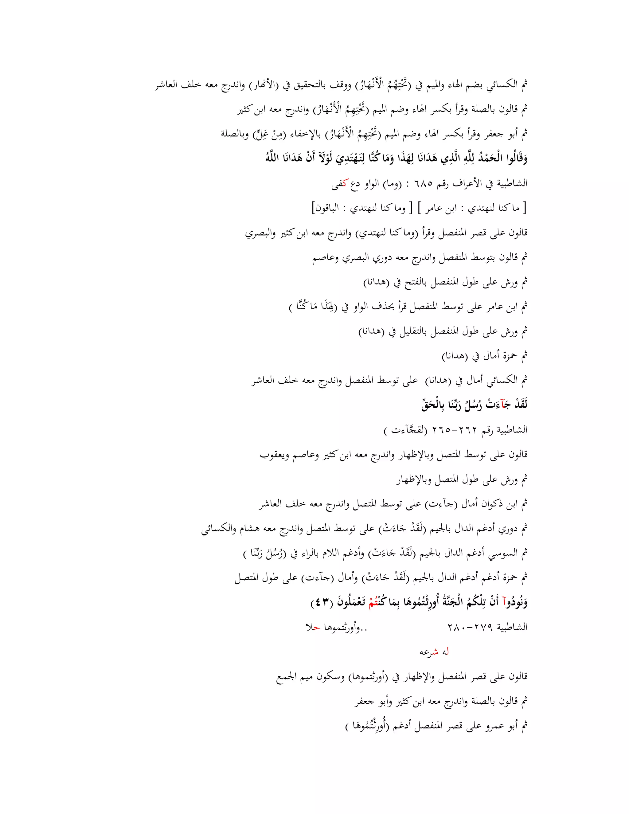 بٍ الكسائي بضم ابؽاء وابؼيم بُ )بَرْتِهُمُ الْأَنْػهَارُ( ووقف بالتحقيق بُ )الأنار( واندرج معو خلف العاشر 
بٍ قالوف بالصلة وقرأ بكسر ابؽاء وضم ابؼيم )بَرْتِهِمُ الْأَنْػهَارُ( واندرج معو ابن كثتَ 
بٍ أبو جعفر وقرأ بكسر ابؽاء وضم ابؼيم )بَرْتِهِمُ الْأ نْػهَارُ( بالإخفاء )مِنْ غِلٍّ( وبالصلة 
وَقَالُوا الْحَمْدُ لِلَّوِ الَّذِي ىَدَانَا لِهَذَا وَمَا كُنَّا لِنَػهْتَدِيَ لَوْلَّ أَفْ ىَدَانَا اللَّو الشاطبية بُ الأعراؼ رقم ٛ٘ٙ : )وما( الواو دع كفى 
] ما كنا لنهتدي : ابن عامر [ ] وما كنا لنهتدي : الباقوف[ 
قالوف على قصر ابؼنفصل وقرأ )وما كنا لنهتدي( واندرج معو ابن كثتَ والبصري 
بٍ قالوف بتوسط ابؼنفصل واندرج معو دوري البصري وعاصم 
بٍ ورش على طوؿ ابؼنفصل بالفتح بُ )ىدانا( 
بٍ ابن عامر على توسط ابؼنفصل قرأ بحذؼ الواو بُ )بِؽذََا مَا كُنَّا ( 
بٍ ورش على طوؿ ابؼنفصل بالتقليل بُ )ىدانا( 
بٍ بضزة أماؿ بُ )ىدانا( 
بٍ الكسائي أماؿ بُ )ىدانا( على توسط ابؼنفصل واندرج معو خلف العاشر 
لَقَدْ جَ آءَتْ رُسُلُ رَبّْػنَا بِالْحَقّْ 
الشاطبية رقم ٕٙ -ٕ ٙ٘ )لقجَّآءت ( 
قالوف على توسط ابؼتصل وبالإظهار واندرج معو ابن كثتَ وعاصم ويعقوب 
بٍ ورش على طوؿ ابؼتصل وبالإظهار 
بٍ ابن ذكواف أماؿ )جآءت( على توسط ابؼتصل واندرج معو خلف العاشر 
بٍ دوري أدغم الداؿ بابعيم )لَقَدْ جَاءَتْ( على توسط ابؼتصل واندرج معو ىشاـ والكسائي 
بٍ السوسي أدغم الداؿ بابعيم )لَقَدْ جَاءَتْ( وأدغم اللاـ بالراء بُ ) رُسُلُ رَبػنَّْا ( 
بٍ بضزة أدغم أدغم الداؿ بابعيم )لَقَدْ جَاءَتْ( وأماؿ )جآءت( على طوؿ ابؼتصل 
وَنُودُ وآ أَفْ تِلْكُمُ الْجَنَّةُ أُورِثْػتُمُوىَا بِمَا كُ نتُمْ تَػعْمَلُوفَ ) (ٖٗ 
الشاطبية ٜٚ -ٕ ٛٓ ..وأورثتموىا حلا 
لو ش رعو 
قالوف على قصر ابؼنفصل والإظهار بُ )أورثتموىا( وسكوف ميم ابعمع 
بٍ قالوف بالصلة واندرج معو ابن كثتَ وأبو جعفر 
بٍ أبو عمرو على قصر ابؼنفصل أدغم )أُورِثْػتُمُوىَا ( 
 