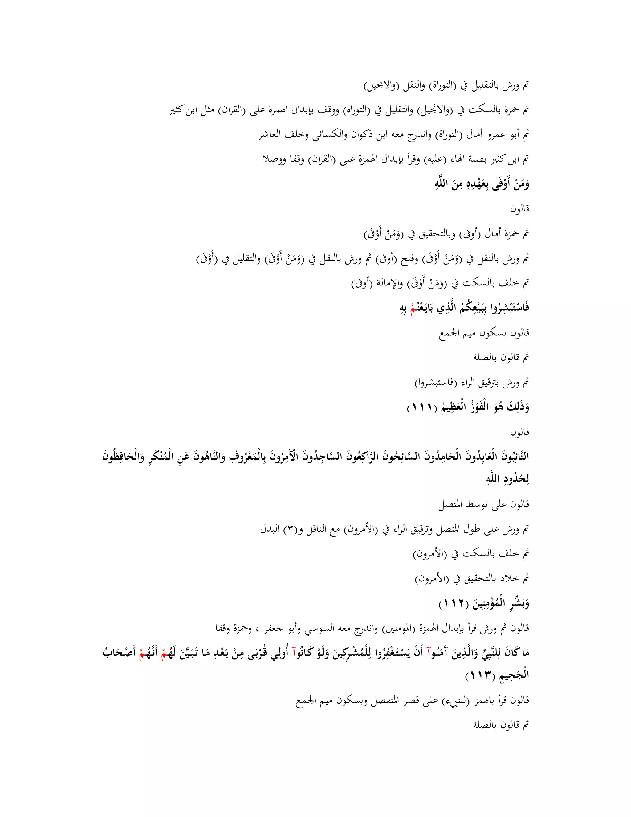 بٍ ورش بالتقليل بُ )التوراة( والنقل )والابقيل( 
بٍ بضزة بالسكت بُ )والابقيل( والتقليل بُ )التوراة( ووقف بإبداؿ ابؽمزة على )القراف( مثل ابن كثتَ 
بٍ أبو عمرو أماؿ )التوراة( واندرج معو ابن ذكواف والكسائي وخلف العاشر 
بٍ ابن كثتَ بصلة ابؽاء )عليو( وقرأ بإبداؿ ابؽمزة على )القراف( وقفا ووصلا 
وَمَنْ أَوْفَى بِعَهْدِهِ مِنَ اللَّوِ 
قالوف 
بٍ بضزة أماؿ )أوبَ( وبالتحقيق بُ )وَمَنْ أَوْبََ( 
بٍ ورش بالنقل بُ )وَمَنْ أَوْبََ( وفتح )أوبَ( بٍ ورش بالنقل بُ )وَمَنْ أَوْبََ( ا ولتقليل بُ )أَوْبََ( 
بٍ خلف بالسكت بُ )وَمَنْ أَوْبََ( والإمالة )أوبَ( 
فَاسْتَبْشِرُوا بِبَػيْعِكُمُ الَّذِي بَايَػعْ تُمْ بِوِ 
قالوف بسكوف ميم ابعمع 
بٍ قالوف بالصلة 
بٍ ورش بتًقيق الراء )فاستبشروا( 
وَذَلِكَ ىُوَ الْفَ وزُ الْعَظِيمُ ) (ٔٔٔ 
قالوف 
التَّائِبُوفَ الْعَابِدُوفَ الْحَامِدُوفَ السَّائِحُوفَ الرَّاكِعُوفَ السَّاجِدُوفَ الَّْمِرُوفَ بِالْمَعْرُوؼِ وَالنَّاىُوفَ عَنِ الْمُنْكَرِ وَالْحَافِظُوفَ 
لِحُدُودِ اللَّوِ 
قالوف على توسط ابؼتصل 
بٍ ورش على طوؿ ابؼتصل وترقيق الراء بُ )الأمروف( مع الناقل و) (ٖ البدؿ 
بٍ خلف بالسكت بُ )الأمروف( 
بٍ خلاد بالتحقيق بُ )الأمروف( 
وَبَشّْرِ الْمُؤْمِنِينَ ) (ٕٔٔ 
قالوف بٍ ورش قرأ بإبداؿ ابؽمزة )ابؼومنتُ( واندرج معو السوسي وأبو جعفر ، وبضزة وقفا 
مَا كَافَ لِلنَّبِيّْ وَالَّػذِينَ آَمَنُػ وآ أَفْ يَسْػتَػغْفِرُوا لِلْمُشْػرِكِينَ وَلَػوْ كَػانُ وآ أُولِػي قُػرْبَػى مِػنْ بَػعْػدِ مَػا تَػبَػػيَّنَ لَهُػمْ أَنػهَُّػمْ أَصْػحَابُ 
الْجَحِيمِ ) (ٖٔٔ 
قالوف قرأ بابؽمز )للن ء( على قصر ابؼنفصل وبسكوف ميم ابعمع 
بٍ قالوف بالصلة 
 