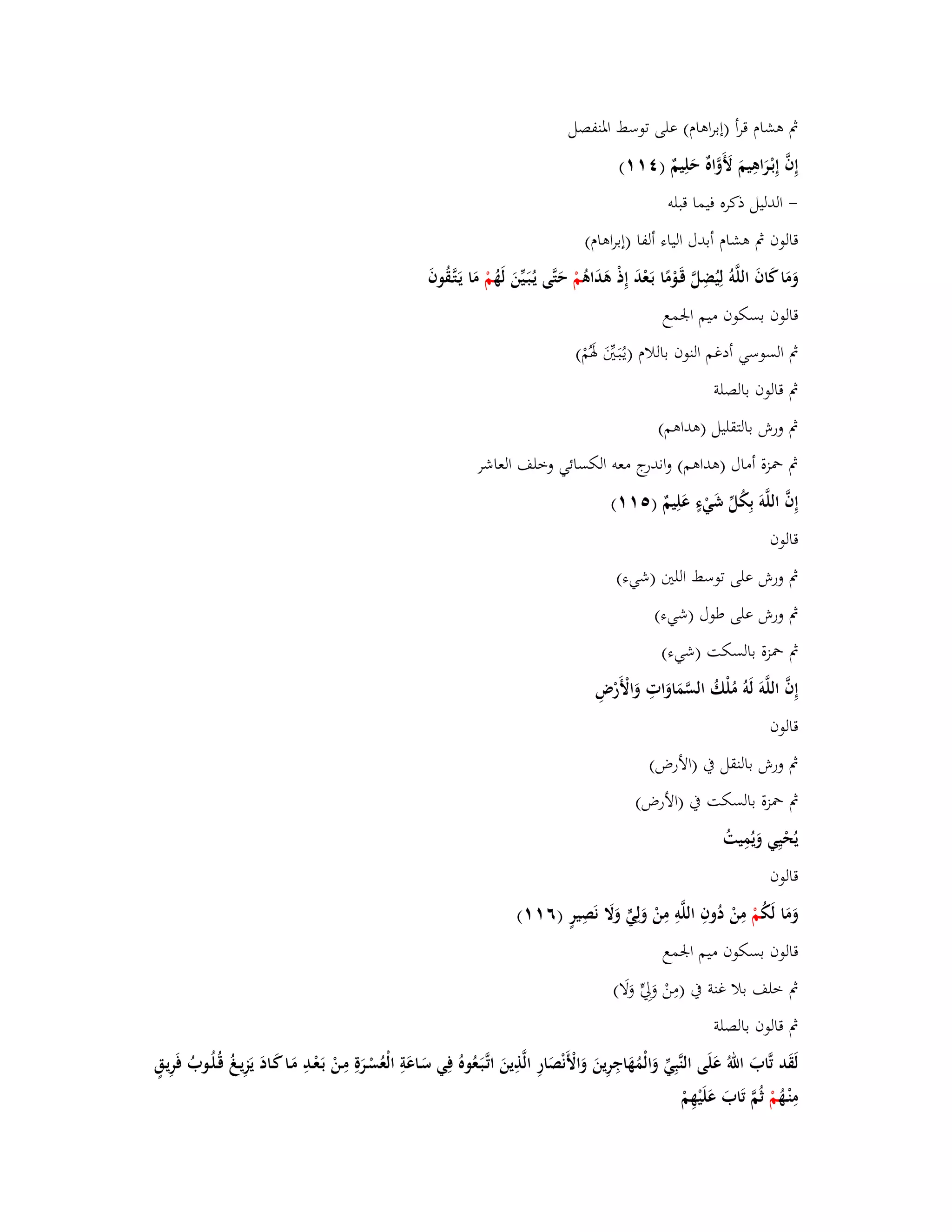 بٍ ىشاـ قرأ )إبراىاـ( على توسط ابؼنفصل 
إِفَّ إِبْػرَاىِيمَ لَأَوَّاهٌ حَلِيمٌ ) (ٗٔٔ 
- الدليل ذكره فيما قبلو 
قالوف بٍ ىشاـ أبدؿ الياء ألفا )إبراىاـ( 
وَمَا كَافَ اللَّوُ لِيُضِلَّ قَػوْمًا بَػعْدَ إِذْ ىَدَاىُ مْ حَتَّى يػبَُػيّْنَ لَهُ مْ مَا يَػتَّػقُوفَ 
قالوف بسكوف ميم ابعمع 
بٍ السوسي أدغم النوف باللاـ )يػبَُػتَُّْ بؽَمُْ( 
بٍ قالوف بالصلة 
بٍ ورش بالتقليل )ىداىم( 
بٍ بضزة أماؿ )ىداىم( واندرج معو الكسائي وخلف العاشر 
إِفَّ اللَّوَ بِكُلّْ شَيْءٍ عَلِيمٌ ) (٘ٔٔ 
قالوف 
بٍ ورش على توسط اللتُ )شيء( 
بٍ ورش على طوؿ )شيء( 
بٍ بضزة بالسكت )شيء( 
إِفَّ اللَّوَ لَوُ مُلْكُ السَّمَاوَاتِ وَالْأَرْضِ 
قالوف 
بٍ ورش بالنقل بُ )الأرض( 
بٍ بضزة بالسكت بُ )الأرض( 
يُحْيِي وَيُمِيتُ 
قالوف 
وَمَا لَكُ مْ مِنْ دُوفِ الل وِ مِنْ وَلِيٍّ وَلََ نَصِيرٍ )ٙ (ٔٔ 
قالوف بسكوف ميم ابعمع 
بٍ خلف بلا غنة بُ )مِنْ وَلِيٍّ وَلَا( 
بٍ قالوف بالصلة 
لَقَد تَّابَ الل عَلَى النَّبِيّْ وَالْمُهَاجِرِينَ وَالْأَنْصَارِ الَّذِينَ اتَّػبَػعُوهُ فِي سَػاعَةِ الْعُسْػرَةِ مِػنْ بَػعْػدِ مَػا كَػادَ يَ زِيػ قُػلُػوبُ فَرِيػقٍ 
مِنْػهُ مْ ثُمَّ تَابَ عَلَيْهِمْ 
 