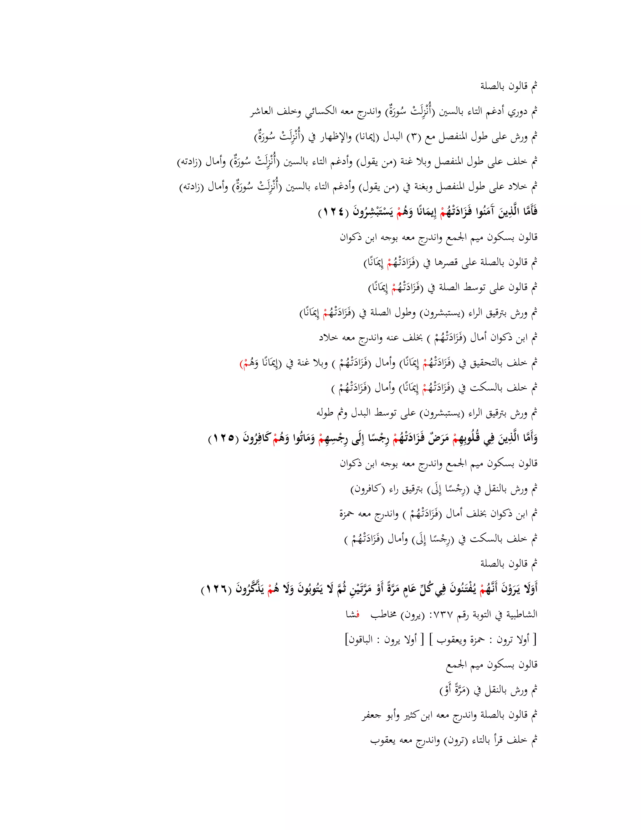 بٍ قالوف بالصلة 
بٍ دوري أدغم التاء بالستُ )أُنْزِلَتْ سُورَةٌ( واندرج معو الكسائي وخلف العاشر 
بٍ ورش على طوؿ ابؼنفصل مع ) (ٖ البدؿ )إيدانا( والإظهار بُ )أُنْزِلَتْ سُورَةٌ( 
بٍ خلف على طوؿ ابؼنفصل وبلا غنة )من يقوؿ( وأدغم التاء بالستُ )أُنْزِلَتْ سُورَةٌ( وأماؿ )زادتو( 
بٍ خلاد على طوؿ ابؼنفصل وبغنة بُ )من يقوؿ( وأدغم التاء بالستُ )أ نْزِلَتْ سُورَةٌ( وأماؿ )زادتو( 
فَأَمَّا الَّذِينَ آَمَنُوا فَػزَادَتْػهُ مْ إِيمَانًا وَىُ مْ يَسْتَبْشِرُوفَ ) (ٕٗٔ 
قالوف بسكوف ميم ابعمع واندرج معو بوجو ابن ذكواف 
بٍ قالوف بالصلة على قصرىا بُ )فَػزَادَتْػهُ مْ إِيدَانًا( 
بٍ قالوف على توسط الصلة بُ )فَػزَادَتْػهُ مْ إِيدَانًا( 
بٍ ورش بتًقيق الراء )يستبشروف( وطوؿ الصلة بُ )فَػزَادَتْػهُ مْ إِيدَانًا( 
بٍ ابن ذكواف أماؿ )فَػزَادَتْػهُمْ ( بخلف عنو واندرج معو خلاد 
بٍ خلف بالتحقيق بُ )فَػزَادَتْػهُ مْ إِيدَانًا( وأماؿ )فَػزَادَتْػهُمْ ( وبلا غنة بُ )إِيدَانًا وَىُ مْ( 
بٍ خلف بالسكت بُ )فَػزَادَتْػهُ مْ إِيدَانًا( وأماؿ )فَػزَادَتْػهُمْ ( 
بٍ ورش بتًقيق الراء )يستبشروف( على توسط البدؿ وبٍ طولو 
وَأَمَّا الَّذِينَ فِي قُػلُوبِهِ مْ مَرَضٌ فَػزَادَتْػهُ مْ رِجْسًا إِلَى رِجْسِهِ مْ وَمَاتُوا وَىُ مْ كافِرُوفَ ) (ٕ٘ٔ 
قالوف بسكوف ميم ابعمع واندرج معو بوجو ابن ذكواف 
بٍ ورش بالنقل بُ )رِجْسًا إِلَى( بتًقيق راء )كافروف( 
بٍ ابن ذكواف بخلف أماؿ )فَػزَادَتْػهُمْ ( واندرج معو بضزة 
بٍ خلف بالسكت بُ )رِجْسًا إِلَى( وأماؿ )فَػزَادَتْػهُمْ ( 
بٍ قالوف بالصلة 
أَوَلََ يَػرَوْفَ أَنػهَُّ مْ يػفُْتَػنُوفَ فِي كُلّْ عَاـٍ مَ رَّةً أَوْ مَرَّتَػيْنِ ثُمَّ لََ يَػتُوبُوفَ وَلََ ىُ مْ يَذَّكَّرُوفَ )ٙ (ٕٔ 
الشاطبية بُ التوبة رقم ٚ ٖٚ: )يروف( بـاطب فشا 
] أولا تروف : بضزة ويعقوب [ ] أولا يروف : الباقوف[ 
قالوف بسكوف ميم ابعمع 
بٍ ورش بالنقل بُ )مَرَّةً أَوْ( 
بٍ قالوف بالصلة واندرج معو ابن كثتَ وأبو جعفر 
بٍ خلف قرأ بالتاء )تروف( واندرج معو يعقوب 
 