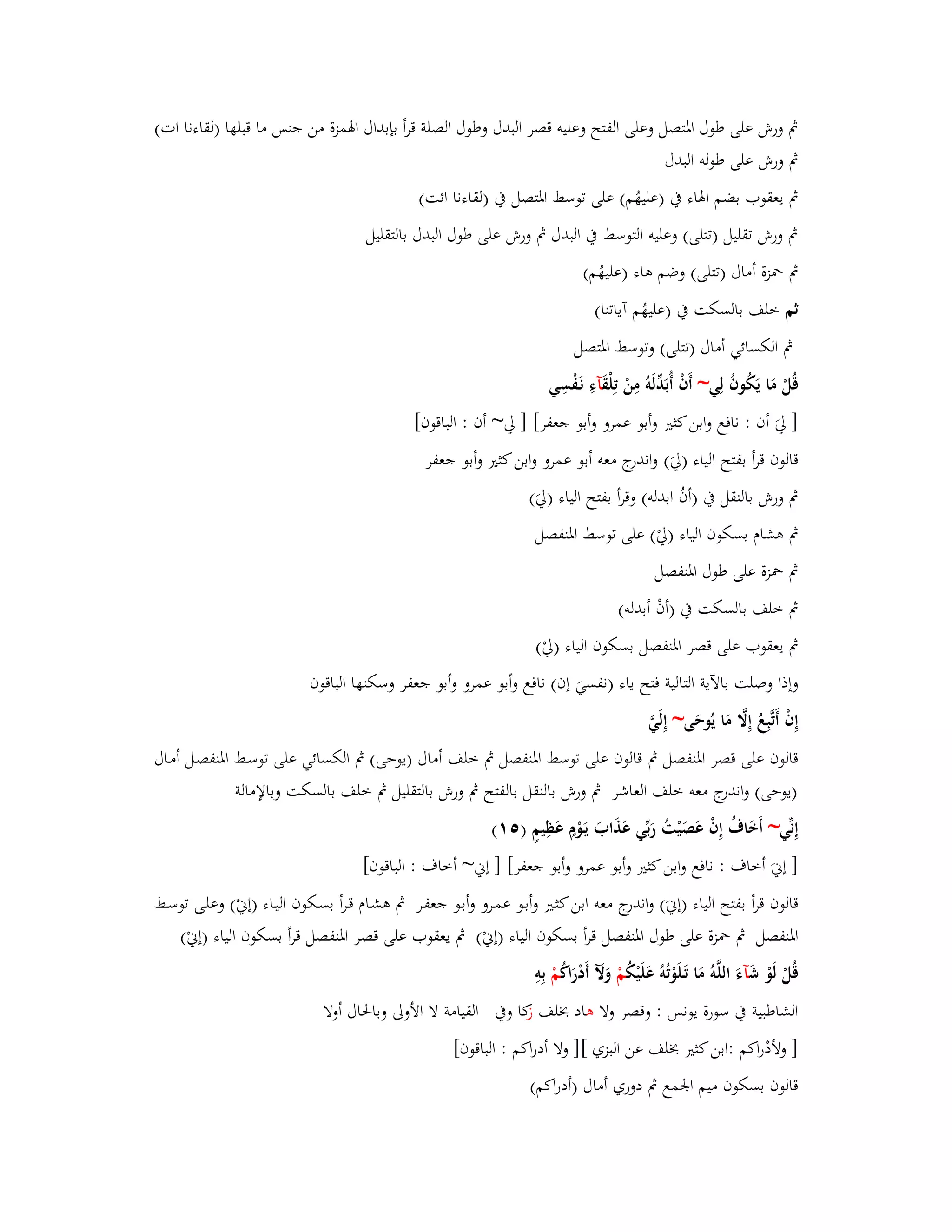 بٍ ورش على طوؿ ابؼتصل وعلى الفتح وعليو قصر البدؿ وطوؿ الصلة قرأ بإبداؿ ابؽمزة من جنس ما قبلها )لقاءنا ات( 
بٍ ورش على طولو البدؿ 
بٍ يعقوب بضم ابؽاء بُ )عليهُم( على توسط ابؼتصل بُ )لقاءنا ائت( 
بٍ ورش تقليل )تتلى( وعليو التوسط بُ البدؿ بٍ ورش على طوؿ البدؿ بالتقليل 
بٍ بضزة أماؿ )تتلى( وضم ىاء )عليهُم( 
ثم خلف بالسكت بُ )عليهُم آياتنا( 
بٍ الكسائي أماؿ )تتلى( وتوسط ابؼتصل 
قُلْ مَا يَكُوفُ لِي~ أَفْ أُ بَدّْلَوُ مِنْ تِلْقَ آءِ نَػفْسِي 
] ليَ أف : نافع وابن كثتَ وأبو عمرو وأبو جعفر[ ] لي~ أف : الباقوف[ 
قالوف قرأ بفتح الياء )ليَ( واندرج معو أبو عمرو وابن كثتَ وأبو جعفر 
بٍ ورش بالنقل بُ )أفُ ابدلو( وقرأ بفتح الياء )ليَ( 
بٍ ىشاـ بسكوف الياء )ليْ( على توسط ابؼنفصل 
بٍ بضزة على طوؿ ابؼنفصل 
بٍ خلف بالسكت بُ )أفْ أبدلو( 
بٍ يعقوب على قصر ابؼنفصل بسكوف الياء )ليْ( 
وإذا وصلت بالآية التالية فتح ياء )نفسيَ إف( نافع وأبو عمرو وأبو جعفر وسكنها الباقوف 
إِفْ أَتَّبِعُ إِلََّ مَا يُوحَى~ إِلَيَّ 
قالوف على قصر ابؼنفصل بٍ قالوف على توسط ابؼنفصل بٍ خلف أماؿ )يوحى( بٍ الكسائي على توسػط ابؼنفصػل أمػاؿ 
)يوحى( واندرج معو خلف العاشر بٍ ورش بالنقل بالفتح بٍ ورش بالتقليل بٍ خلف بالسكت وبالإمالة 
إِنّْي~ أَخَاؼُ إِفْ عَصَيْتُ رَبّْي عَذَابَ يَػوْـٍ عَظِيمٍ ) (٘ٔ 
] إنيَ أخاؼ : نافع وابن كثتَ وأبو عمرو وأبو جعفر[ ] إني~ أخاؼ : الباقوف[ 
قالوف قرأ بفتح الياء )إنيَ( واندرج معو ابن كثػتَ وأبػو عمػرو وأبػو جعفػر بٍ ىشػاـ قػرأ بسػكوف اليػاء )إنيْ( وعلػى توسػط 
ابؼنفصل بٍ بضزة على طوؿ ابؼنفصل قرأ بسكوف الياء )إنيْ( بٍ يعقوب على قصر ابؼنفصل قرأ بسكوف الياء )إنيْ( 
قُلْ لَوْ شَ آءَ اللَّوُ مَا تَػلَوْتُوُ عَلَيْكُ مْ وَلَّ أَدْرَاكُ مْ بِوِ 
الشاطبية بُ سورة يونس : وقصر ولا ىاد بخلف ك از وبُ القيامة لا الأولى وبابغاؿ أولا 
] ولأدْراكم :ابن كثتَ بخلف عن البزي [] ولا أدراكم : الباقوف[ 
قالوف بسكوف ميم ابعمع بٍ دوري أماؿ )أدراكم( 
 
