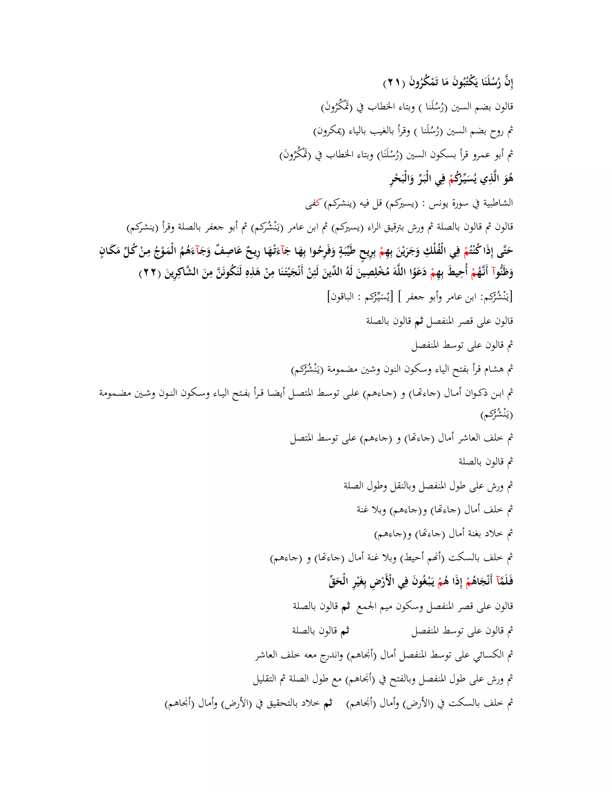 إِفَّ رُسُلَنَا يَكْتُبُوفَ مَا تَمْكُرُوفَ ) (ٕٔ 
قالوف بضم الستُ )رُسُلَنا ( وبتاء ابػطاب بُ )بَسْكُرُوفَ( 
بٍ روح بضم الستُ )رُسُلَنا ( وقرأ بالغيب بالياء )يدكروف( 
بٍ أبو عمرو قرأ بسكوف الستُ )رُسْلَنَا( وبتاء ابػطاب بُ )بَسْكُرُوفَ( 
ىُوَ الَّذِي يُسَيّْػرُكُ مْ فِي الْبَػرّْ وَالْبَحْرِ 
الشاطبية بُ سورة يونس : )يستَكم( قل فيو )ينشركم( كفى 
قالوف بٍ قالوف بالصلة بٍ ورش بتًقيق الراء )يستَكم( بٍ ابن عامر )يػنَْشُركم( بٍ أبو جعفر بالصلة وقرأ )ينشركم( 
حَتَّى إِذَا كُنْ تُمْ فِي الْفُلْكِ وَجَرَيْنَ بِهِ مْ بِرِيحٍ طَيّْبَػةٍ وَفَرِحُػوا بِهَػا جَ آءَتْػهَػا رِيػحٌ عَاصِػفٌ وَجَػآءَىُمُ ا لْمَػوْجُ مِػنْ كُػلّْ مَكَػافٍ 
وَظَنُّ وآ أَنػهَُّ مْ أُحِيطَ بِهِ مْ دَعَوُا اللَّوَ مُخْلِصِينَ لَوُ الدّْينَ لَئِنْ أَنْجَيْتَػنَا مِنْ ىَذِهِ لَنَكُونَنَّ مِنَ الشَّاكِرِينَ ) (ٕٕ 
]يػنَْشُرُكم: ابن عامر وأبو جعفر [ ]يُسَيّْػرُكم : الباقوف[ 
قالوف على قصر ابؼنفصل ثم قالوف بالصلة 
بٍ قالوف على توسط ابؼنفصل 
بٍ ىشاـ قرأ بفتح الياء وسكوف النوف وشتُ مضمومة )يػنَْشُرُكم( 
بٍ ابػػػن ذكػػػواف أمػػػاؿ )جاءصػػػا( و )جػػػاءىم( علػػػى توسػػػط ابؼتصػػػل أيضػػػا قػػػرأ بفػػػتح اليػػػاء وسػػػكوف النػػػوف وشػػػتُ مضػػػمومة 
)يػنَْشُرُكم( 
بٍ خلف العاشر أماؿ )جاءصا( و )جاءىم( على توسط ابؼتصل 
بٍ قالوف بالصلة 
بٍ ورش على طوؿ ابؼنفصل وبالنقل وطوؿ الصلة 
بٍ خلف أماؿ )جاءصا( و)جاءىم( وبلا غنة 
بٍ خلاد بغنة أماؿ )جاءصا( و)جاءىم( 
بٍ خلف بالسكت )أنم أحيط( وبلا غنة أماؿ )جاءصا( و )جاءىم( 
فَػلَمَّ آ أَنْجَاىُ مْ إِذَا ىُ مْ يَػبْػغُوفَ فِي الْأ رْضِ بِغَيْرِ الْحَقّْ 
قالوف على قصر ابؼنفصل وسكوف ميم ابعمع ثم قالوف بالصلة 
بٍ قالوف على توسط ابؼنفصل ثم قالوف بالصلة 
بٍ الكسائي على توسط ابؼنفصل أماؿ )أبقاىم( واندرج معو خلف العاشر 
بٍ ورش على طوؿ ابؼنفصل وبالفتح بُ )أبقاىم( مع طوؿ الصلة بٍ التقليل 
بٍ خلف بالسكت بُ )الأرض( وأماؿ )أبقاىم( ثم خلاد بالتحقيق بُ )الأرض( وأماؿ )أبقاىم( 
 