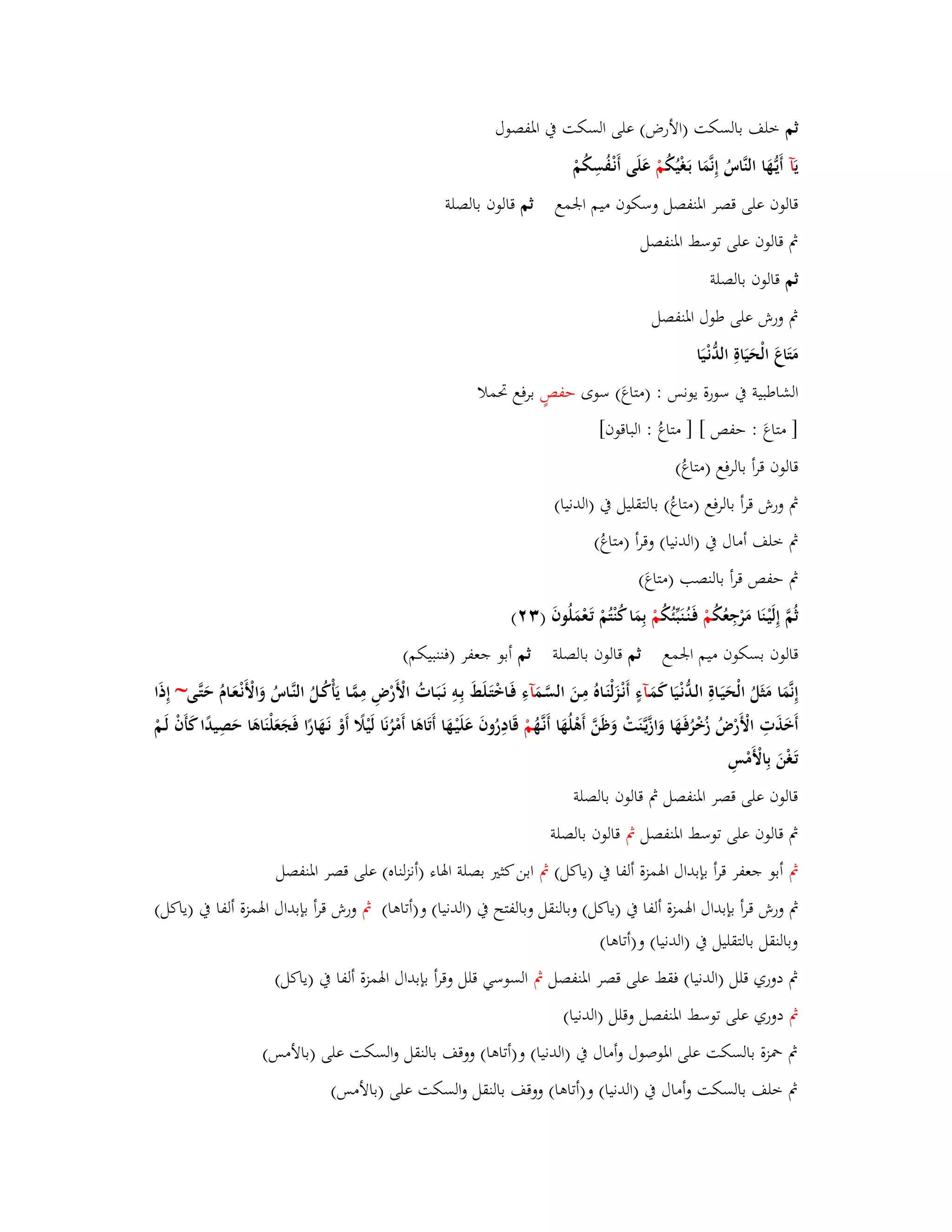 ثم خلف بالسكت )الأرض( على السكت بُ ابؼفصوؿ 
يَآ أَيػهَُّا النَّاسُ إِنَّمَا بَػغْيُكُ مْ عَلَى أَنْػفُسِكُمْ 
قالوف على قصر ابؼنفصل وسكوف ميم ابعمع ثم قالوف بالصلة 
بٍ قالوف على توسط ابؼنفصل 
ثم قالوف بالصلة 
بٍ ورش على طوؿ ابؼنفصل 
مَتَاعَ الْحَيَاةِ الدُّنْػيَا 
الشاطبية بُ سورة يونس : )متاعَ( سوى حفصٍ برفع برملا 
] متاعَ : حفص [ ] متاعُ : الباقوف[ 
قالوف قرأ بالرفع )متاعُ( 
بٍ ورش قرأ بالرفع )متاعُ( بالتقليل بُ )الدنيا( 
بٍ خلف أماؿ بُ )الدنيا( وقرأ )متاعُ( 
بٍ حفص قرأ بالنصب )متاعَ( 
ثُمَّ إِلَيْػنَا مَرْجِعُكُ مْ فَػنُػنَبّْئُكُ مْ بِمَا كُنْتُمْ تَػعْمَلُوفَ ) (ٖٕ 
قالوف بسكوف ميم ابعمع ثم قالوف بالصلة ثم أبو جعفر )فننبيكم( 
إِنَّمَا مَثَلُ الْحَيَػاةِ الػدُّنْػيَا كَمَػآءٍ أَنْػزَلْنَػاهُ مِػنَ السَّػمَ آءِ فَػاخْتَػلَطَ بِػوِ نَػبَػاتُ الْأَرْضِ مِمَّػا يَأْكُػلُ النَّػاسُ وَالْأَنْػعَػاـُ حَتَّػى~ إِذَا 
أَخَذَتِ الْأَرْضُ زُخْرُفَػهَا وَازَّيػنََّتْ وَظَنَّ أَىْلُهَا أَنػهَُّ مْ قَادِرُوفَ عَلَيْػهَا أَتَاىَا أَمْرُنَا لَيْلًَ أَوْ نَػهَارًا فَجَعَلْنَاىَا حَصِيدًا كَأَفْ لَػمْ 
تَػغْنَ بِالْأَمْسِ 
قالوف على قصر ابؼنفصل بٍ قالوف بالصلة 
بٍ قالوف على توسط ابؼنفصل بٍ قالوف بالصلة 
بٍ أبو جعفر قرأ بإبداؿ ابؽمزة ألفا بُ )ياكل( بٍ ابن كثتَ بصلة ابؽاء )أنزلناه( على قصر ابؼنفصل 
بٍ ورش قرأ بإبداؿ ابؽمزة ألفا بُ )ياكل( وبالنقل وبالفتح بُ )الدنيا( و)أتاىا( بٍ ورش قرأ بإبداؿ ابؽمزة ألفا بُ )ياكل( 
وبالنقل بالتقليل بُ )الدنيا( و)أتاىا( 
بٍ دوري قلل )الدنيا( فقط على قصر ابؼنفصل بٍ السوسي قلل وقرأ بإبداؿ ابؽمزة ألفا بُ )ياكل( 
بٍ دوري على توسط ابؼنفصل وقلل )الدنيا( 
بٍ بضزة بالسكت على ابؼوصوؿ وأماؿ بُ )الدنيا( و)أتاىا( ووقف بالنقل والسكت على )بالأمس( 
بٍ خلف بالسكت وأماؿ بُ )الدنيا( و)أتاىا( ووقف بالنقل والسكت على )بالأمس( 
 