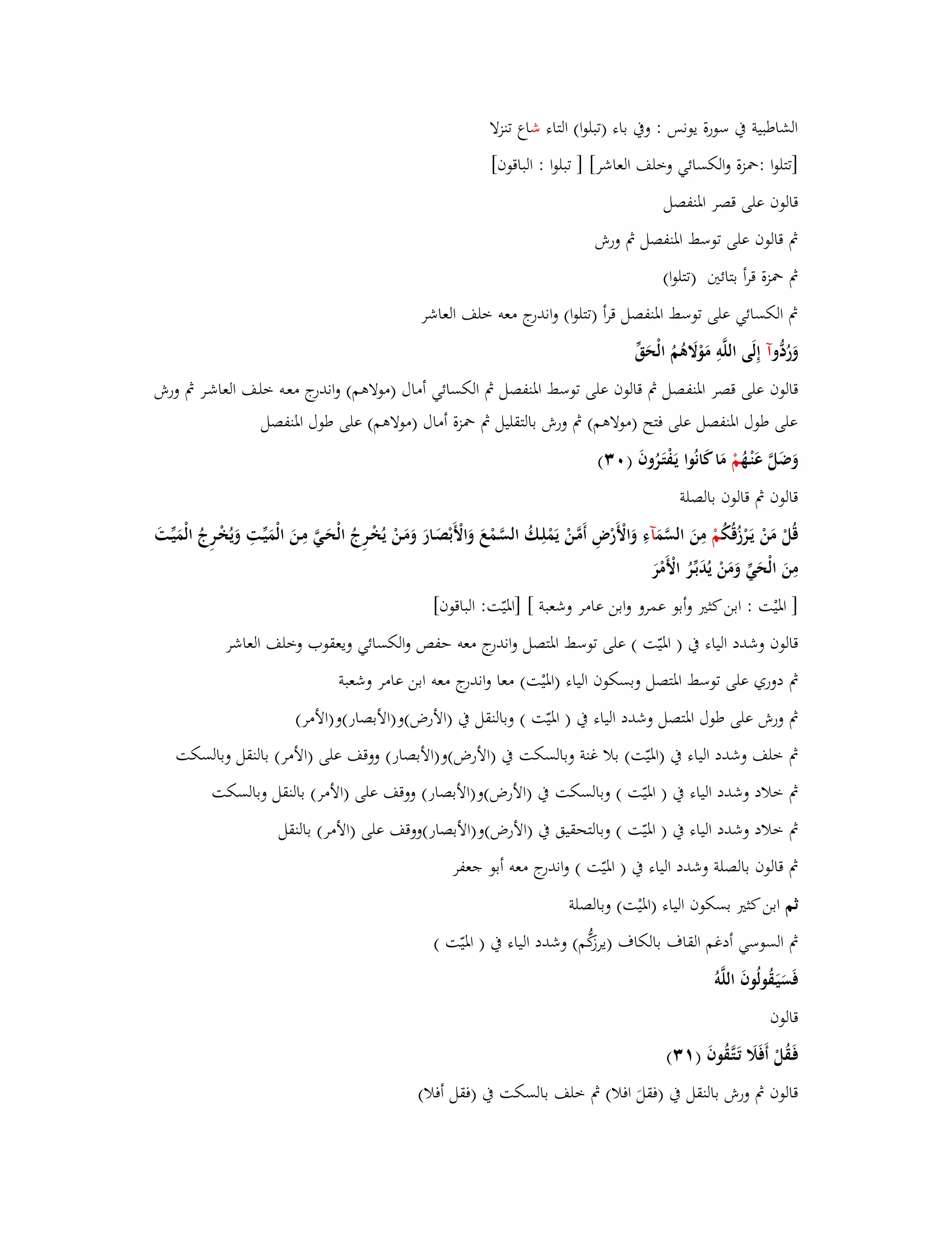 الشاطبية بُ سورة يونس : وبُ باء )تبلوا( التاء شاع تنزلا 
]تتلوا :بضزة والكسائي وخلف العاشر[ ] تبلوا : الباقوف[ 
قالوف على قصر ابؼنفصل 
بٍ قالوف على توسط ابؼنفصل بٍ ورش 
بٍ بضزة قرأ بتائتُ )تتلوا( 
بٍ الكسائي على توسط ابؼنفصل قرأ )تتلوا( واندرج معو خلف العاشر 
وَرُدُّ وآ إِلَى اللَّوِ مَوْلََىُمُ الْحَقّْ 
قالوف على قصر ابؼنفصل بٍ قالوف على توسط ابؼنفصل بٍ الكسائي أماؿ )مولاىم( واندرج معػو خلػف العاشػر بٍ ورش 
على طوؿ ابؼنفصل على فتح )مولاىم( بٍ ورش بالتقليل بٍ بضزة أماؿ )مولاىم( على طوؿ ابؼنفصل 
وَضَلَّ عَنْػهُ مْ مَا كَانُوا يَػفْتَػرُوفَ ) (ٖٓ 
قالوف بٍ قالوف بالصلة 
قُلْ مَنْ يَػرْزُق كُ مْ مِنَ السَّمَ آءِ وَالْأَرْضِ أَمَّػنْ يَمْلِػكُ السَّػمْعَ وَالْأَبْصَػارَ وَمَػنْ يُخْػرِجُ الْحَػيَّ مِػنَ الْمَيّْػتِ وَيُخْػرِجُ الْمَيّْػتَ 
مِنَ الْحَيّْ وَمَنْ يُدَبّْػرُ الْأَمْرَ 
] ابؼيْت : ابن كثتَ وأبو عمرو وابن عامر وشعبة [ ]ابؼيّت: الباقوف[ 
قالوف وشدد الياء بُ ) ابؼيّت ( على توسط ابؼتصل واندرج معو حفص والكسائي ويعقوب وخلف العاشر 
بٍ دوري على توسط ابؼتصل وبسكوف الياء )ابؼيْت( معا واندرج معو ابن عامر وشعبة 
بٍ ورش على طوؿ ابؼتصل وشدد الياء بُ ) ابؼيّت ( وبالنقل بُ )الأرض(و)الأبصار(و)الأمر( 
بٍ خلف وشدد الياء بُ )ابؼيّت( بلا غنة وبالسكت بُ )الأرض(و)الأبصار( ووقف على )الأمر( بالنقل وبالسكت 
بٍ خلاد وشدد الياء بُ ) ابؼيّت ( وبالسكت بُ )الأرض(و)الأبصار( ووقف على )الأمر( بالنقل وبالسكت 
بٍ خلاد وشدد الياء بُ ) ابؼيّت ( وبالتحقيق بُ )الأرض(و)الأبصار(ووقف على )الأمر( بالنقل 
بٍ قالوف بالصلة وشدد الياء بُ ) ابؼيّت ( واندرج معو أبو جعفر 
ثم ابن كثتَ بسكوف الياء )ابؼيْت( وبالصلة 
بٍ السوسي أدغم القاؼ بالكاؼ )يرزكُّم( وشدد الياء بُ ) ابؼيّت ( 
فَسَيَػقُولُوفَ اللَّوُ 
قالوف 
فَػقُلْ أَفَلََ تَػتَّػقُوفَ ) (ٖٔ 
قالوف بٍ ورش بالنقل بُ )فقلَ افلا( بٍ خلف بالسكت بُ )فقل أفلا( 
 
