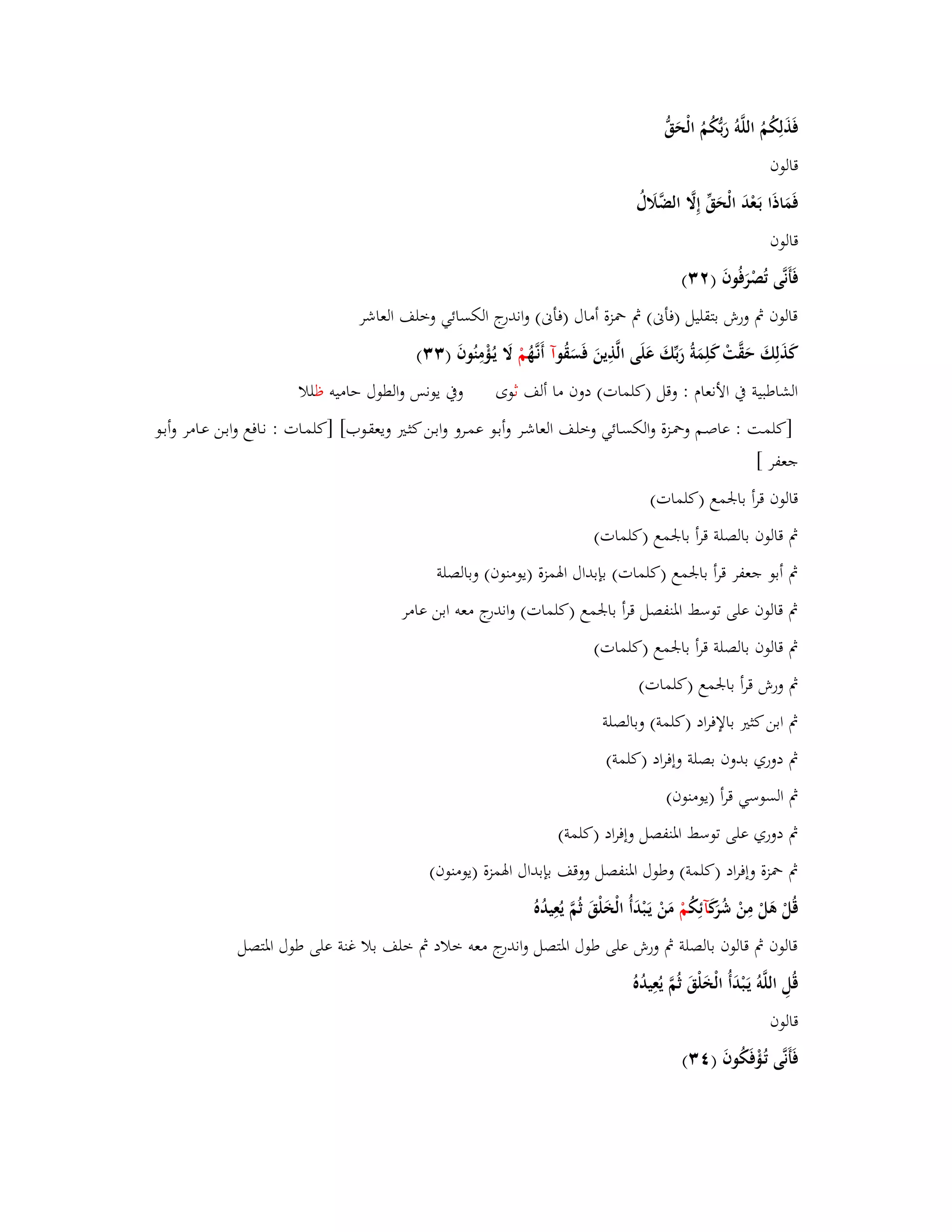 فَذَلِكُمُ اللَّوُ رَبُّكُمُ الْحَقُّ 
قالوف 
فَمَاذَا بَػعْدَ الْحَقّْ إِلََّ الضَّلََؿُ 
قالوف 
فَأَنَّى تُصْرَفُوفَ ) (ٕٖ 
قالوف بٍ ورش بتقليل )فأنى( بٍ بضزة أماؿ )فأنى( واندرج الكسائي وخلف العاشر 
كَذَلِكَ حَقَّتْ كَلِمَةُ رَبّْكَ عَلَى الَّذِينَ فَسَقُ وآ أَنػهَُّ مْ لََ يػؤُْمِنُوفَ ) (ٖٖ 
الشاطبية بُ الأنعاـ : وقل )كلمات( دوف ما ألف ثوى وبُ يونس والطوؿ حاميو ظللا 
]كلمػت : عاصػم وبضػزة والكسػائي وخلػف العاشػر وأبػو عمػػرو وابػن كثػتَ ويعقػوب[ ]كلمػات : نػافع وابػن عػامر وأبػػو 
جعفر [ 
قالوف قرأ بابعمع )كلمات( 
بٍ قالوف بالصلة قرأ بابعمع )كلمات( 
بٍ أبو جعفر قرأ بابعمع )كلمات( بإبداؿ ابؽمزة )يومنوف( وبالصلة 
بٍ قالوف على توسط ابؼنفصل قرأ بابعمع )كلمات( واندرج معو ابن عامر 
بٍ قالوف بالصلة قرأ بابعمع )كلمات( 
بٍ ورش قرأ بابعمع )كلمات( 
بٍ ابن كثتَ بالإفراد )كلمة( وبالصلة 
بٍ دوري بدوف بصلة وإفراد )كلمة( 
بٍ السوسي قرأ )يومنوف( 
بٍ دوري على توسط ابؼنفصل وإفراد )كلمة( 
بٍ بضزة وإفراد )كلمة( وطوؿ ابؼنفصل ووقف بإبداؿ ابؽمزة )يومنوف( 
قُلْ ىَلْ مِنْ شُرَكَ آئِكُ مْ مَنْ يَػبْدَأُ الْخَلْقَ ثُمَّ يُعِيدُهُ 
قالوف بٍ قالوف بالصلة بٍ ورش على طوؿ ابؼتصل واندرج معو خلاد بٍ خلف بلا غنة على طوؿ ابؼتصل 
قُلِ اللَّوُ يَػبْدَأُ الْخَلْقَ ثُمَّ يُعِيدُهُ 
قالوف 
فَأَنَّى تُػؤْفَكُوفَ ) (ٖٗ 
 