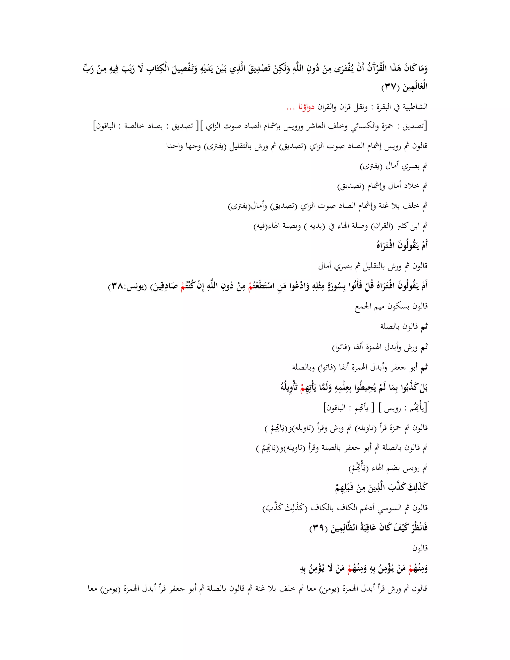 وَمَا كَافَ ىَذَا الْقُرْآَفُ أَفْ يػفُْتَػرَى مِنْ دُ وفِ اللَّوِ وَلَكِنْ تَصْدِيقَ الَّذِي بَػيْنَ يَدَيْوِ وَتَػفْصِيلَ الْكِتَابِ لََ رَيْبَ فِيوِ مِػنْ رَبّْ 
الْعَالَمِينَ )ٚ (ٖ 
الشاطبية بُ البقرة : ونقل قراف والقراف دواؤنا ... 
]تصديق : بضزة والكسائي وخلف العاشر ورويس بإشماـ الصاد صوت الزاي [] تصديق : بصاد خالصة : الباقوف[ 
قالوف بٍ رويس إشماـ الصاد صوت الزاي )تصديق( بٍ ورش بالتقليل )يفتًى( وجها واحدا 
بٍ بصري أماؿ )يفتًى( 
بٍ خلاد أماؿ وإشماـ )تصديق( 
بٍ خلف بلا غنة وإشماـ الصاد صوت الزاي )تصديق( وأماؿ)يفتًى( 
بٍ ابن كثتَ )القراف( وصلة ابؽاء بُ )يديو ( وبصلة ابؽاء)فيو( 
أَـْ يَػقُولُوفَ افْػتَػرَاه قالوف بٍ ورش بالتقليل بٍ بصري أماؿ 
أَـْ يَػقُولُوفَ افْػتَػرَاهُ قُلْ فَأْتُوا بِسُورَةٍ مِثْلِوِ وَادْعُوا مَنِ اسْتَطَعْ تُمْ مِنْ دُوفِ اللَّوِ إِفْ كُنْ تُمْ صَادِقِينَ( )يونس:ٛ (ٖ 
قالوف بسكوف ميم ابعمع 
ثم قالوف بالصلة 
ثم ورش وأبدؿ ابؽمزة ألفا )فاتوا( 
ثم أبو جعفر وأبدؿ ابؽمزة ألفا )فاتوا( وبالصلة 
بَلْ كَذَّبُوا بِمَا لَمْ يُحِيطُوا بِعِلْمِوِ وَلَمَّا يَأْتِهِ مْ تَأْوِيلُو ]َيأْصُِم : رويس [ ] يأصِم : الباقوف[ 
قالوف بٍ بضزة قرأ )تاويلو( بٍ ورش وقرأ )تاويلو(و) يَاصِِمْ ( 
بٍ قالوف بالصلة بٍ أبو جعفر بالصلة وقرأ )تاويلو(و)يَاصِِمْ ( 
بٍ رويس بضم ابؽاء ) يَأْصُِمْ ( 
كَذَلِكَ كَذَّبَ الَّذِينَ مِنْ قَػبْلِهِمْ 
قالوف بٍ السوسي أدغم الكاؼ بالكاؼ )كَذَلِكَ كَذَّبَ( 
فَانْظُرْ كَيْفَ كَافَ عَاقِبَةُ الظَّالِمِينَ )ٜ (ٖ 
قالوف 
وَمِنْػهُ مْ مَنْ يػؤُْمِنُ بِوِ وَمِنْػهُ مْ مَنْ لََ يػؤُْمِنُ بِوِ 
قالوف بٍ ورش قرأ أبدؿ ابؽمزة )يومن( معا بٍ خلف بلا غنة بٍ قالوف بالصلة بٍ أبو جعفر قرأ أبدؿ ابؽمزة )يومن( معا 
 