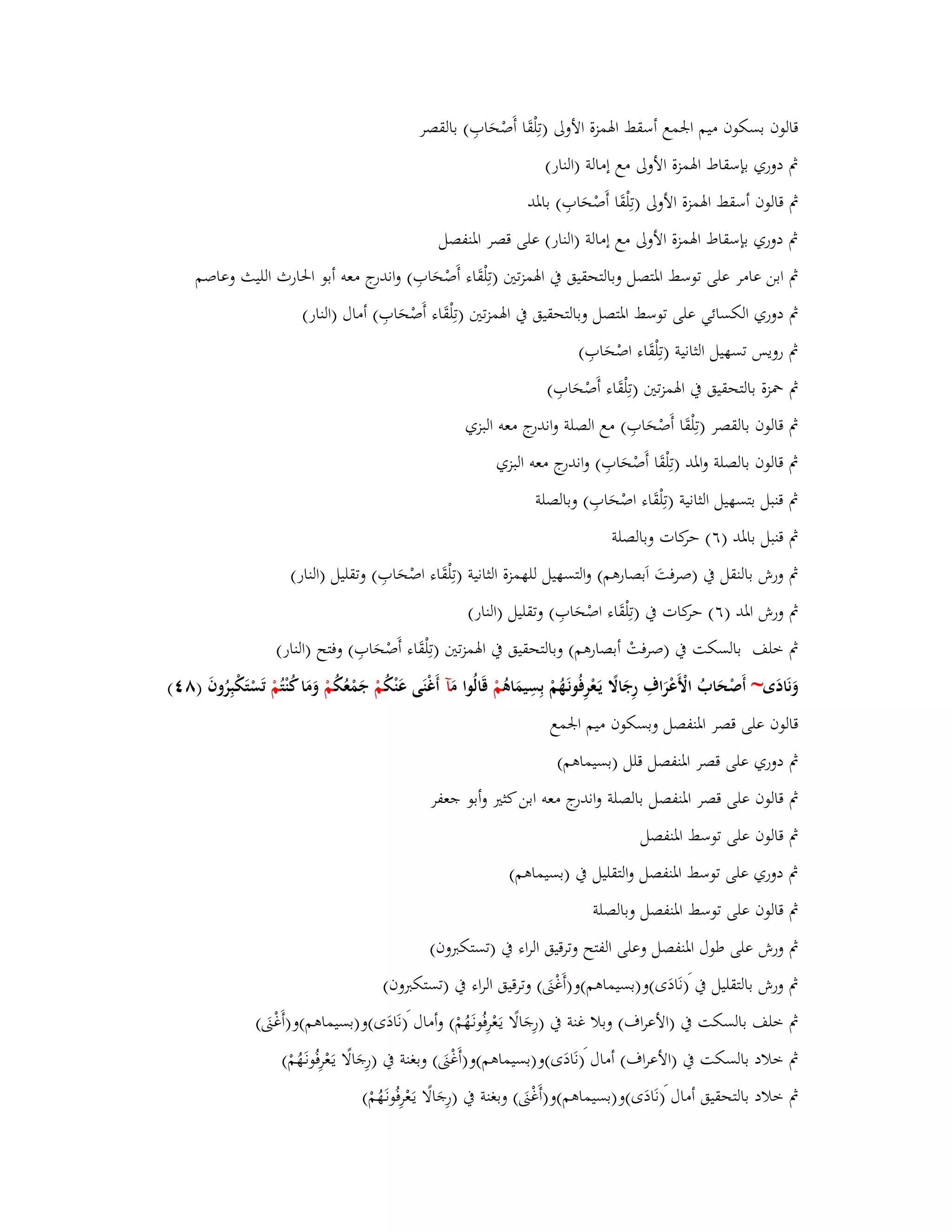 قالوف بسكوف ميم ابعمع أسقط ابؽمزة الأولى )تِلْقَا أَصْحَابِ( بالقصر 
بٍ دوري بإسقاط ابؽمزة الأولى مع إمالة )النار( 
بٍ قالوف أسقط ابؽمزة الأولى )تِلْقَا أَصْحَابِ( بابؼد 
بٍ دوري بإسقاط ابؽمزة الأولى مع إمالة )النار( على قصر ابؼنفصل 
بٍ ابن عامر على توسط ابؼتصل وبالتحقيق بُ ابؽمزتتُ )تِلْقَاء أَصْحَابِ( واندرج معو أبو ابغارث الليث وعاصم 
بٍ دوري الكسائي على توسط ابؼتصل وبالتحقيق بُ ابؽمزتتُ )تِلْقَاء أَصْحَابِ( أماؿ )النار( 
بٍ رويس تسهيل الثانية )تِلْقَاء اصْحَابِ( 
بٍ بضزة بالتحقيق بُ ابؽمزتتُ )تِلْقَاء أَصْحَابِ( 
بٍ قالوف بالقصر )تِلْقَا أَصْحَابِ( مع الصلة واندرج معو البزي 
بٍ قالوف بالصلة وابؼد )تِلْقَا أَصْحَابِ( واندرج معو البزي 
بٍ قنبل بتسهيل الثانية )تِلْقَاء اصْحَ ابِ( وبالصلة 
بٍ قنبل بابؼد )ٙ( حركات وبالصلة 
بٍ ورش بالنقل بُ )صرفتَ اَبصارىم( والتسهيل للهمزة الثانية )تِلْقَاء اصْحَابِ( وتقليل )النار( 
بٍ ورش ابؼد )ٙ( حركات بُ )تِلْقَاء اصْحَابِ( وتقليل )النار( 
بٍ خلف بالسكت بُ )صرفتْ أبصارىم( وبالتحقيق بُ ابؽمزتتُ )تِلْقَاء أَصْحَابِ( وفتح )النار( 
وَنَادَى~ أَصْحَابُ الْأَعْرَاؼِ رِجَالًَ يَػعْرِفُونَػهُمْ بِسِيمَاىُ مْ قَالُوا مَ آ أَغْنَى عَنْكُ مْ جَمْعُكُ مْ وَمَا كُنْ تُمْ تَسْتَكْبِرُوفَ )ٛ (ٗ 
قالوف على قصر ابؼنفصل وبسكوف ميم ابعمع 
بٍ دوري على قصر ابؼنفصل قلل )بسيماىم( 
بٍ قالوف على قصر ابؼنفصل بالصلة واندرج معو ابن كثتَ وأبو جعفر 
بٍ قالوف على توسط ابؼنفصل 
بٍ دوري على توسط ابؼنفصل والتقليل بُ )بسيماىم( 
بٍ قالوف على توسط ابؼنفصل وبالصلة 
بٍ ورش على طوؿ ابؼنفصل وعلى الفتح وترقيق الراء بُ )تستكبروف( 
بٍ ورش بالتقليل بُ )نَادَى(و)بسيماىم(و)أَغْتٌَ( وترقيق الراء بُ )تستكبروف( 
بٍ خلف بالسكت بُ )الأعراؼ( وبلا غنة بُ )رِجَالًا يػعَْرِفُونػهَُمْ( وأماؿ )نَادَى(و)بسيماىم(و)أَغْتٌَ( 
بٍ خلاد بالسكت بُ )الأعراؼ( أماؿ )نَادَى(و)بسيماىم(و)أَغْتٌَ( وبغنة بُ )رِجَالًا يػعَْرِفُون ػهَُمْ( 
بٍ خلاد بالتحقيق أماؿ )نَادَى(و)بسيماىم(و)أَغْتٌَ( وبغنة بُ )رِجَالًا يػعَْرِفُونػهَُمْ( 
 