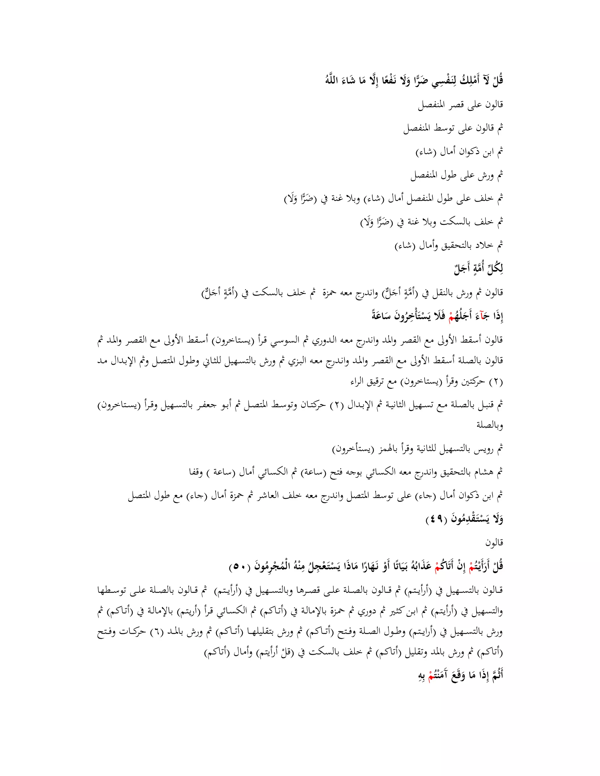 قُلْ لَّ أَمْلِكُ لِنَػفْسِي ضَرِّا وَلََ نَػفْعًا إِلََّ مَا شَاءَ اللَّو قالوف على قصر ابؼنفصل 
بٍ قالوف على توسط ابؼنفصل 
بٍ ابن ذكواف أماؿ )شاء( 
بٍ ورش على طوؿ ابؼنفصل 
بٍ خلف على طوؿ ابؼنفصل أماؿ )شاء( وبلا غنة بُ )ضَرِّا وَلَا( 
بٍ خلف بالسكت وبلا غنة بُ )ضَرِّا وَلَا( 
بٍ خلاد بالتحقيق وأماؿ )شاء( 
لِكُلّْ أُمَّةٍ أَجَلٌ 
قالوف بٍ ورش بالنقل بُ )أمَّ ةٍ أجَلّّ( واندرج معو بضزة بٍ خلف بالسكت بُ )أمَّةٍ أجَلّّ( 
إِذَا جَ آءَ أَجَلُهُ مْ فَلََ يَسْتَأْخِرُوفَ سَاعَة قالوف أسقط الأولى مع القصر وابؼد واندرج معػو الػدوري بٍ السوسػي قػرأ )يسػتاخروف( أسػقط الأولى مػع القصػر وابؼػد بٍ 
قالوف بالصػلة أسػقط الأولى مػع القصػر وابؼػد وانػدرج معػو البػزي بٍ ورش بالتسػهيل للثػاني وطػوؿ ابؼتصػل وبٍ الإبػداؿ مػد 
) (ٕ حركتتُ وقرأ )يستاخروف( مع ترقيق الراء 
بٍ قنبػػل بالصػػلة مػػع تسػػهيل الثانيػػة بٍ الإبػػداؿ ) (ٕ حركتػػاف وتوسػػط ابؼتصػػل بٍ أبػػو جعفػػر بالتسػػهيل وقػػرأ )يسػػتاخروف( 
وبالصلة 
بٍ رويس بالتسهيل للثانية وق رأ بابؽمز )يستأخروف( 
بٍ ىشاـ بالتحقيق واندرج معو الكسائي بوجو فتح )ساعة( بٍ الكسائي أماؿ )ساعة ( وقفا 
بٍ ابن ذكواف أماؿ )جاء( على توسط ابؼتصل واندرج معو خلف العاشر بٍ بضزة أماؿ )جاء( مع طوؿ ابؼتصل 
وَلََ يَسْتَػقْدِمُوفَ )ٜ (ٗ 
قالوف 
قُلْ أَرَأَيْػ تُمْ إِفْ أَتَاكُ مْ عَذَابُوُ بَػيَاتًا أَوْ نَػهَارًا مَاذَا يَسْتَػعْجِلُ مِنْوُ الْمُجْرِمُوفَ ) (ٓ٘ 
قػػػالوف بالتسػػػهيل بُ )أرأيػػػتم( بٍ قػػػالوف بالصػػػلة علػػػى قصػػػرىا وبالتسػػػهيل بُ )أرأيػػػتم( بٍ قػػػالوف بالصػػػلة علػػػى توسػػػطها 
والتسهيل بُ )أرأيػتم( بٍ ابػن كثػتَ بٍ دوري بٍ بضػزة بالإمالػة بُ )أتػاكم( بٍ الكسػائي قػرأ )أريػتم( بالإمالػة بُ )أتػاكم( بٍ 
ورش بالتسػػػهيل بُ )أرايػػػتم( وطػػػوؿ الصػػػلة وفػػػتح )أتػػػاكم( بٍ ورش بتقليلهػػػا )أتػػػاكم( بٍ ورش بابؼػػػد )ٙ( حركػػػات وفػػػتح 
)أتاكم( بٍ ورش بابؼد وتقليل )أتاكم( بٍ خلف بالسكت بُ )قلْ أرأيتم( وأماؿ )أتاكم( 
أَثُمَّ إِذَا مَا وَقَعَ آَمَنْ تُمْ بِوِ 
 