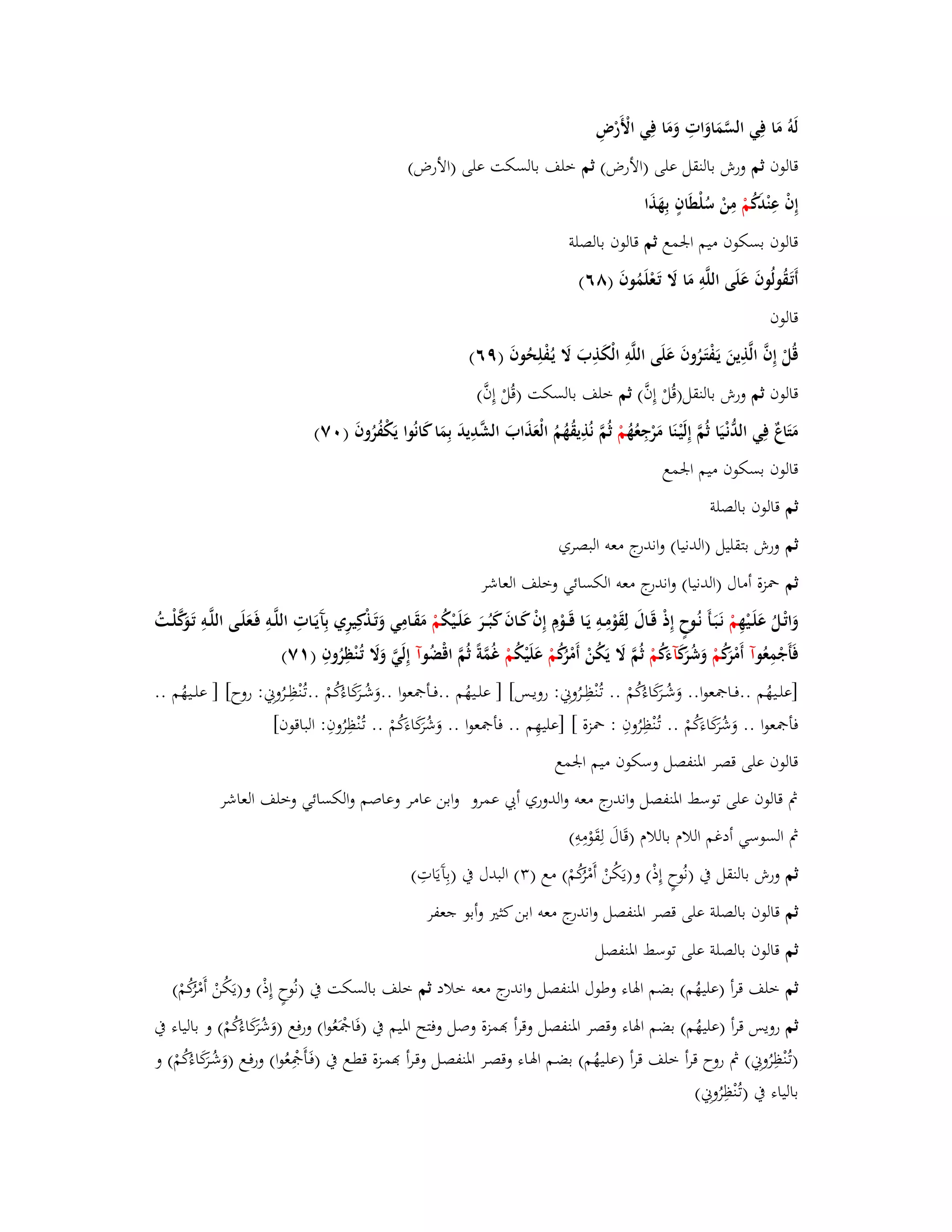 لَوُ مَا فِي السَّمَاوَاتِ وَمَا فِي الْأَرْضِ 
قالوف ثم ورش بالنقل على )الأرض( ثم خلف بالسكت على )الأرض( 
إِفْ عِنْدَكُ مْ مِنْ سُلْطَافٍ بِهَذَا 
قالوف بسكوف ميم ابعمع ثم قالوف بالصلة 
أَتَػقُولُوفَ عَلَى اللَّوِ مَا لََ تَػعْلَمُوفَ )ٛٙ( 
قالوف 
قُلْ إِفَّ الَّذِينَ يَػفْتَػرُوفَ عَلَى اللَّوِ الْكَذِبَ لََ يػفُْلِحُوفَ )ٜٙ( 
قالوف ثم ورش بالنقل)قُلْ إِفَّ( ثم خلف بالسكت )قُلْ إِفَّ( 
مَتَاعٌ فِي الدُّنْػيَا ثُمَّ إِلَيْػنَا مَرْجِعُهُ مْ ثُمَّ نُذِيقُهُمُ الْعَذَابَ الشَّدِيدَ بِمَا كَانُوا يَكْفُرُوفَ ) ٚٓ( 
قالوف بسكوف ميم ابعمع 
ثم قالوف بالصلة 
ثم ورش بتقليل )الدنيا( واندرج معو البصري 
ثم بضزة أماؿ )الدنيا( واندرج معو الكسائي وخلف العاشر 
وَاتْػلُ عَلَػيْهِ مْ نَػبَػأَ نُػوحٍ إِذْ قَػاؿَ لِقَوْمِػوِ يَػا قَػػوْـِ إِفْ كَػافَ كَبُػػرَ عَلَػيْكُ مْ مَقَػامِي وَتَػذْكِيرِي بِآَيَػاتِ اللَّػوِ فَػعَلَػى اللَّػوِ تَػوَكَّلْػػتُ 
فَأَجْمِعُ وآ أَمْرَكُ مْ وَشُرَكَ آءكَُ مْ ثُمَّ لََ يَكُنْ أَمْرُكُ مْ عَلَيْكُ مْ غُمَّةً ثُمَّ اقْضُ وآ إِلَيَّ وَلََ تُػنْظِرُوفِ ) ٚٔ( 
]علػػيهُم ..فػػابصعوا.. وَشُػػرَكَاءكُُمْ .. تػنُْظِػػرُونِي : رويػػس[ ] علػػيهُم ..فػػأبصعوا ..وَشُػػرَكَاءكُُمْ ..تػنُْظِػػرُونِي: روح[ ] علػػيهُم .. 
فأبصعوا .. وَشُرَكَاءكَُمْ .. تػنُْظِرُوفِ : بضزة [ ]عليهِم .. فأبصعوا .. وَشُرَكَاءكَُمْ .. تػنُْظِرُوفِ : الباقوف[ 
قالوف على قصر ابؼنفصل وسك وف ميم ابعمع 
بٍ قالوف على توسط ابؼنفصل واندرج معو والدوري أبي عمرو وابن عامر وعاصم والكسائي وخلف العاشر 
بٍ السوسي أدغم اللاـ باللاـ )قَاؿَ لِقَوْمِوِ( 
ثم ورش بالنقل بُ )نُوحٍ إِذْ( و)يَكُنْ أَمْرُكُمْ( مع ) (ٖ البدؿ بُ )بِآَيَاتِ( 
ثم قالوف بالصلة على قصر ابؼنفصل واندرج معو ابن كثتَ وأبو جعفر 
ثم قالوف بالصلة على توسط ابؼنفصل 
ثم خلف قرأ )عليهُم( بضم ابؽاء وطوؿ ابؼنفصل واندرج معو خلاد ثم خلف بالسكت بُ )نُوحٍ إِذْ( و)يَكُنْ أَمْرُكُمْ( 
ثم رويس قرأ )عليهُم( بضم ابؽاء وقصر ابؼنفصل وقرأ مّٔزة وصل وفتح ابؼيم بُ )فَابصَْعُوا( ورفع )وَشُرَكَاءكُُمْ( و بالياء بُ 
)تػنُْظِرُونِي( بٍ روح قرأ خلف قرأ )علػيهُم( بضػم ابؽػاء وقصػر ابؼنفصػل وقػرأ مّٔػزة قطػع بُ )فَػأَبصِْعُوا( ورفػع )وَشُػرَكَاءكُُمْ( و 
بالياء بُ )تػنُْظِرُونِي( 
 