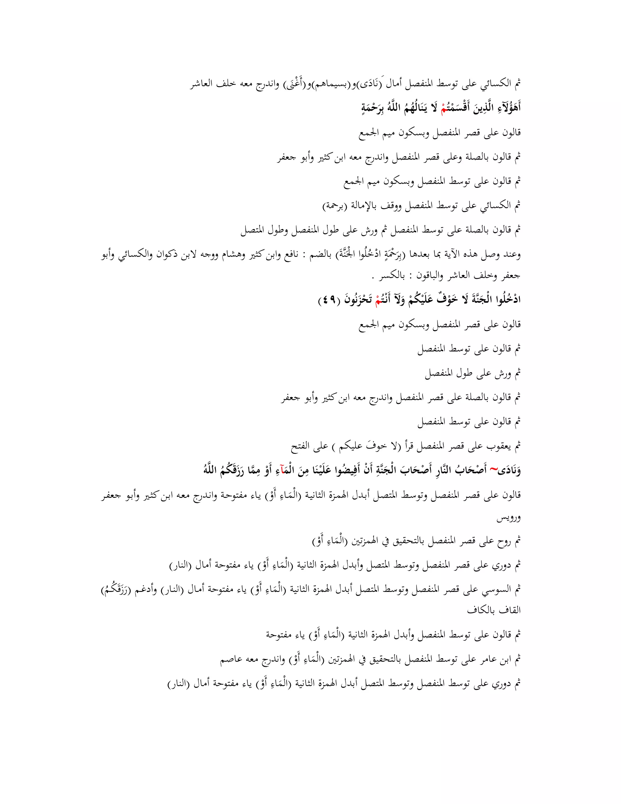 بٍ الكسائي على توسط ابؼنفصل أماؿ )نَادَى(و)بسيماىم(و)أَغْتٌَ( واندرج معو خلف العاشر 
أَىَؤُلَّ ءِ الَّذِينَ أَقْسَمْ تُمْ لََ يَػنَالُهُمُ اللَّوُ بِرَحْمَةٍ 
قالوف على قصر ابؼنفصل وبسكوف ميم ابعمع 
بٍ قالوف بالصلة وعلى قصر ابؼنفصل واندرج معو ابن كثتَ وأبو جعفر 
بٍ قالوف على توسط ابؼنفصل وبسكوف ميم ابعمع 
بٍ الكسائي على توسط ابؼنفصل ووقف بالإمالة )بربضة( 
بٍ قالوف بالصلة على توسط ابؼنفصل بٍ ورش على طوؿ ابؼنفصل وطوؿ ابؼتصل 
وعند وصل ىذه الآية بدا بعدىا )بِرَبضَْةٍ ادْخُلُوا ابعَْنَّةَ( بالضم : نافع وابن كثتَ وىشاـ ووجو لابن ذكواف والكسائي وأبو 
جعفر وخلف العاشر والباقوف : بالكسر . 
ادْخُلُوا الْجَنَّةَ لََ خَوْؼٌ عَلَيْكُمْ وَلَّ أَنْػ تُمْ تَحْزَنُوفَ )ٜ (ٗ 
قالوف على قصر ابؼنفصل وبسكوف ميم ابعمع 
بٍ قالوف على توسط ابؼنفصل 
بٍ ورش على طوؿ ابؼنفصل 
بٍ قالوف بالصلة على قصر ابؼنفصل واندرج معو ابن كثتَ وأبو جعفر 
بٍ قالوف على توسط ابؼنفصل 
بٍ يعقوب على قصر ابؼنفصل قرأ )لا خوؼَ عليكم ( على الفتح 
وَنَادَى~ أَصْحَابُ النَّارِ أَصْحَابَ الْجَنَّةِ أَفْ أَفِيضُوا عَلَيْػنَا مِنَ الْمَ آءِ أَوْ مِمَّا رَزَقَكُمُ اللَّو قالوف على قصػر ابؼنفصػل وتوسػط ابؼتصػل أبػدؿ ابؽمػزة الثانيػة )الْمَػاءِ أَوْ( يػاء مفتوحػة وانػدرج معػو ابػن كثػتَ وأبػو جعفػر 
ورويس 
بٍ روح على قصر ابؼنفصل بالتحقيق بُ ابؽمزتتُ )الْمَاءِ أَوْ ( 
بٍ دوري على قصر ابؼنفصل وتوسط ابؼتصل أ وبدؿ ابؽمزة الثانية )الْمَاءِ أَوْ( ياء مفتوحة أماؿ )النار( 
بٍ السوسي على قصر ابؼنفصل وتوسط ابؼتصل أبدؿ ابؽمزة الثانية )الْمَاءِ أَوْ( ياء مفتوحة أمػاؿ )النػار( أ ودغػم )رَزَقَكُػمُ( 
القاؼ بالكاؼ 
بٍ قالوف على توسط ابؼنفصل وأبدؿ ابؽمزة الثانية )الْمَاءِ أَوْ( ياء مفتوحة 
بٍ ابن عامر على توسط ابؼنفصل بالتحقيق بُ ابؽمزتتُ )الْمَاءِ أَوْ( واندرج معو عاصم 
بٍ دوري على توسط ابؼنفصل وتوسط ابؼتصل أبدؿ ابؽمزة الثانية )الْمَاءِ أَوْ( ياء مفتوحة أماؿ )النار( 
 