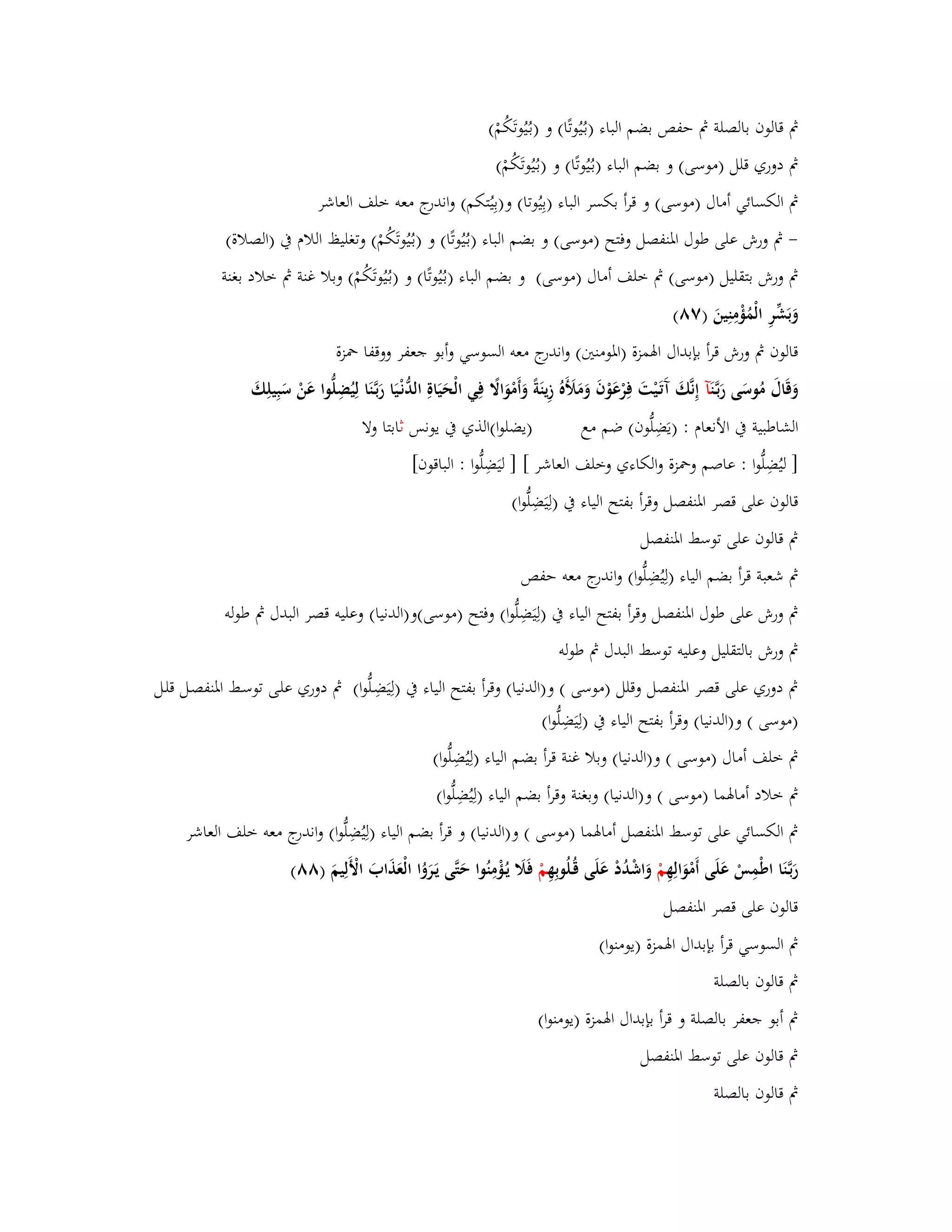 بٍ قالوف بالصلة بٍ حفص بضم الباء )بػيُُوتًا( و )بػيُُوتَكُمْ( 
بٍ دوري قلل )موسى( و بضم الباء )بػيُُوتًا( و )بػيُُوتَكُمْ( 
بٍ الكسائي أماؿ )موسى( و قرأ بكسر الباء )بِيُوتا( و)بِيُتكم( واندرج معو خلف العاشر 
- بٍ ورش على طوؿ ابؼنفصل وفتح )موسى( و بضم الباء )بػيُُ وتًا( و )بػيُُوتَكُمْ( وتغليظ اللاـ بُ )الصلاة( 
بٍ ورش بتقليل )موسى( بٍ خلف أماؿ )موسى( و بضم الباء )بػيُُوتًا( و )بػيُُوتَكُمْ( وبلا غنة بٍ خلاد بغنة 
وَبَشّْرِ الْمُؤْمِنِينَ )ٚٛ( 
قالوف بٍ ورش قرأ بإبداؿ ابؽمزة )ابؼومنتُ( واندرج معو السوسي وأبو جعفر ووقفا بضزة 
وَقَاؿَ مُوسَى رَبػ نَآ إِنَّكَ آَتَػيْتَ فِرْعَوْفَ وَمَلَؤَهُ زِينَةً وَأَمْوَالًَ فِي الْحَيَاةِ الدُّنْػيَا رَبػنََّا لِيُضِلُّوا عَنْ سَبِيلِكَ 
الشاطبية بُ الأنعاـ : )يَضِلُّوف( ضم مع )يضلوا(الذي بُ يونس ثابتا ولا 
] ليُضِلُّوا : عاصم وبضزة والكاءي وخلف العاشر [ ] ليَضِلُّوا : الباقوف[ 
قالوف على قصر ابؼنفصل وقرأ بفتح الياء بُ )لِيَضِلُّوا( 
بٍ قالوف على توسط ابؼنفصل 
بٍ شعبة قرأ بضم الياء )لِيُضِلُّوا( واندرج معو حفص 
بٍ ورش على طوؿ ابؼنفصل وقرأ بفتح الياء بُ )لِيَضِلُّوا( وفتح )موسى(و)الدنيا( وعليو قصر البدؿ بٍ طولو 
بٍ ورش بالتقليل وعليو توسط البدؿ بٍ طولو 
بٍ دوري على قصر ابؼنفصل وقلل )موسى ( و)الدنيا( وقرأ بفتح الياء بُ )لِيَضِػلُّوا( بٍ دوري علػى توسػط ابؼنفصػل قلػل 
)موسى ( و)الدنيا( وقرأ بفتح الياء بُ )لِيَضِلُّوا( 
بٍ خلف أماؿ )موسى ( و)الدنيا( وبلا غنة قرأ بضم الياء )لِيُضِلُّوا( 
بٍ خلاد أمابؽما )موسى ( و)الدنيا( وبغنة وقرأ بضم الياء )لِيُضِلُّوا( 
بٍ الكسائي على توسط ابؼنفصل أمابؽما )موسى ( و)الدنيا( و قرأ بضم الياء )لِيُضِلُّوا( واندرج معو خلف العاشر 
رَبػنََّا اطْمِسْ عَلَى أَمْوَالِهِ مْ وَاشْدُدْ عَلَى قُػلُوبِهِ مْ فَلََ يػؤُْمِنُوا حَتَّى يَػرَوُا الْعَذَابَ الْأَلِيمَ )ٛٛ( 
قالوف على قصر ابؼنفصل 
بٍ السوسي قرأ بإبداؿ ابؽمزة )يومنوا( 
بٍ قالوف بالصلة 
بٍ أبو جعفر بالصلة و قرأ بإبداؿ ابؽمزة )يومنوا( 
بٍ قالوف على توسط ابؼنفصل 
بٍ قالوف بالصلة 
 