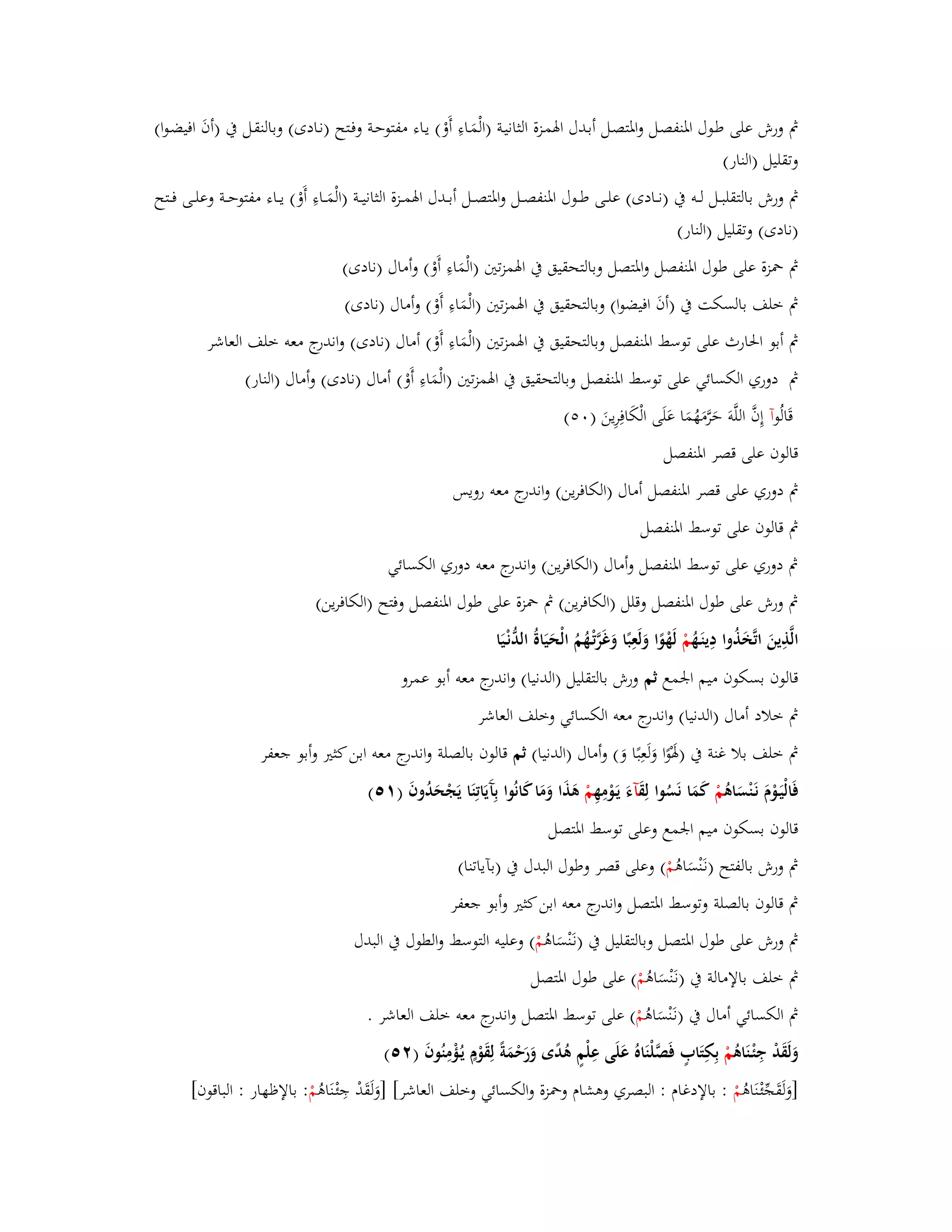 بٍ ورش على طػوؿ ابؼنفصػل وابؼتصػل أبػدؿ ابؽمػزة الثانيػة )الْمَػاءِ أَوْ( يػاء مفتوحػة وفػتح )نػادى( وبالنقػل بُ )أفَ افيضػوا( 
وتقليل )النار( 
بٍ ورش بالتقلبػػػل لػػػو بُ )نػػػادى( علػػى طػػوؿ ابؼنفصػػل وابؼتصػػل أبػػدؿ ابؽمػػزة الثانيػػة )الْمَػػاءِ أَوْ( يػػاء مفتوحػػة وعلػػى فػػتح 
)نادى( وتقليل )النار( 
بٍ بضزة على ط وؿ ابؼنفصل وابؼتصل وبالتحقيق بُ ابؽمزتتُ )الْمَاءِ أَوْ( وأماؿ )نادى( 
بٍ خلف بالسكت بُ )أفَ افيضوا( وبالتحقيق بُ ابؽمزتتُ )الْمَاءِ أَوْ( وأماؿ )نادى( 
بٍ أبو ابغارث على توسط ابؼنفصل وبالتحقيق بُ ابؽمزتتُ )الْمَاءِ أَوْ( أماؿ )نادى( واندرج معو خلف العاشر 
بٍ دوري الكسائي على توسط ابؼنفصل وبالتحقيق بُ ابؽمزتتُ )الْمَاءِ أَوْ( أماؿ )نادى( وأماؿ )النار( 
قَالُ وآ إِفَّ اللَّوَ حَرَّمَهُمَا عَلَى الْكَافِرِينَ ) (ٓ٘ 
قالوف على قصر ابؼنفصل 
بٍ دوري على قصر ابؼنفصل أماؿ )الكافرين( واندرج معو رويس 
بٍ قالوف على توسط ابؼنفصل 
بٍ دوري على توسط ابؼنفصل وأماؿ )الكافرين( واندرج معو دوري الكسائي 
بٍ ورش على طوؿ ابؼنفصل وقلل )الكافرين( بٍ بضزة على طوؿ ابؼنفصل وفتح )الكافرين( 
الَّذِينَ اتَّخَذُوا دِينَػهُ مْ لَهْوًا وَلَعِبًا وَغَرَّتْػهُمُ الْحَيَاةُ الدُّنْػيَا 
قالوف بسكوف ميم ابعمع ثم ورش بالتقليل )الدنيا( واندرج معو أبو عمرو 
بٍ خلاد أماؿ )الدنيا( واندرج معو الكسائي وخلف العاشر 
بٍ خلف بلا غنة بُ )بؽَوًْا وَلَعِبًا وَ( وأماؿ )الدنيا( ثم قالوف بالصلة واندرج معو ابن كثتَ وأبو جعفر 
فَالْيَػوْـَ نَػنْسَاىُ مْ كَمَا نَسُوا لِقَ آءَ يَػ ومِهِ مْ ىَذَا وَمَا كَانُوا بِآَيَاتِنَا يَجْحَدُوفَ ) (ٔ٘ 
قالوف بسكوف ميم ابعمع وعلى توسط ابؼتصل 
بٍ ورش بالفتح )نػنَْسَاىُ مْ ( وعلى قصر وطوؿ البدؿ بُ )بآياتنا( 
بٍ قالوف بالصلة وتوسط ابؼتصل واندرج معو ابن كثتَ وأبو جعفر 
بٍ ورش على طوؿ ابؼتصل وبالتقليل بُ )ن ػنَْسَاىُ مْ ( وعليو التوسط والطوؿ بُ البدؿ 
بٍ خلف بالإمالة بُ )نػنَْسَاىُ مْ ( على طوؿ ابؼتصل 
بٍ الكسائي أماؿ بُ )نػنَْسَاىُ مْ ( على توسط ابؼتصل واندرج معو خلف العاشر . 
وَلَقَدْ جِئْػنَاىُ مْ بِكِتَابٍ فَصَّلْنَاهُ عَلَى عِلْمٍ ىُدًى وَرَحْمَةً لِقَوْـٍ يػؤُْمِنُ وفَ ) (ٕ٘ 
]وَلَقَجّْ ئْػنَاىُ مْ : بالإدغاـ : البصري وىشاـ وبضزة والكسائي وخلف العاشر[ ]وَلَقَدْ جِئْػنَاىُ مْ : بالإظهار : الباقوف[ 
 