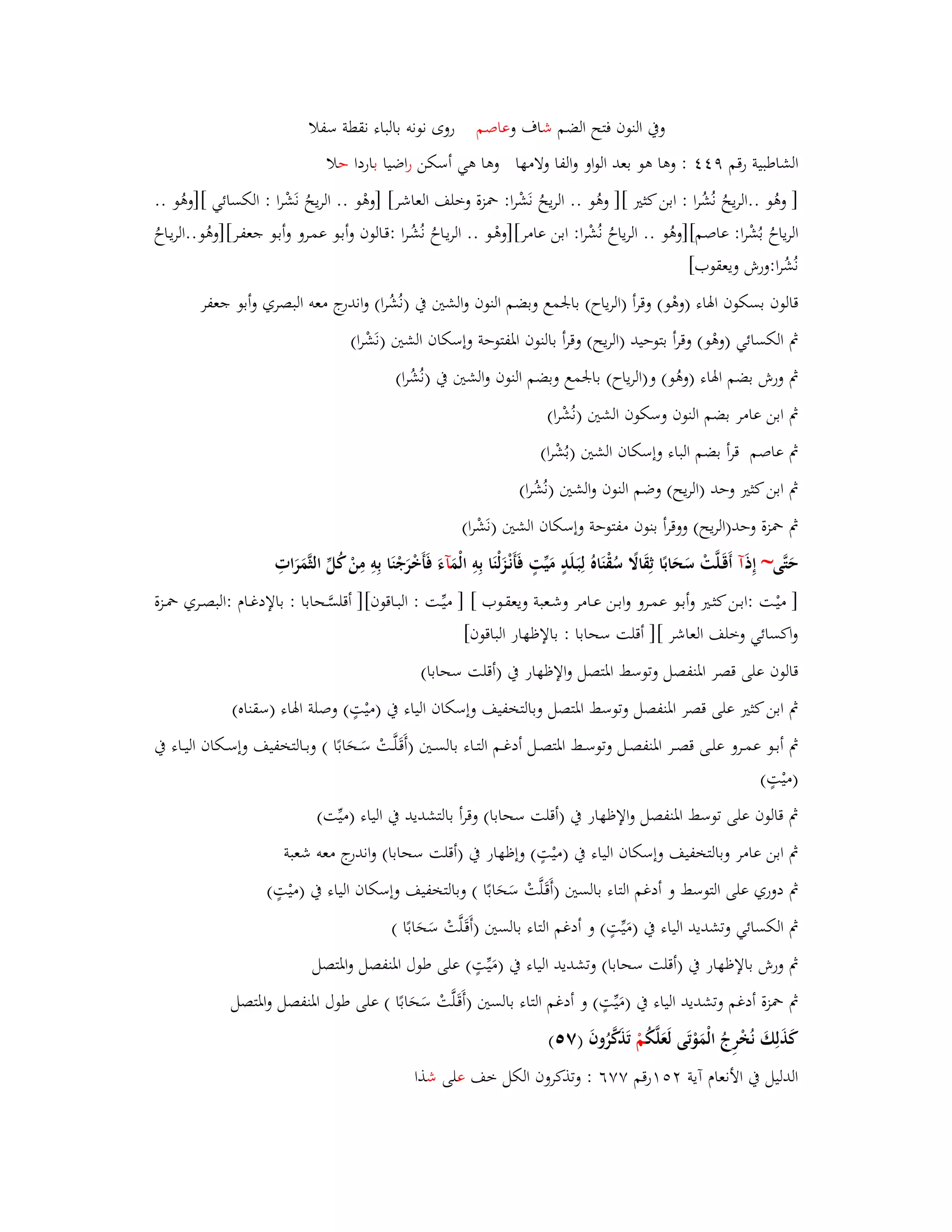 وبُ النوف فتح الضم شاؼ وعاصم روى نونو بالباء نقطة سفلا 
الشاطبية رقم ٜ : وىا ىو بعد الواو والفا ولامها وىا ىي أسكن ا رضيا باردا حلا 
] وىُو ..الريحُ نُشُرا : ابن كثتَ [] وىُو .. الريحُ نَشْرا: بضزة وخلف العاشر[ ]وىْو .. الريحُ نَشْرا : الكسائي []وىُو .. 
الرياحُ بُشْرا: عاصم[]وىُو .. الرياحُ نُشْرا: ابن عامر[] وىْػو .. الريػاحُ نُشُػرا :قػالوف وأبػو عمػرو وأبػو جعفػر[]وىُو..الريػاحُ 
نُشُرا:ورش ويعقوب[ 
قالوف بسكوف ابؽاء )وىْو( وقرأ )الرياح( بابعمع وبضم النوف والشتُ بُ )نُشُرا( واندرج معو البصري وأبو جعفر 
بٍ الكسائي )وىْو( وقرأ بتوحيد )الريح( وقرأ بالنوف ابؼفتوحة وإسكاف الشتُ )نَشْرا( 
بٍ ورش بضم ابؽاء )وىُو( و)الرياح( بابعمع وبضم النوف والشتُ بُ )نُشُرا( 
بٍ ابن عامر بضم النوف وسكوف الشتُ )نُشْرا( 
بٍ عاصم قرأ بضم الباء وإسكاف الشتُ )بُشْرا( 
بٍ ابن كثتَ وحد )الريح( وضم النوف والشتُ )نُشُرا( 
بٍ بضزة وحد)الريح( ووقرأ بنوف مفت وحة وإسكاف الشتُ )نَشْرا( 
حَتَّى~ إِذ آ أَقَػلَّتْ سَحَابًا ثِقَالًَ سُقْنَاهُ لِبَػلَدٍ مَيّْتٍ فَأَنْػزَلْنَا بِوِ الْمَ آءَ فَأَخْرَجْنَا بِوِ مِنْ كُلّْ الثَّمَرَاتِ 
] ميْػت :ابػػن كثػػتَ وأبػػو عمػػرو وابػػن عػػامر وشػعبة ويعقػػوب [ ] ميّْػػت : البػػاقوف[] أقلسَّػػحابا : بالإدغػػاـ :البصػػري بضػػزة 
واكسائي وخلف العاشر [] أقلت سحابا : بالإظهار الباقوف[ 
قالوف على قصر ابؼنفصل وتوسط ابؼتصل والإظهار بُ )أقلت سحابا( 
بٍ ابن كثتَ على قصر ابؼنفصل وتوسط ابؼتصل وبالتخفيف وإسكاف الياء بُ )ميْتٍ( وصلة ابؽاء )سقناه( 
بٍ أبػػو عمػػرو علػػى قصػػر ابؼنفصػػل وت وسػػط ابؼتصػػل أدغػػم التػػاء بالسػػتُ )أَقَػلَّػػتْ سَػػحَابًا ( وبػػالتخفيف وإسػػكاف اليػػاء بُ 
)ميْتٍ( 
بٍ قالوف على توسط ابؼنفصل والإظهار بُ )أقلت سحابا( وقرأ بالتشديد بُ الياء )ميّْت( 
بٍ ابن عامر وبالتخفيف وإسكاف الياء بُ )ميْتٍ( وإظهار بُ )أقلت سحابا( واندرج معو شعبة 
بٍ دوري على التوسط و أدغم التاء بالستُ )أَقَػلَّتْ سَحَابًا ( وبالتخفيف وإسكاف الياء بُ )ميْتٍ( 
بٍ الكسائي وتشديد الياء بُ )مَيّْتٍ( و أدغم التاء بالستُ )أَقَػلَّتْ سَحَابًا ( 
بٍ ورش بالإظهار بُ )أقلت سحابا( وتشديد الياء بُ )مَيّْتٍ( على طوؿ ابؼنفصل وابؼتصل 
بٍ بضزة أدغم وتشديد الياء بُ )مَيّْتٍ( و أدغم التاء بالستُ )أَقَػلَّتْ سَحَابًا ( على طوؿ ابؼنفصل وابؼتصل 
كَذَلِكَ نُخْرِجُ الْمَوْتَى لَعَلَّكُ مْ تَذَكَّرُوفَ )ٚ (٘ 
الدليل بُ الأنعاـ آية رٕ٘ٔقم ٚٚٙ : وتذكروف الكل خف على شذا 
 