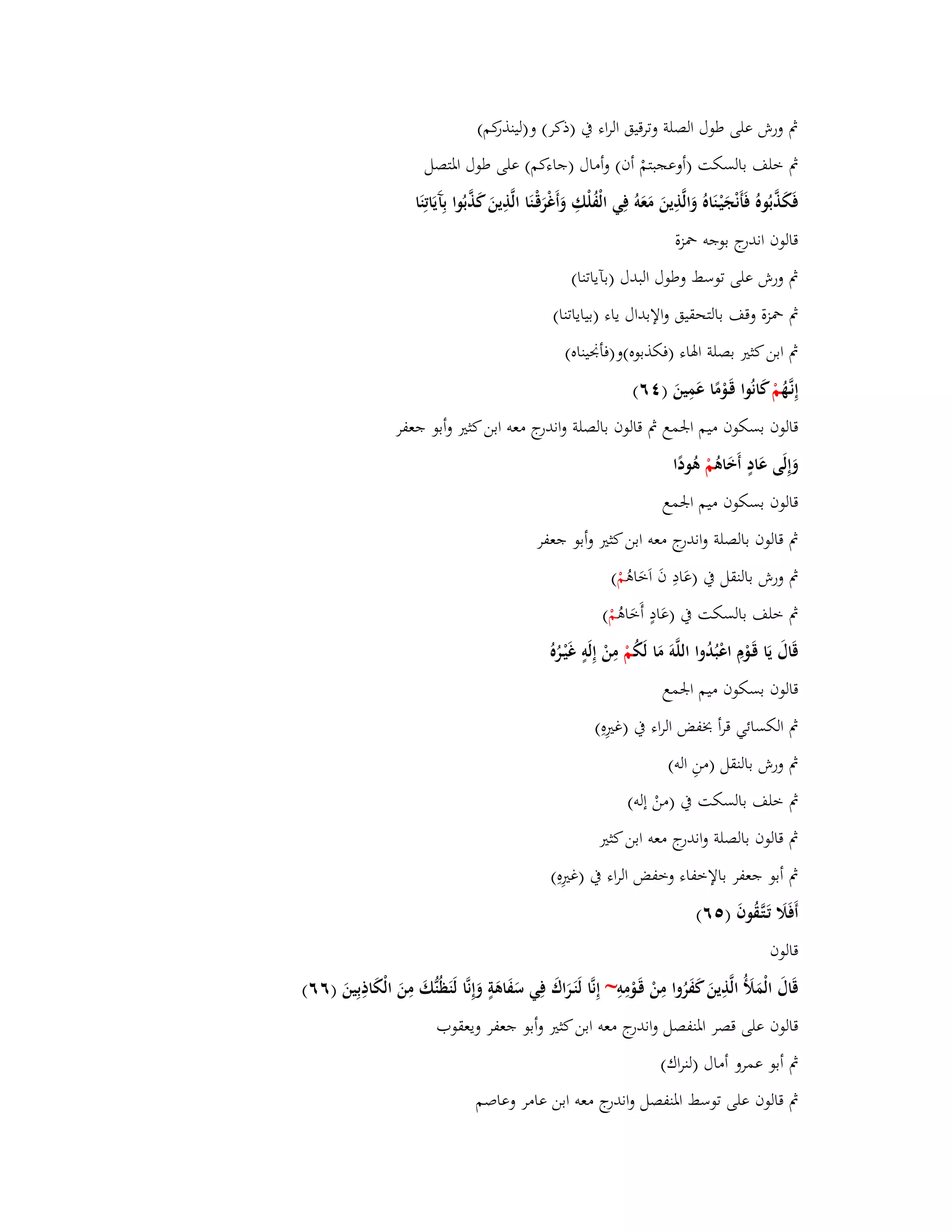 بٍ ورش على طوؿ الصلة وترقيق الراء بُ )ذكر( و)لينذركم( 
بٍ خلف بالسكت )أوعجبتمْ أف( وأماؿ )جاءكم( على طوؿ ابؼتصل 
فَكَذَّبُوهُ فَأَنْجَيْػنَاهُ وَالَّذِينَ مَعَوُ فِي الْفُلْكِ وَأَغْرَقْػنَا الَّذِينَ كَذَّبُوا بِآَيَاتِنَا 
قالوف اندرج بوجو بضزة 
بٍ ورش على توسط وطوؿ البدؿ )بآياتنا( 
بٍ بضزة وقف بالتحقيق والإبداؿ ياء )بياياتنا( 
بٍ ابن كثتَ بصلة ابؽاء )فكذبوه(و)فأبقيناه( 
إِنػهَُّ مْ كانُوا قَػوْمًا عَمِينَ ) ٙٗ( 
قالوف بسكوف ميم ابعمع بٍ قالوف بالصلة واندرج معو ابن كثتَ وأبو جعفر 
وَإِلَى عَادٍ أَخَاىُ مْ ىُودًا 
قالوف بسكوف ميم ابعمع 
بٍ قالوف بالصلة واندرج معو ابن كثتَ وأبو جعفر 
بٍ ورش بالنقل بُ )عَادِ فَ اَخَاىُ مْ ( 
بٍ خلف بالسكت بُ )عَادٍ أَخَاىُ مْ ( 
قَاؿَ يَا قَػوْـِ اعْبُدُوا اللَّوَ مَا لَكُ مْ مِنْ إِلَوٍ غَيْػرُه قالوف بسكوف ميم ابعمع 
بٍ الكسائي قرأ بخفض الراء بُ )غتَِهِ( 
بٍ ورش بالنقل )منِ الو( 
بٍ خلف بالسكت بُ )منْ إلو( 
بٍ قالوف بالصلة واند رج معو ابن كثتَ 
بٍ أبو جعفر بالإخفاء وخفض الراء بُ )غتَِهِ( 
أَفَلََ تَػتَّػقُوفَ ) ٙ٘( 
قالوف 
قَاؿَ الْمَلَؤُ الَّذِينَ كَفَرُوا مِنْ قَػوْمِوِ ~ إِنَّا لَنَػرَاؾَ فِي سَفَاىَةٍ وَإِنَّا لَنَظُنُّكَ مِنَ الْكَاذِبِينَ )ٙٙ( 
قالوف على قصر ابؼنفصل واندرج معو ابن كثتَ وأبو جعفر ويعقوب 
بٍ أبو عمرو أماؿ )لنراؾ( 
بٍ قالوف على توسط ابؼنفصل واندرج معو ابن عامر وعاصم 
 