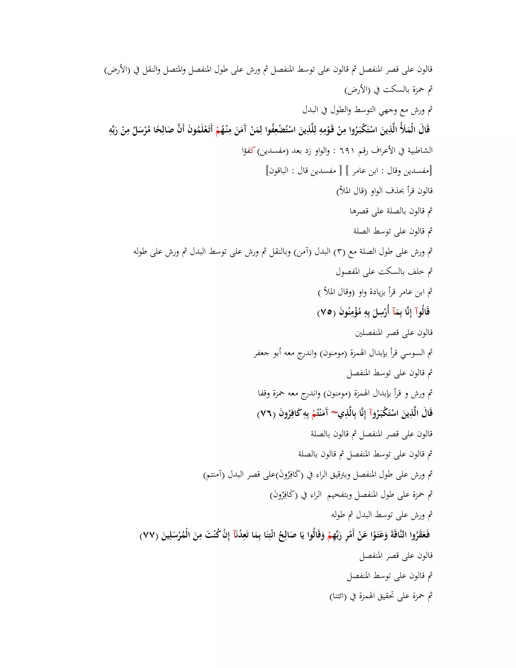 قالوف على قصر ابؼنفصل بٍ قالوف على توسط ابؼنفصل بٍ ورش على طوؿ ابؼنفصل وابؼتصل والنقل بُ )الأرض( 
بٍ بضزة بالسكت بُ )الأرض( 
بٍ ورش مع وجهي التوسط والطوؿ بُ البدؿ 
قَاؿَ الْمَلَؤ الَّذِينَ اسْتَكْبَػرُوا مِنْ قَػوْمِوِ لِلَّذِينَ اسْتُضْعِفُوا لِمَنْ آَمَنَ مِنْػهُ مْ أَتَػعْلَمُوفَ أَفَّ صَالِحًا مُرْسَلٌ مِنْ رَبّْوِ 
الشاطبية بُ الأعراؼ رقم ٜٔٙ : والواو زد بعد )مفسدين( كفؤا 
]مفسدين وقاؿ : ابن عامر [ ] مفسدين قاؿ : الباقوف[ 
قالوف قرأ بحذؼ الواو )قاؿ ابؼلأ( 
بٍ قالوف بالصلة على قصرىا 
بٍ قالوف على توسط الصلة 
بٍ ورش على طوؿ الصلة مع ) (ٖ البدؿ )آمن( وبالنقل بٍ ورش على توسط البدؿ بٍ ورش على طولو 
بٍ خلف بالسكت على ابؼفصوؿ 
بٍ ابن عامر قرأ بزيادة واو )وقاؿ ابؼلأ ( 
قَالُ وآ إِنَّا بِمَ آ أُرْسِلَ بِوِ مُؤْمِنُوفَ ) ٚ٘( 
قالوف على قصر ابؼنفصلتُ 
بٍ السوسي قرأ بإبداؿ ابؽمزة )مومنوف( واندرج معو أبو جعفر 
بٍ قالوف على توسط ابؼنفصل 
بٍ ورش و قرأ بإبداؿ ابؽمزة )مومنوف( واندرج معو بضزة وقفا 
قَاؿَ الَّذِينَ اسْتَكْبَػرُ وآ إِنَّا بِالَّذِي~ آَمَنْ تُمْ بِوِ كَافِرُوفَ )ٙٚ( 
قالوف على قصر ابؼنفصل بٍ قالوف بالصلة 
بٍ قالوف على توسط ابؼنفصل بٍ قالوف بالصلة 
بٍ ورش على طوؿ ابؼنفصل وبتًقيق الراء بُ )كَافِرُوفَ(على قصر البدؿ )آمنتم( 
بٍ بضزة على طوؿ ابؼنفصل وبتفخيم الراء بُ )كَافِرُوفَ( 
بٍ ورش على توسط البدؿ بٍ طولو 
فَػعَقَرُوا النَّاقَةَ وَعَتَػوْا عَنْ أَمْرِ رَبّْهِ مْ وَقَالُوا يَا صَالِحُ ائْتِنَا بِمَا تَعِدُ نَآ إِفْ كُنْتَ مِنَ الْمُرْسَلِينَ )ٚٚ( 
قالوف على قصر ابؼنفصل 
بٍ قالوف على توسط ابؼنفصل 
بٍ بضزة على برقيق ابؽمزة بُ )ائتنا( 
 