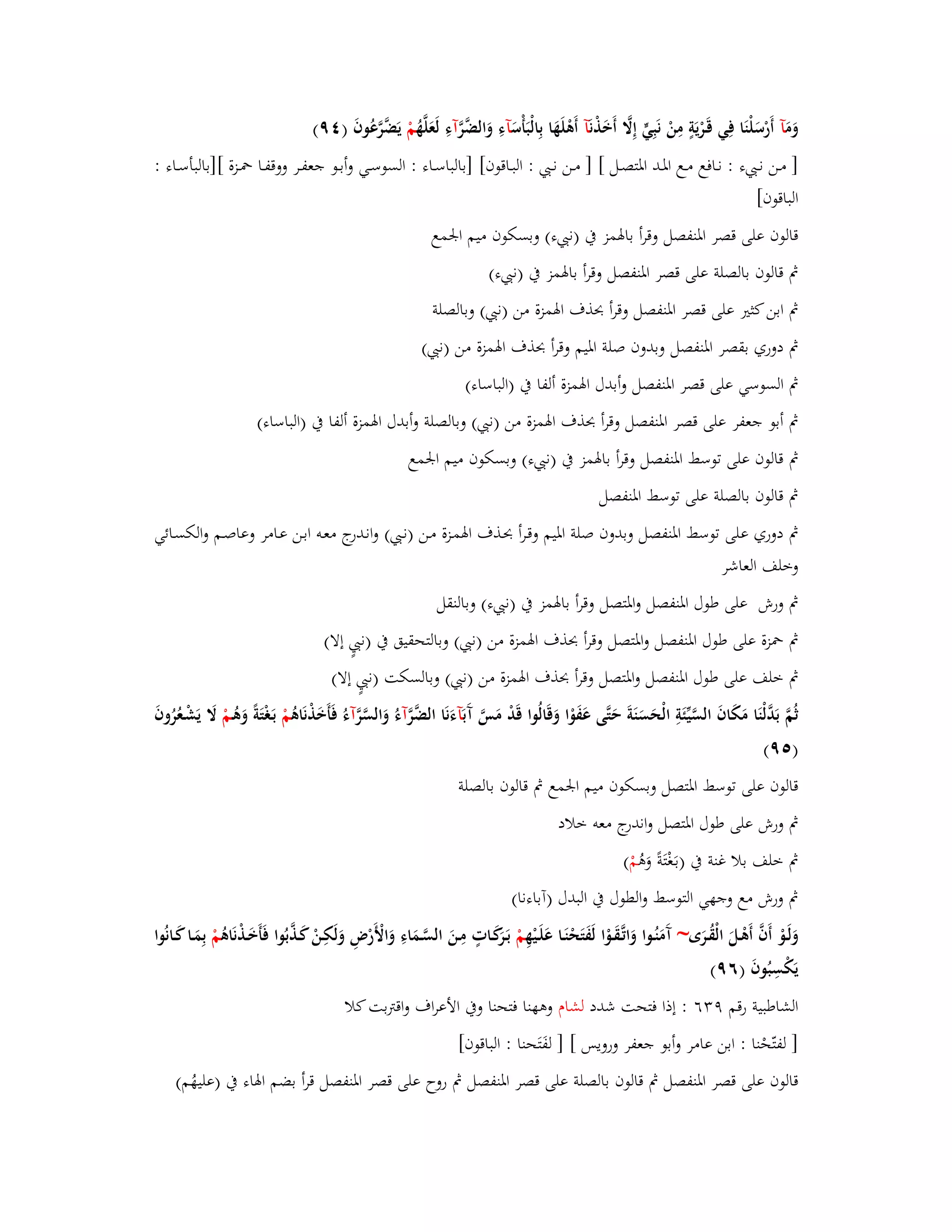 وَمَ آ أَرْسَلْنَا فِي قَػرْيَةٍ مِنْ نَبِيٍّ إِلََّ أَخَذْ نَآ أَىْلَهَا بِالْبَأْسَ آءِ وَالضَّ رَّآءِ لَعَلَّهُ مْ يَضَّرَّعُوفَ ) ٜٗ( 
] مػػن نػػ ء : نػػافع مػػع ابؼػػد ابؼتصػػل [ ] مػػن نػػ : البػػاقوف[ ]بالباسػػاء : السوسػػي وأبػػو جعفػػر ووقفػػا بضػػزة []بالبأسػػاء : 
الباقوف[ 
قالوف على قصر ابؼنفصل وقرأ بابؽمز بُ )ن ء( وبسكوف ميم ابعمع 
بٍ قالوف بالصلة على قصر ابؼنفصل وقرأ بابؽمز بُ )ن ء( 
بٍ ابن كثتَ على قصر ابؼنفصل وقرأ بحذؼ ابؽمزة من )ن ( وبالصلة 
بٍ دوري بقصر ابؼنفصل وبدوف صلة ابؼيم وقرأ بحذؼ ابؽمزة من )ن ( 
بٍ السوسي على قصر ابؼنفصل وأبدؿ ابؽمزة ألفا بُ )الباساء( 
بٍ أبو جعفر على قصر ابؼنفصل وقرأ بحذؼ ابؽمزة من )ن ( وبالصلة وأبدؿ ابؽمزة ألفا بُ )الباساء( 
بٍ قالوف على توسط ابؼنفصل وقرأ بابؽمز بُ )ن ء( وبسكوف ميم ابعمع 
بٍ قالوف بالصلة على توسط ابؼنفصل 
بٍ دوري على توسط ابؼنفصل وبدوف صلة ابؼيم وقػرأ بحػذؼ ابؽمػزة مػن )نػ ( وانػدرج معػو ابػن عػامر وعاصػم والكسػائي 
وخلف العاشر 
بٍ ورش على طوؿ ابؼنفصل وابؼتصل وقرأ بابؽمز بُ )ن ء( وبالنقل 
بٍ بضزة على طوؿ ابؼنفصل وابؼتصل وقرأ بحذؼ ابؽمزة من )ن ( وبالتحقيق بُ )ن إلا( 
بٍ خلف على طوؿ ابؼنفصل وابؼتصل وقرأ بحذؼ ابؽمزة من )ن ( وبالسكت )ن إلا( 
ثُمَّ بَدَّلْنَا مَكَافَ السَّيّْئَةِ الْحَسَنَةَ حَتَّى عَفَوْا وَقَالُوا قَدْ مَسَّ آَ بَآءَنَا الضَّ رَّآءُ وَالسَّ رَّآءُ فَأَخَذْنَاىُ مْ بَػغْتَةً وَىُػمْ لََ يَشْػعُرُوفَ 
) ٜ٘( 
قالوف على توسط ابؼتصل وبسكوف ميم ابعمع بٍ قالوف بالصلة 
بٍ ورش على طوؿ ابؼتصل واندرج معو خلاد 
بٍ خلف بلا غنة بُ )بػغَْتَةً وَىُ مْ ( 
بٍ ورش مع وجهي التوسط والطوؿ بُ البدؿ )آباءنا( 
وَلَػوْ أَفَّ أَىْػلَ الْقُػرَى~ آَمَنُػوا وَاتَّػقَػوْا لَفَتَحْنَػا عَلَػيْهِ مْ بَػرَكَػاتٍ مِػنَ السَّػمَاءِ وَالْأَرْضِ وَلَكِػنْ كَػذَّبُوا فَأَخَػذْنَاىُ مْ بِمَػا كَػانُوا 
يَكْسِبُوفَ )ٜٙ( 
الشاطبية رقم ٜ ٖٙ : إذا فتحت شدد لشاـ وىهنا فتحنا وبُ الأعراؼ واقتًبت كلا 
] لفتّحْنا : ابن عامر وأبو جعفر ورويس [ ] لفَتَحنا : الباقوف[ 
قالوف على قصر ابؼنفصل بٍ قالوف بالصلة على قصر ابؼنفصل بٍ روح على قصر ابؼنفصل قرأ بضم ابؽاء بُ )عليهُم( 
 