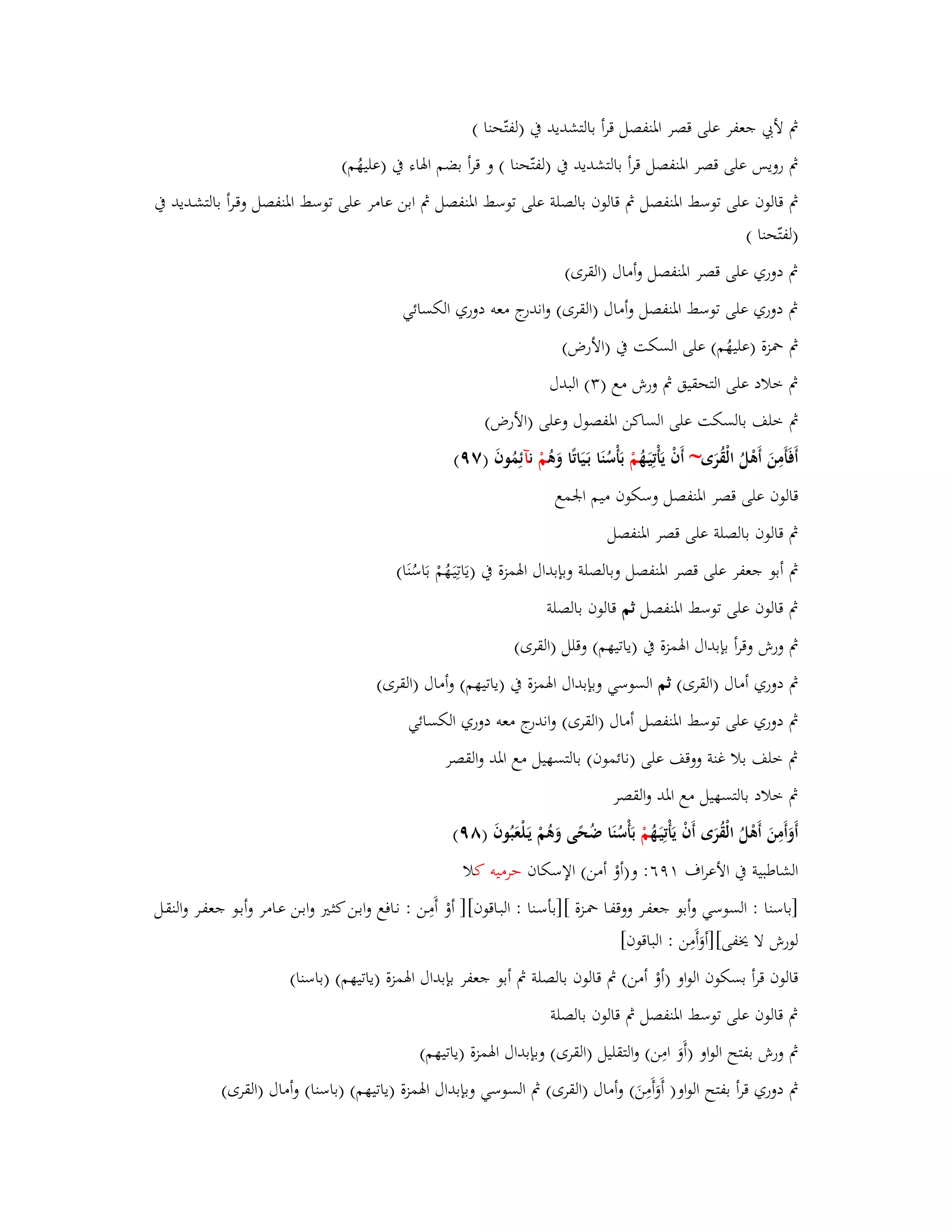 بٍ لأبي جعفر على قصر ابؼنفصل قرأ بالتشديد بُ )لفتّحنا ( 
بٍ رويس على قصر ابؼنفصل قرأ بالتشديد بُ )لفتّحنا ( و قرأ بضم ابؽاء بُ )عليهُم( 
بٍ قالوف على توسط ابؼنفصل بٍ قالوف بالصلة على توسط ابؼنفصل بٍ ابن عامر على توسط ابؼنفصل وقػرأ بالتشػديد بُ 
)لفتّحنا ( 
بٍ دوري على قصر ابؼنفصل وأماؿ )القرى( 
بٍ دوري على توسط ابؼنفصل وأماؿ )القرى( واندرج معو دوري الكسائي 
بٍ بضزة )عليهُم( على السكت بُ )الأرض( 
بٍ خلاد على التحقيق بٍ ورش مع ) (ٖ البدؿ 
بٍ خلف بالسكت على الساكن ابؼفصوؿ وعلى )الأرض( 
أَفَأَمِنَ أَىْلُ الْقُرَى~ أَفْ يَأْتِيَػهُ مْ بَأْسُنَا بَػيَاتًا وَىُ مْ نآئِمُوفَ )ٜٚ( 
قالوف على قصر ابؼنفصل وسكوف ميم ابعمع 
بٍ قالوف بالصلة على قصر ابؼنفصل 
بٍ أبو جعفر على قصر ابؼنفصل وبالصلة وبإبداؿ ابؽمزة بُ )يَاتِيَػهُمْ بَاسُنَا( 
بٍ قالوف على توسط ابؼنفصل ثم قالوف بالصلة 
بٍ ورش وقرأ بإبداؿ ابؽمزة بُ )ياتيهم( وقلل )القرى( 
بٍ دوري أماؿ )القرى( ثم السوسي وبإبداؿ ابؽمزة بُ )ياتيهم( وأماؿ )القرى( 
بٍ دوري على توسط ابؼنفصل أماؿ )القرى( واندرج معو دوري الكسائي 
بٍ خلف بلا غنة ووقف على )نائموف( بالتسهيل مع ابؼد والقصر 
بٍ خلاد بالتسهيل مع ابؼد والقصر 
أَوَأَمِنَ أَىْلُ الْقُرَى أَفْ يَأْتِيَػهُ مْ بَأْسُنَا ضُحًى وَىُمْ يَػلْعَبُوفَ )ٜٛ( 
الشاطبية بُ الأعراؼ ٜٔٙ: و)أوْ أمن( الإسكاف حرميو كلا 
]باسنا : السوسي وأبو جعفػر ووقفػا بضػزة []بأسػنا : البػاقوف[] أوْ أَمِػن : نػافع وابػن كثػتَ وابػن عػامر وأبػو جعفػر والنقػل 
لورش لا يخفى[]أوَأَمِن : الباقوف[ 
قالوف قرأ بسكوف الواو )أوْ أمن( بٍ قالوف بالصلة بٍ أبو جعفر بإبداؿ ابؽمزة )ياتيهم( )باسنا( 
بٍ قالوف على توسط ابؼنفصل بٍ قالوف بالصلة 
بٍ ورش بفتح الواو )أَوَ امِن( والتقليل )القرى( وبإبداؿ ابؽمزة )ياتيهم( 
بٍ دوري قرأ بفتح الواو) أَوَأَمِنَ( وأماؿ )القرى( بٍ السوسي وبإبداؿ ابؽمزة )ياتيهم( )باسنا( وأماؿ )القرى( 
 