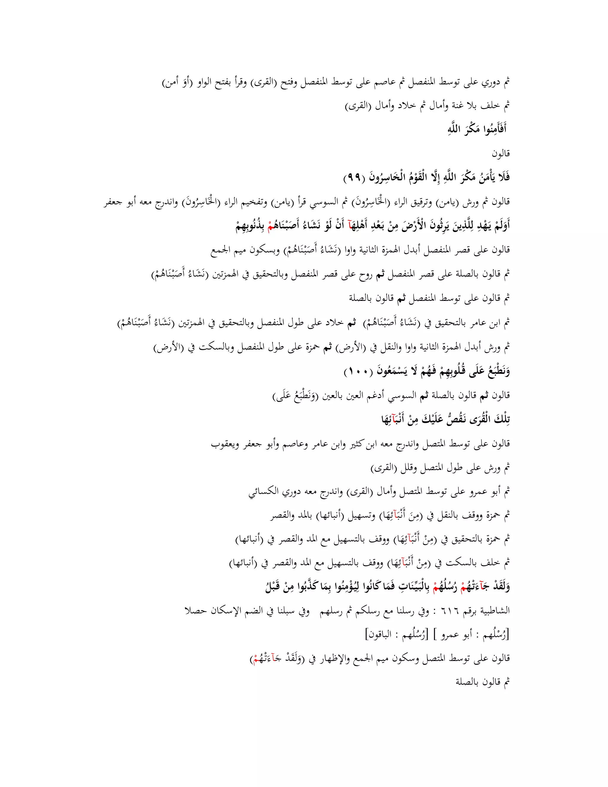 بٍ دوري على توسط ابؼنفصل بٍ عاصم على توسط ابؼنفصل وفتح )القرى( وقرأ بفتح الواو )أوَ أمن( 
بٍ خلف بلا غنة وأماؿ بٍ خلاد وأماؿ )القرى( 
أَفَأَمِنُوا مَكْرَ اللَّوِ 
قالوف 
فَلََ يَأْمَنُ مَكْرَ اللَّوِ إِلََّ الْقَوْـُ الْخَاسِرُوفَ )ٜٜ( 
قالوف بٍ ورش )يامن( وترقيق الراء )ابػَْاسِرُوفَ( بٍ السوسي قرأ )يامن( وتفخيم الراء )ابػَْاسِرُوفَ( واندرج معو أبو جعفر 
أَوَلَمْ يَػهْدِ لِلَّذِينَ يَرِثُوفَ الْأَرْضَ مِنْ بَػعْدِ أَىْلِهَ آ أَفْ لَوْ نَشَاءُ أَصَبْػنَاىُ مْ بِذُنُوبِهِمْ 
قالوف على قصر ابؼنفصل أبدؿ ابؽمزة الثانية واوا )نَشَاءُ أَصَبْػنَاىُمْ( وبسكوف ميم ابعمع 
بٍ قالوف بالصلة على قصر ابؼنفصل ثم روح على قصر ابؼنفصل وبالتحقيق بُ ابؽمزتتُ )نَشَاءُ أَصَبْػنَاىُمْ( 
بٍ قالوف على توسط ابؼنفصل ثم قالوف بالصلة 
بٍ ابن عامر بالتحقيق بُ )نَشَاءُ أَصَبْػنَاىُمْ( ثم خلاد على طوؿ ابؼنفصل وبالتحقيق بُ ابؽمزتتُ )نَشَاءُ أَصَبْػنَاىُمْ( 
بٍ ورش أبدؿ ابؽم زة الثانية واوا والنقل بُ )الأرض( ثم بضزة على طوؿ ابؼنفصل وبالسكت بُ )الأرض( 
وَنَطْبَعُ عَلَى قُػلُوبِهِمْ فَػهُمْ لََ يَسْمَعُوفَ ) (ٓٓٔ 
قالوف ثم قالوف بالصلة ثم السوسي أدغم العتُ بالعتُ )وَنَطْبَعُ عَلَى( 
تِلْكَ الْقُرَى نَػقُصُّ عَلَيْكَ مِنْ أَنْػ بَآئِهَا 
قالوف على توسط ابؼتصل واندرج معو ابن كثتَ وابن عامر وعاصم وأبو جعفر ويعقوب 
بٍ ورش على طوؿ ابؼتصل وقلل )القرى( 
بٍ أبو عمرو على توسط ابؼتصل وأماؿ )القرى( واندرج معو دوري الكسائي 
بٍ بضزة ووقف بالنقل بُ )مِنَ أَنْػ بَآئِهَا( وتسهيل )أنبائها( بابؼد والقصر 
بٍ بضزة بالتحقيق بُ )مِنْ أَنْػ بَآئِهَا( ووقف بالتسهيل مع ابؼد والقصر بُ )أنبائها( 
بٍ خلف بالسكت بُ )مِنْ أَنْػ بَآئِهَا( ووقف بالتسهيل مع ابؼد والقصر بُ )أنبائها( 
وَلَقَدْ جَ آءَتْػهُ مْ رُسُلُهُ مْ بِالْبَػيّْػنَاتِ فَمَا كَانُوا لِيُػؤْمِنُوا بِمَا كَذَّبُوا مِنْ ق ػبْلُ 
الشاطبية برقم ٙ ٙٔ : وبُ رسلنا مع رسلكم بٍ رسلهم وبُ سبلنا بُ الضم الإسكاف حصلا 
]رُسْلُهم : أبو عمرو [ ]رُسُلُهم : الباقوف[ 
قالوف على توسط ابؼتصل وسكوف ميم ابعمع والإظهار بُ )وَلَقَدْ جَ آءَتْػهُ مْ ( 
بٍ قالوف بالصلة 
 