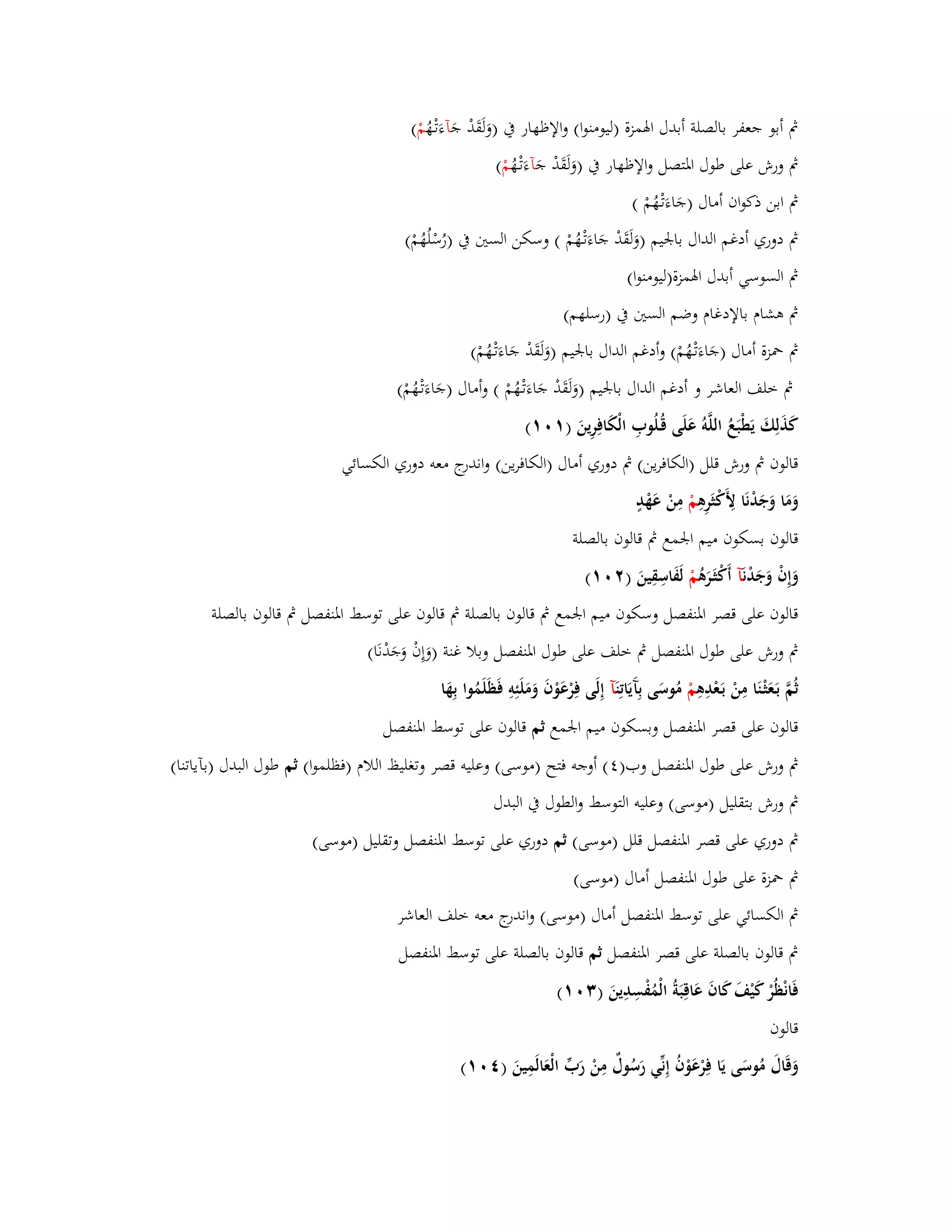 بٍ أبو جعفر بالصلة أبدؿ ابؽمزة )ليومنوا( والإظهار بُ )وَلَقَدْ جَ آءَتْػهُ مْ ( 
بٍ ورش على طوؿ ابؼتصل والإظهار بُ )وَلَقَدْ جَ آءَتْػهُ مْ ( 
بٍ ابن ذكواف أماؿ )جَاءَتْػهُمْ ( 
بٍ دوري أدغم الداؿ بابعيم )وَلَقَدْ جَاءَتْػهُمْ ( وسكن الستُ بُ )رُسْلُهُمْ( 
بٍ السوسي أبدؿ ابؽمزة)ليومنوا( 
بٍ ىشاـ بالإدغاـ وضم الستُ بُ )رسلهم( 
بٍ بضزة أماؿ )جَاءَتْػهُمْ( وأدغم الداؿ بابعيم )وَلَقَدْ جَاءَتْػهُمْ( 
بٍ خلف العاشر و أدغم الداؿ بابعيم )وَلَقَدْ جَاءَتْػهُمْ ( وأماؿ )جَاءَتْػهُمْ( 
كَذَلِكَ يَطْبَعُ اللَّوُ عَلَى قُػلُوبِ الْكَافِرِينَ ) (ٔٓٔ 
قالوف بٍ ورش قلل )الكافرين( بٍ دوري أماؿ )الكافرين( واندرج معو دوري الكسائي 
وَمَا وَجَدْنَا لِأَكْثَرِىِ مْ مِنْ عَهْدٍ 
قالوف بسكوف ميم ابعمع بٍ قالوف بالصلة 
وَإِفْ وَجَدْ نَآ أَكْثَػرَىُ مْ لَفَاسِقِينَ ) (ٕٓٔ 
قالوف على قصر ابؼنفصل وسكوف ميم ابعمع بٍ قالوف بالصلة بٍ قالوف على توسط ابؼنفصل بٍ قالوف بالصلة 
بٍ ورش على طوؿ ابؼنفصل بٍ خلف على طوؿ ابؼنفصل وبلا غنة )وَإِفْ وَجَدْنَا( 
ثُمَّ بَػعَثْػنَا مِنْ بَػعْدِىِ مْ مُوسَى بِآَيَاتِ نَآ إِلَى فِرْعَوْفَ وَمَلَئِوِ فَظَلَمُوا بِهَا 
قالوف على قصر ابؼنفصل وبسكوف ميم ابعمع ثم قالوف على توسط ابؼنفصل 
بٍ ورش على طوؿ ابؼنفصل وب) (ٗ أوجو فتح )موسى( وعليو قصر وتغليظ اللاـ )فظلموا( ثم طوؿ البدؿ )بآياتنا( 
بٍ ورش بتقليل )موسى( وعليو التوسط والطوؿ بُ البدؿ 
بٍ دوري على قصر ابؼنفصل قلل )موسى( ثم دوري على توسط ابؼنفصل وتقليل )موسى( 
بٍ بضزة على طوؿ ابؼنفصل أماؿ )موسى( 
بٍ الكسائي على توسط ابؼنفصل أماؿ )موسى( واندرج معو خلف العاشر 
بٍ قالوف بالصلة على قصر ابؼنفصل ثم قالوف بالصلة على توسط ابؼنفصل 
فَانْظُرْ كَيْفَ كَافَ عَاقِبَةُ الْمُفْسِدِينَ ) (ٖٓٔ 
قالوف 
وَقَاؿَ مُوسَى يَا فِرْعَوْفُ إِنّْي رَسُوؿٌ مِنْ رَبّْ الْعَالَمِينَ ) (ٗٓٔ 
 