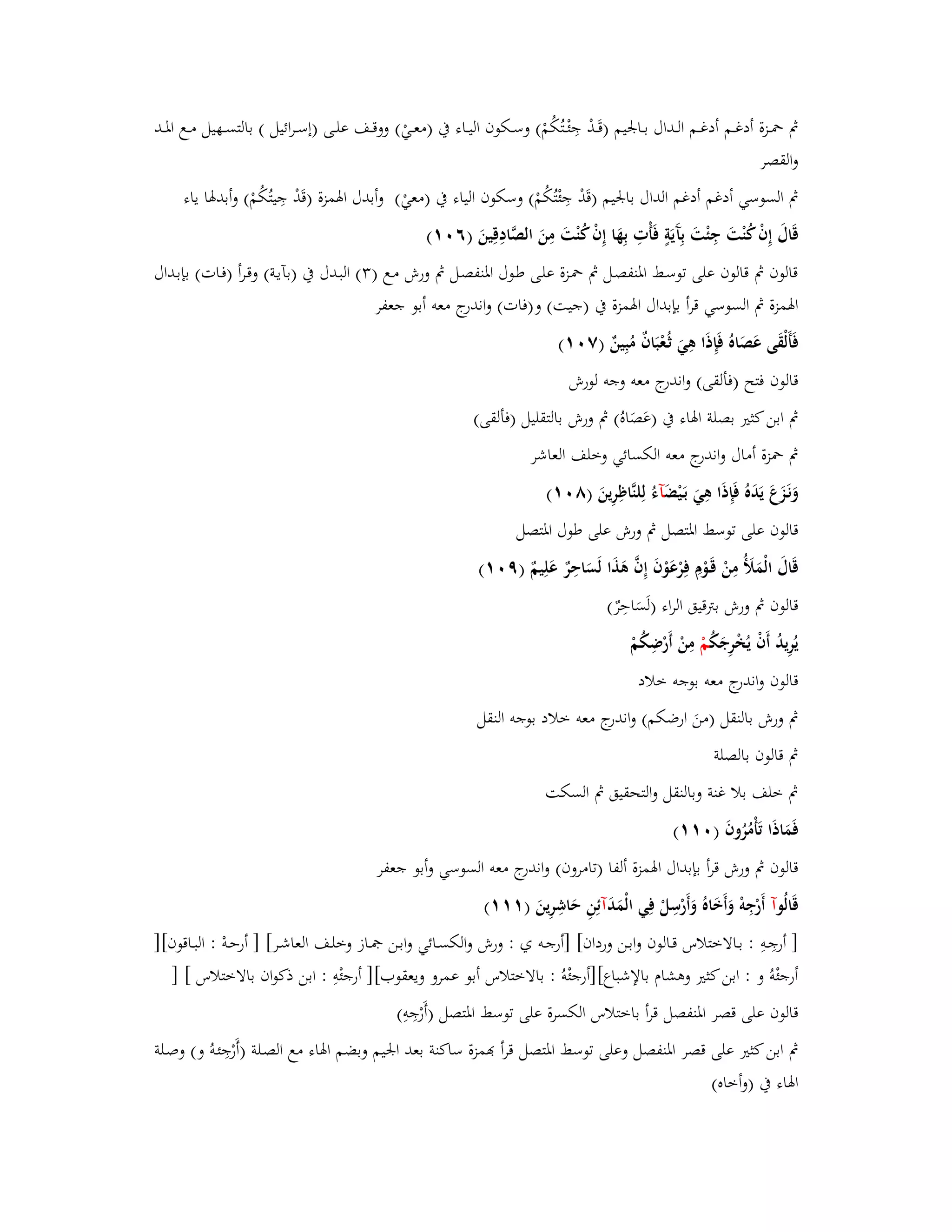 بٍ بضػػزة أدغػػم أدغػػم الػػداؿ بػػابعيم )قَػػدْ جِئْػػتُكُمْ( وسػػكوف اليػػاء بُ )معػػيْ( ووقػػػف علػػى )إسػػرائيل ( بالتسػػهيل مػػع ابؼػػػد 
والقصر 
بٍ السوسي أدغم أدغم الداؿ بابعيم )قَدْ جِئْتُكُمْ( وسكوف الياء بُ )معيْ( أ وبدؿ ابؽمزة )قَدْ جِيتُكُمْ( وأبدبؽا ياء 
قَاؿَ إِفْ كُنْتَ جِئْتَ بِآَيَةٍ فَأْتِ بِهَا إِفْ كُنْتَ مِنَ الصَّادِقِينَ )ٙ (ٓٔ 
قالوف بٍ قالوف على توسػط ابؼنفصػل بٍ بضػزة علػى طػوؿ ابؼنفصػل بٍ ورش مػع ) (ٖ البػدؿ بُ )بآيػة( وقػرأ )فػات( بإبػداؿ 
ابؽمزة بٍ السوسي قرأ بإبداؿ ابؽمزة بُ )جيت( و)فات( واندرج معو أبو جعفر 
فَأَلْقَى عَ صَاهُ فَإِذَا ىِيَ ثػعُْبَافٌ مُبِينٌ )ٚ (ٓٔ 
قالوف فتح )فألقى( واندرج معو وجو لورش 
بٍ ابن كثتَ بصلة ابؽاء بُ )عَصَاهُ( بٍ ورش بالتقليل )فألقى( 
بٍ بضزة أماؿ واندرج معو الكسائي وخلف العاشر 
وَنَػزَعَ يَدَهُ فَإِذَا ىِيَ بَػيْضَ آءُ لِلنَّاظِرِينَ )ٛ (ٓٔ 
قالوف على توسط ابؼتصل بٍ ورش على طوؿ ابؼتصل 
قَاؿَ الْمَلَؤُ مِنْ قَػوْـِ فِرْعَوْفَ إِفَّ ىَذَا لَسَاحِرٌ عَلِيمٌ )ٜ (ٓٔ 
قالوف بٍ ورش بتًقيق الراء )لَسَاحِرٌ( 
يُرِيدُ أَفْ يُخْرِجَكُ مْ مِنْ أَرْضِكُمْ 
قالوف واندرج معو بوجو خلاد 
بٍ ورش بالنقل )منَ ارضكم( واندرج معو خلاد بوجو النقل 
بٍ قالوف بالصلة 
بٍ خلف بلا غنة وبالنقل والتحقيق بٍ السكت 
فَمَاذَا تَأْمُرُوفَ ) (ٓٔٔ 
قالوف بٍ ورش قرأ بإبداؿ ابؽمزة ألفا )تامروف( واندرج معو السوسي وأبو جعفر 
قَالُ وآ أَرْجِوْ وَأَخَاهُ وَأَرْسِلْ فِي الْمَدَ آئِنِ حَاشِرِينَ ) (ٔٔٔ 
] أرجِػوِ : بػػالاختلاس قػػالوف وابػػن ورداف[ ]أرجػػو ي : ورش والكسػػائي وابػػن بصػػاز وخلػػف العاشػػر[ ] أرحػوْ : البػاقوف[] 
أرجئْوُ و : ابن كثتَ وىشاـ بالإشباع[]أرجئْوُ : بالاختلاس أبو عمرو ويعقوب[] أرجئْوِ : ابن ذكواف بالاختلاس [ ] 
قالوف على قصر ابؼنفصل قرأ باختلاس الكسرة على توسط ابؼتصل )أَرْجِوِ( 
بٍ ابن كثتَ على قصر ابؼنفصل وعلى توسط ابؼتصل قرأ مّٔزة ساكنة بعد ابعيم وبضم ابؽاء مع الصػلة )أَرْجِئػوُ و( وصػلة 
ابؽاء بُ )وأخاه( 
 