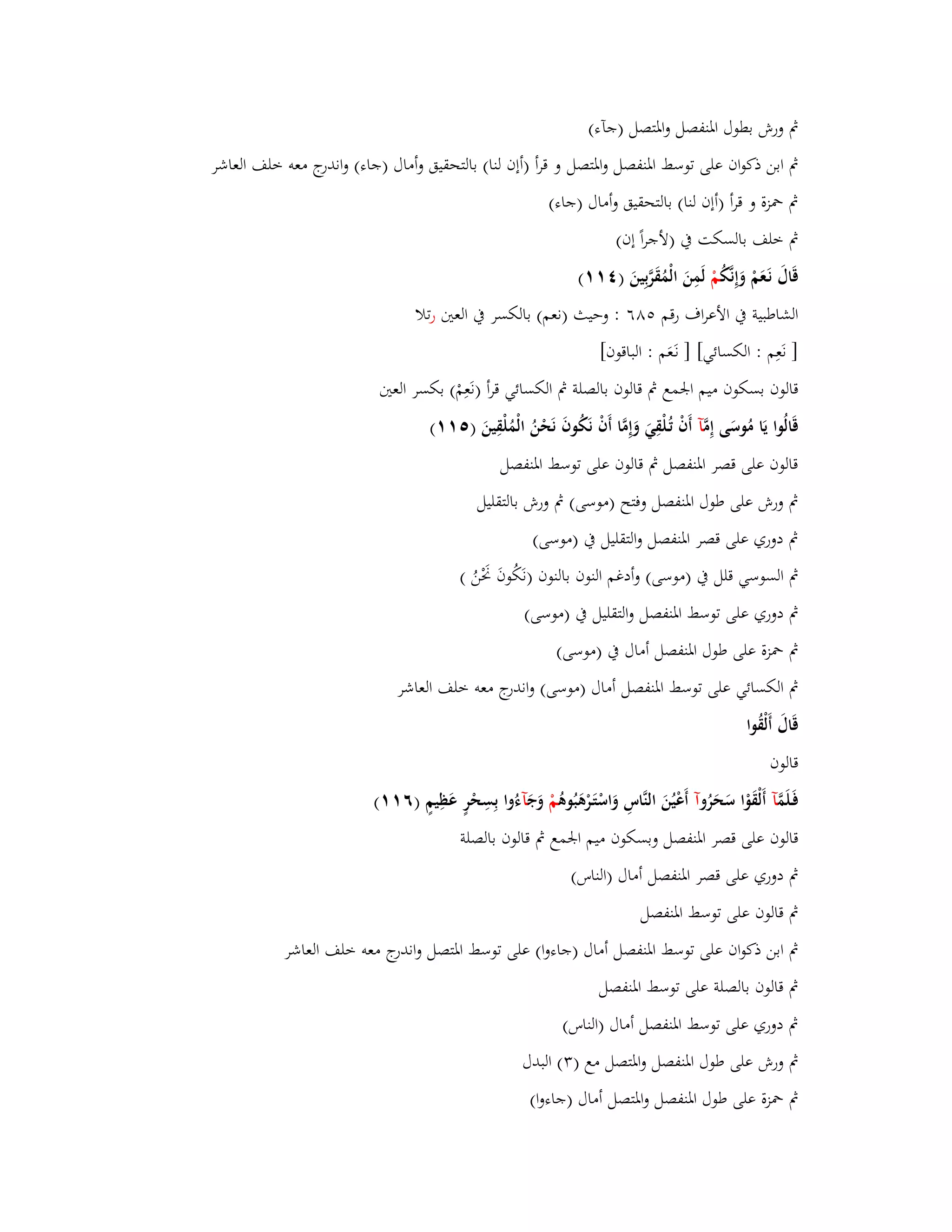 بٍ ورش بطوؿ ابؼنفصل ا وبؼتصل )جآء( 
بٍ ابن ذكواف على توسط ابؼنفصل وابؼتصل و قرأ )أإف لنا( بالتحقيق وأماؿ )جاء( واندرج معو خلف العاشر 
بٍ بضزة و قرأ )أإف لنا( بالتحقيق وأماؿ )جاء( 
بٍ خلف بالسكت بُ )لأجراً إف( 
قَاؿَ نَػعَمْ وَإِنَّكُ مْ لَمِنَ الْمُقَرَّبِينَ ) (ٗٔٔ 
الشاطبية بُ الأعراؼ رقم ٛ٘ٙ : وحيث )نعم( بالكسر بُ العتُ ترلا 
] نَعِم : الكسائي[ ] نػعََم : الباقوف[ 
قالوف بسكوف ميم ابعمع بٍ قالوف بالصلة بٍ الكسائي قرأ )نَعِمْ( بكسر العتُ 
قَالُوا يَا مُوسَى إِمَّ آ أَفْ تُػلْقِيَ وَإِمَّا أَفْ نَكُوفَ نَحْنُ الْمُلْقِينَ ) (٘ٔٔ 
قالوف على قصر ابؼنفصل بٍ قالوف على توسط ابؼنفصل 
بٍ ورش على طوؿ ابؼنفصل وفتح )موسى( بٍ ورش بالتقليل 
بٍ دوري على قصر ابؼنفصل والتقليل بُ )موسى( 
بٍ السوسي قلل بُ )موسى( وأدغم النوف بالنوف )نَكُوفَ بَكْنُ ( 
بٍ دوري على توسط ابؼنفصل والتقليل بُ )موسى( 
بٍ بضزة على طوؿ ابؼنفصل أماؿ بُ )موسى( 
بٍ الكسائي على توسط ابؼنفصل أماؿ )موسى( واندرج معو خلف العاشر 
قَاؿَ أَلْقُوا 
قالوف 
فَػلَمَّ آ أَلْقَوْا سَحَرُ وآ أَعْيُنَ النَّاسِ وَاسْتَػرْىَبُوىُ مْ وَجَ آءُوا بِسِحْرٍ عَظِيمٍ )ٙ (ٔٔ 
قالوف على قصر ابؼنفصل وبسكوف ميم ابعمع بٍ قالوف بالصلة 
بٍ دوري على قصر ابؼنفصل أماؿ )الناس( 
بٍ قالوف على توسط ابؼنفصل 
بٍ ابن ذكواف على توسط ابؼنفصل أماؿ )جاءوا( على توسط ابؼتصل واندرج معو خلف العاشر 
بٍ قالوف بالصلة على توسط ابؼنفصل 
بٍ دوري على توسط ابؼنفصل أماؿ )الناس( 
بٍ ورش على طوؿ ابؼنفصل وابؼتصل مع ) (ٖ البدؿ 
بٍ بضزة على طوؿ ابؼنفصل وابؼتصل أماؿ )جاءوا( 
 