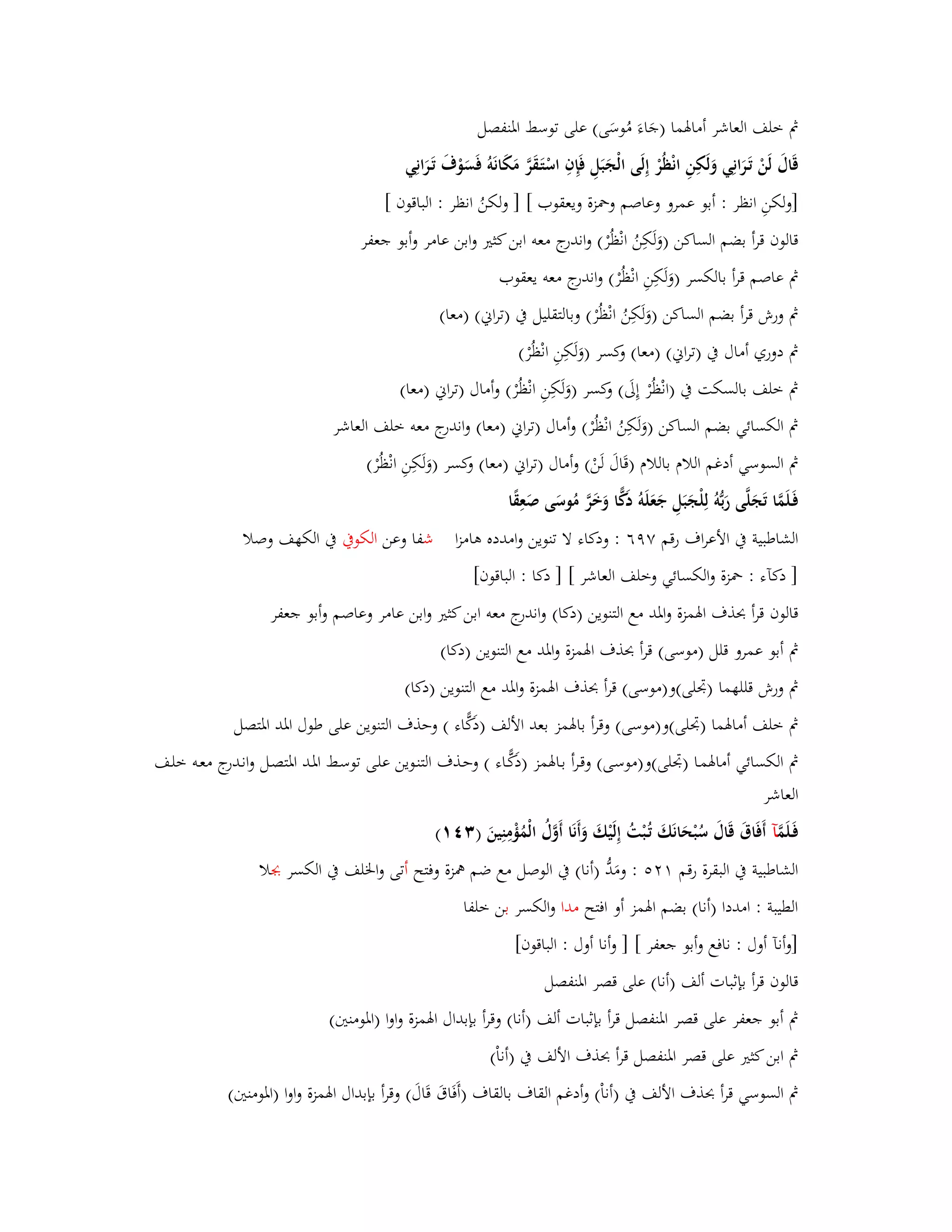 بٍ خلف العاشر أمابؽما )جَاءَ مُوسَى( على توسط ابؼنفصل 
قَاؿَ لَنْ تَػ رانِي وَلَكِنِ انْظُرْ إِلَى الْجَبَلِ فَإِفِ اسْتَػقَرَّ مَكَانَوُ فَسَوْؼَ تَػرَانِي 
]ولكنِ انظر : أبو عمرو وعاصم وبضزة ويعقوب [ ] ولكنُ انظر : الباقوف [ 
قالوف قرأ بضم الساكن )وَلَكِنُ انْظُرْ( واندرج معو ابن كثتَ وابن عامر وأبو جعفر 
بٍ عاصم قرأ بالكسر ) ولَكِنِ انْظُرْ( واندرج معو يعقوب 
بٍ ورش قرأ بضم الساكن )وَلَكِنُ انْظُرْ( وبالتقليل بُ )تراني( )معا( 
بٍ دوري أماؿ بُ )تراني( )معا( وكسر )وَلَكِنِ انْظُرْ( 
بٍ خلف بالسكت بُ )انْظُرْ إِلَى( وكسر )وَلَكِنِ انْظُرْ( وأماؿ )تراني )معا( 
بٍ الكسائي بضم الساكن )وَلَكِنُ انْظُرْ( وأماؿ )تراني )معا( واندرج معو خلف العاشر 
بٍ السوسي أدغم اللاـ باللاـ )قَاؿَ لَنْ( وأماؿ )تراني )معا( وكسر )وَلَكِنِ انْظُرْ( 
فَػلَمَّا تَجَلَّى رَبُّوُ لِلْجَبَلِ جَعَلَوُ دَكِّا وَخَرَّ مُوسَى صَعِقًا 
الشاطبية بُ الأعراؼ رقم ٜٚٙ : ودكاء لا تنوين وامدده ىامزا شفا وعن الكوبُ بُ الكهف وصلا 
] دكآء : بضزة والكسائي وخلف العاشر [ ] دكا : الباقوف[ 
قالوف قرأ بحذؼ ابؽمزة وابؼد مع التنوين )دكا( واندرج معو ابن كثتَ وابن عامر وعاصم وأبو جعفر 
بٍ أبو عمرو قلل )موسى( قرأ بحذؼ ابؽمزة وابؼد مع التنوين )دكا( 
بٍ ورش قللهما )بذلى(و)موسى( قرأ بحذؼ ابؽمزة وابؼد مع التنوين )دكا( 
بٍ خلف أمابؽما )بذلى(و)موسى( وقرأ بابؽمز بعد الألف )دَكِّاء ( وحذؼ التنوين على طوؿ ابؼد ابؼتصل 
بٍ الكسائي أمابؽمػا )بذلى(و)موسػى( وقػرأ بػابؽمز )دَكِّػاء ( وحػذؼ التنػوين علػى توسػط ابؼػد ابؼتصػل وانػدرج معػو خلػف 
العاشر 
فَػلَمَّ آ أَفَاؽَ قَاؿَ سُبْحَانَكَ تُػبْتُ إِلَيْكَ وَأَنَا أَوَّؿُ الْمُؤْمِنِينَ ) (ٖٗٔ 
الشاطبية بُ البقرة رقم : ومَدُّ )أنا( بُ الوصل مع ضم همزة وفتح أتى وابػلف بُ الكسر بجلا 
الطيبة : امددا )أنا( بضم ابؽمز أو افتح مدا والكسر بن خلفا 
]وأنآ أوؿ : نافع وأبو جعفر [ ] وأنا أوؿ : الباقوف[ 
قالوف قرأ بإثبات ألف )أنا( على قصر ابؼنفصل 
بٍ أبو جعفر على قصر ابؼنفصل قرأ بإثبات ألف )أنا( وقرأ بإبداؿ ابؽمزة واوا )ابؼومنتُ( 
بٍ ابن كثتَ على قصر ابؼنفصل قرأ بحذؼ الألف بُ )أناْ( 
بٍ السوسي قرأ بحذؼ الألف بُ )أناْ( وأدغم القاؼ بالقاؼ )أَفَاؽَ قَاؿَ( وقرأ بإبداؿ ابؽمزة واوا )ابؼومنتُ( 
 