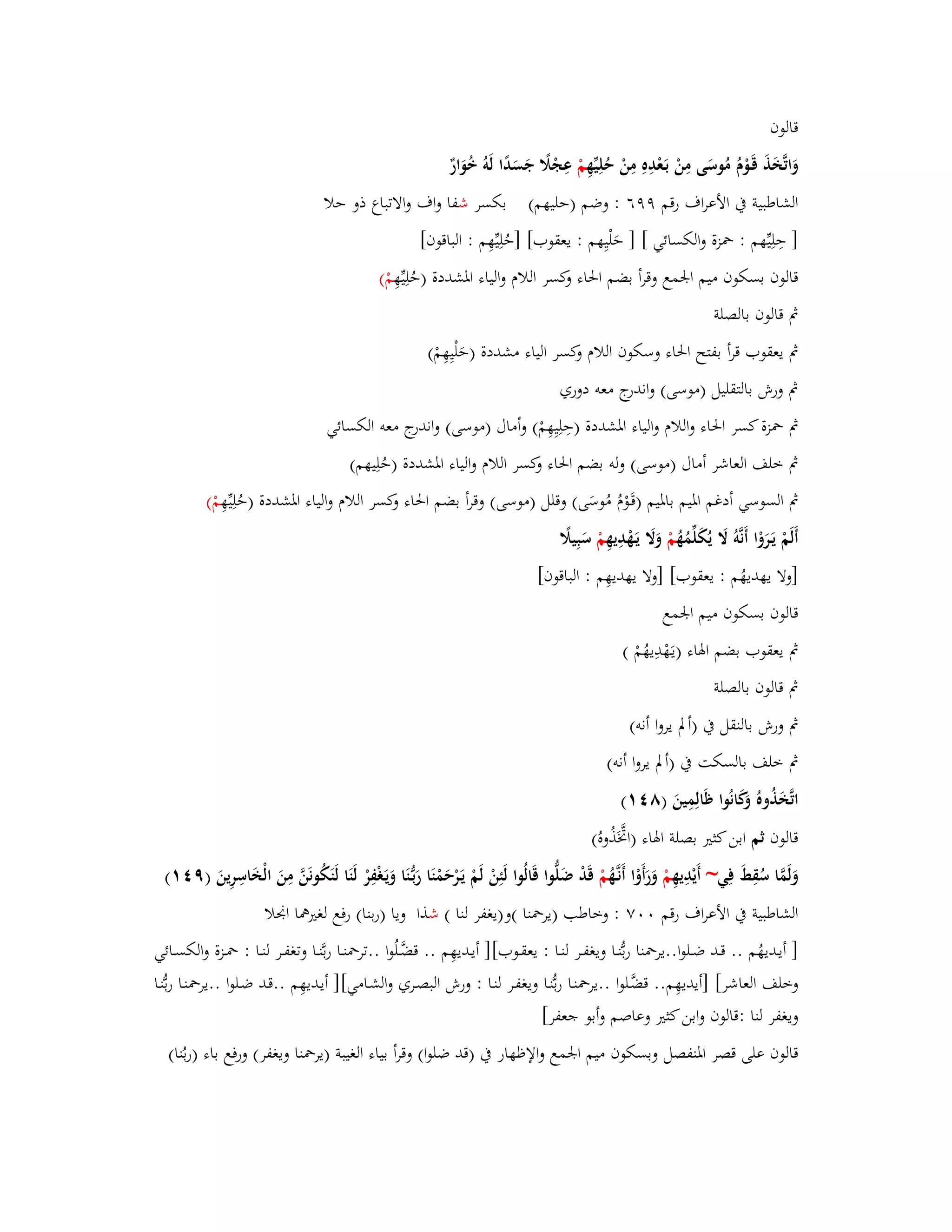 قالوف 
وَاتَّخَذَ قَػوْـُ مُوسَى مِنْ بَػعْدِهِ مِنْ حُلِيّْهِ مْ عِجْلًَ جَسَدًا لَوُ خُوَارٌ 
الشاطبية بُ الأعراؼ رقم ٜٜٙ : وضم )حليهم( بكسر شفا واؼ والاتباع ذو حلا 
] حِلِيّْهم : بضزة والكسائي [ ] حَلْيِهم : يعقوب[ ]حُلِيّْهِم : الباقوف[ 
قالوف بسكوف ميم ابعمع وقرأ بضم ابغاء وكسر اللاـ والياء ابؼشددة )حُلِيّْهِ مْ( 
بٍ قالوف بالصلة 
بٍ يعقوب قرأ بفتح ابغاء وسكوف اللاـ وكسر الياء مشددة )حَلْيِهِمْ( 
بٍ ورش بالتقليل )موسى( واندرج معو دوري 
بٍ بضزة كسر ابغاء واللاـ والياء ابؼشددة )حِلِيِهِمْ( وأماؿ )موسى( واندرج معو الكسائي 
بٍ خلف العاشر أماؿ )موسى( ولو بضم ابغاء وكسر اللاـ والياء ابؼشددة )حُلِيهم( 
بٍ السوسي أدغم ابؼيم بابؼيم )قَػوْـُ مُوسَى( وقلل )موسى( وقرأ بضم ابغاء وكسر اللاـ والياء ابؼشددة )حُلِيّْهِ مْ( 
أَلَمْ يَػرَوْا أَنَّوُ لََ يُكَلّْمُهُ مْ وَلََ يَػهْدِيهِ مْ سَبِيلًَ 
]ولا يهديهُم : يعقوب[ ]ولا يهديهِم : الباقوف[ 
قالوف بسكوف ميم ابعمع 
بٍ يعقوب بضم ابؽاء )يػهَْدِيهُمْ ( 
بٍ قالوف بالصلة 
بٍ ورش بالنقل بُ )ألَ يروا أنو( 
بٍ خلف بالسكت بُ )ألَ يروا أنو( 
اتَّخَذُوهُ وَكَانُوا ظَالِمِينَ )ٛ (ٗٔ 
قالوف ثم ابن كثتَ بصلة ابؽاء )ابَّزَذُوهُ( 
وَلَمَّا سُقِطَ فِي~ أَيْدِيهِ مْ وَرَأَوْا أَنػهَُّ مْ قَدْ ضَلُّوا قَالُوا لَئِنْ لَمْ يَػرْحَمْنَا رَبػنَُّا وَيَػغْفِرْ لَنَا لَنَكُونَنَّ مِنَ الْخَاسِرِينَ )ٜ (ٗٔ 
الشاطبية بُ الأعراؼ رقم ٚٓٓ : وخاطب )يربضنا (و)يغفر لنا ( شذا ويا )ربنا( رفع لغتَهما ابقلا 
] أيػديهُم .. قػػد ضػػلوا..يربضنا ربُّنػػا ويغفػػر لنػػا : يعقػػوب[] أيػديهِم .. قضَّػػ لُوا ..تربضنػػا ربَّنػػا وتغفػػر لنػػا : بضػػزة والكسػػائي 
وخلف العاشر[ ]أيديهِم.. قضَّػلوا ..يربضنػا ربُّنػا ويغفػر لنػا : ورش البصػري والشػامي[] أيػديهِم ..قػد ضػلوا ..يربضنػا ربُّنػا 
ويغفر لنا :قالوف وابن كثتَ وعاصم وأبو جعفر[ 
قالوف على قصر ابؼنفصل وبسكوف ميم ابعمع والإظهار بُ )قد ضلوا( وقرأ بياء الغيبة )يربضنا ويغفر( ورفع باء )ربُنا( 
 