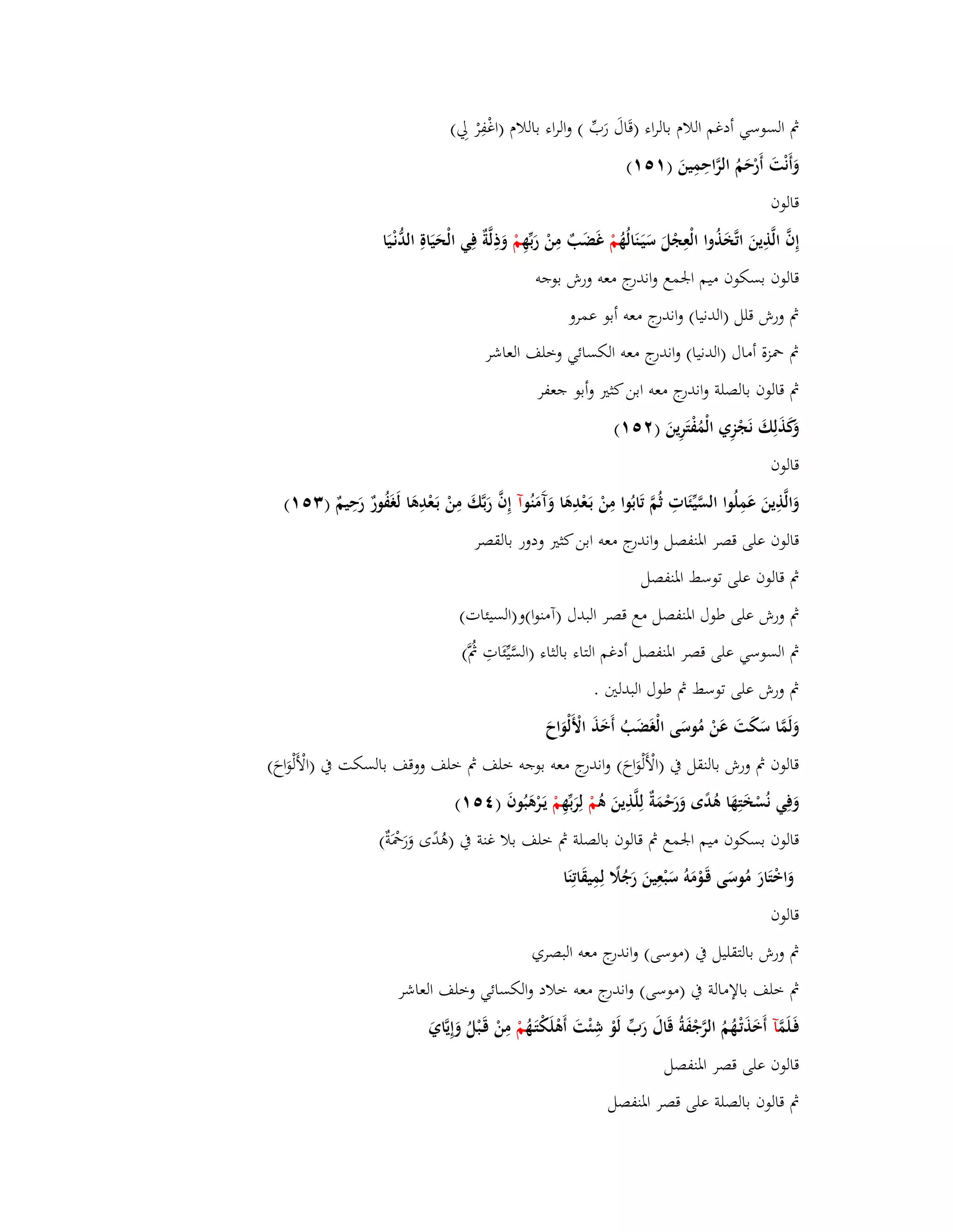 بٍ السوسي أدغم اللاـ بالراء )قَاؿَ رَبّْ ( والراء باللاـ )اغْفِرْ لِي( 
وَأَنْتَ أَرْحَمُ الرَّاحِمِينَ ) (ٔ٘ٔ 
قالوف 
إِفَّ الَّذِينَ اتَّخَ ذُوا الْعِجْلَ سَيَػنَالُهُ مْ غَضَبٌ مِنْ رَبّْهِ مْ وَذِلَّةٌ فِي الْحَيَاةِ الدُّنْػيَا 
قالوف بسكوف ميم ابعمع واندرج معو ورش بوجو 
بٍ ورش قلل )الدنيا( واندرج معو أبو عمرو 
بٍ بضزة أماؿ )الدنيا( واندرج معو الكسائي وخلف العاشر 
بٍ قالوف بالصلة واندرج معو ابن كثتَ وأبو جعفر 
وَكَذَلِكَ نَجْزِي الْمُفْتَرِينَ ) (ٕ٘ٔ 
قالوف 
وَالَّذِينَ عَمِلُوا السَّيّْئَاتِ ثُمَّ تَابُوا مِنْ بَػعْدِىَا وَآَمَنُ وآ إِفَّ رَبَّكَ مِنْ بَػعْدِىَا لَغَفُورٌ رَحِيمٌ ) (ٖ٘ٔ 
قالوف على قصر ابؼنفصل واندرج معو ابن كثتَ ودور بالقصر 
بٍ قالوف على توسط ابؼنفصل 
بٍ ورش على طوؿ ابؼنفصل مع قصر البدؿ )آمنوا(و)السيئات( 
بٍ السوسي على قصر ابؼنفصل أدغم التاء بالثاء )السَّيّْئَاتِ بٍَُّ( 
بٍ ورش على توسط بٍ طوؿ البدلتُ . 
وَلَمَّا سَكَتَ عَنْ مُوسَى الْغَضَبُ أَخَذَ الْأَلْوَاحَ 
قالوف بٍ ورش بالنقل بُ )الْأ لْوَاحَ( واندرج معو بوجو خلف بٍ خلف ووقف بالسكت بُ )الْأَلْوَاحَ( 
وَفِي نُسْخَتِهَا ىُدًى وَرَحْمَةٌ لِلَّذِينَ ىُ مْ لِرَبّْهِ مْ يَػرْىَبُوفَ ) (ٗ٘ٔ 
قالوف بسكوف ميم ابعمع بٍ قالوف بالصلة بٍ خلف بلا غنة بُ )ىُدًى وَرَبضَْةٌ( 
وَاخْتَارَ مُوسَى قَػوْمَوُ سَ بعِينَ رَجُلًَ لِمِيقَاتِنَا 
قالوف 
بٍ ورش بالتقليل بُ )موسى( واندرج معو البصري 
بٍ خلف بالإمالة بُ )موسى( واندرج معو خلاد والكسائي وخلف العاشر 
فَػلَمَّ آ أَخَذَتْػهُمُ الرَّجْفَةُ قَاؿَ رَبّْ لَوْ شِئْتَ أَىْلَكْتَػهُ مْ مِنْ قَػبْلُ وَإِيَّايَ 
قالوف على قصر ابؼنفصل 
بٍ قالوف بالصلة على قصر ابؼنفصل 
 