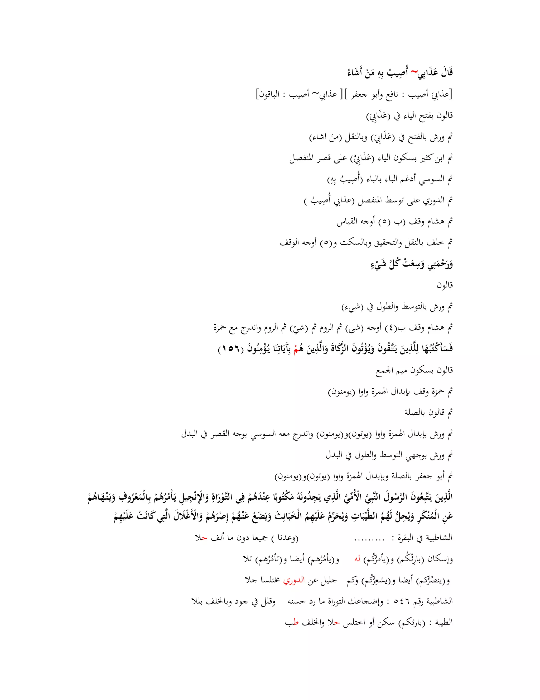قَاؿَ عَذَابِي~ أُصِيبُ بِوِ مَنْ أَشَاءُ 
]عذابيَ أصيب : نافع وأبو جعفر [] عذابي~ أصيب : الباقوف[ 
قالوف بفتح الياء بُ )عَذَابِيَ( 
بٍ ورش بالفتح بُ )عَذَابِيَ( وبالنقل )منَ اشاء( 
بٍ ابن كثتَ بسكوف الياء )عَذَابِيْ( على قصر ابؼنفصل 
بٍ السوسي أدغم الباء بالباء )أُصِيبُ بِوِ( 
بٍ الدوري على توسط ابؼنفصل )عذابي أُصِيبُ ( 
بٍ ىشاـ وقف )ب ) (٘ أوجو القياس 
بٍ خلف بالنقل والتحقيق وبالسكت و) (٘ أوجو الوقف 
وَرَحْمَتِي وَسِعَتْ كُلَّ شَيْءٍ 
قالوف 
بٍ ورش بالتوسط والطوؿ بُ )شيء( 
بٍ ىشاـ وقف ب) (ٗ أوجو )شي( بٍ الروـ بٍ )شيّ( بٍ الروـ واندرج مع بضزة 
فَسَأَكْتُبُػهَا لِلَّذِينَ يَػتَّػقُوفَ وَيػؤُْتُوفَ الزَّكَاةَ وَالَّذِينَ ىُ مْ بِآَيَاتِنَا يػؤُْمِنُوفَ )ٙ (٘ٔ 
قالوف بسكوف ميم ابعمع 
بٍ بضزة وقف بإبداؿ ابؽمزة واوا )يومنوف( 
بٍ قالوف بالصلة 
بٍ ورش بإبداؿ ابؽمزة واوا )يوتوف(و)يومنوف( واندرج معو السوسي بوجو القصر بُ البدؿ 
بٍ ورش بوجهي التوسط والطوؿ بُ البدؿ 
بٍ أبو جعفر بالصلة وبإبداؿ ابؽمزة واوا )يوتوف(و)يومنوف( 
الَّذِينَ يَػتَّبِعُوفَ الرَّسُوؿَ النَّبِيَّ الْأُمّْيَّ الَّذِي يَجِدُونَوُ مَكْتُوبًا عِنْدَىُمْ فِي التَّػوْرَاةِ وَالْإِ نْجِيلِ يَػأْمُرُىُمْ بِػالْمَعْرُوؼِ وَيَػنْػهَػاىُمْ 
عَنِ الْمُنْكَرِ وَيُحِلُّ لَهُمُ الط يّْبَاتِ وَيُحَرّْـُ عَلَيْهِمُ الْخَبَائِثَ وَيَضَعُ عَنْػهُمْ إِصْرَىُمْ وَالْأَغْلََؿَ الَّتِي كَانَتْ عَلَيْهِمْ 
الشاطبية بُ البقرة : ......... )وعدنا ( بصيعا دوف ما ألف حلا 
وإسكاف )بارِئْكُم( و)يأمرُكُم( لو و)يأمُرُىم( أيضا و)تأمُ رُىم( تلا 
و)ينصُرُكم( أيضا و)يشعِرُكُم( وكم جليل عن الدوري بـتلسا جلا 
الشاطبية رقم ٙ : وإضجاعك التوراة ما رد حسنو وقلل بُ جود وبابػلف بللا 
الطيبة : )بارئكم( سكن أو اختلس حلا وابػلف طب 
 