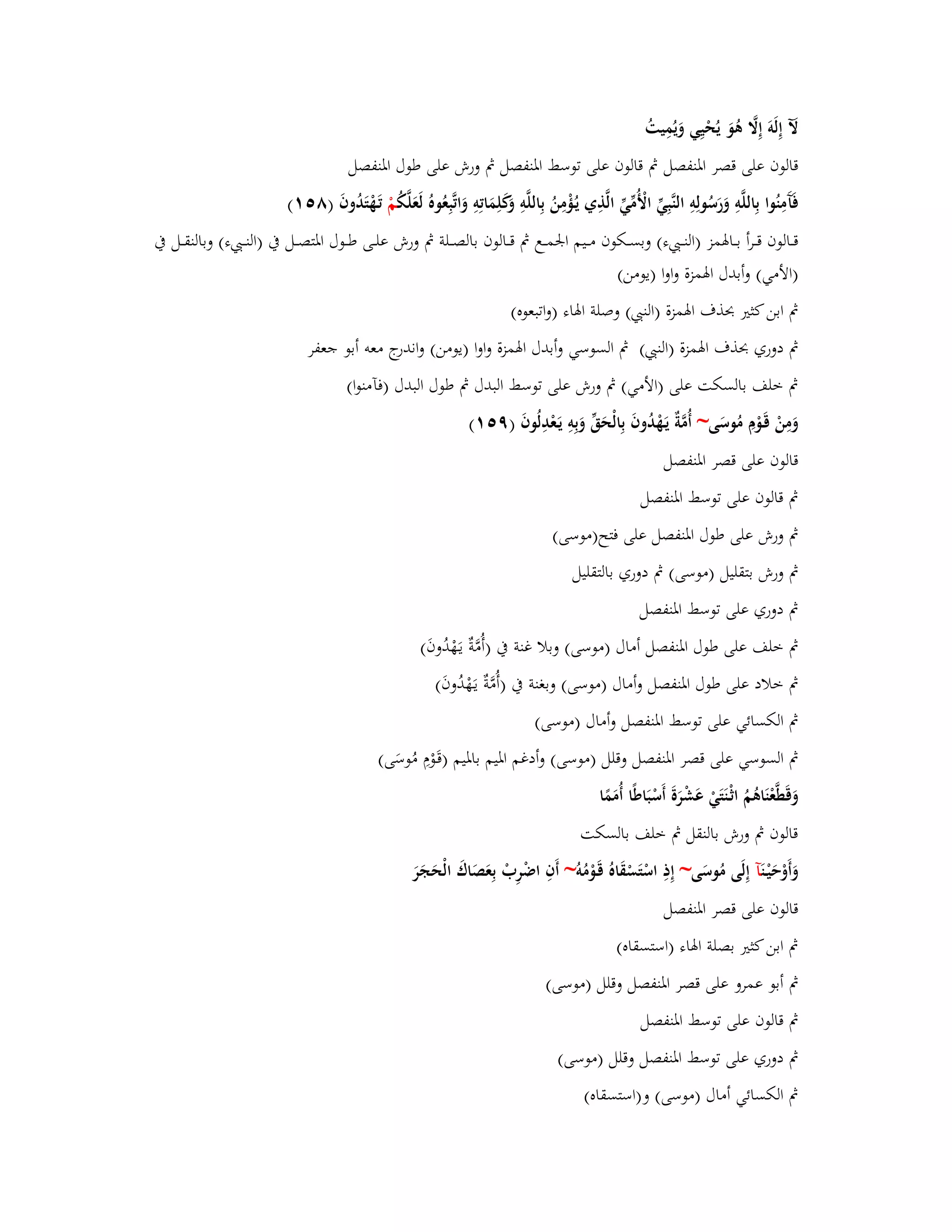 لَّ إِلَوَ إِلََّ ىُوَ يُحْيِي وَيُمِيتُ 
قالوف على قصر ابؼنفصل بٍ قالوف على توسط ابؼنفصل بٍ ورش على طوؿ ابؼنفصل 
فَآَمِنُوا بِاللَّوِ وَرَسُولِوِ النَّبِيّْ الْأُمّْيّْ الَّذِي يػؤُْمِنُ بِاللَّوِ وَكَلِمَاتِوِ وَاتَّبِعُوهُ لَعَلَّكُ مْ تَػهْتَدُوفَ )ٛ (٘ٔ 
قػػػالوف قػػػرأ بػػػابؽمز )النػػػ ء( وبسػػػكوف مػػػيم ابعمػػػع بٍ قػػػالوف بالصػػػلة بٍ ورش علػػػى طػػػوؿ ابؼتصػػػل بُ )النػػػ ء( وبالنقػػػل بُ 
)الأمي( وأبدؿ ابؽمزة واوا )يومن( 
بٍ ابن كثتَ بحذؼ ابؽمزة )الن ( وصلة ابؽاء )واتبعوه( 
بٍ دوري بحذؼ ابؽمزة )الن ( بٍ السوسي وأبدؿ ابؽمزة واوا )يومن( واندرج معو أبو جعفر 
بٍ خلف بالسكت على )الأمي( بٍ ورش على توسط البدؿ بٍ طوؿ البدؿ )فآمنوا( 
وَمِنْ قَػوْـِ مُوسَى~ أُمَّةٌ يَػهْدُوفَ بِالْحَقّْ وَبِوِ يَػعْدِلُوفَ )ٜ (٘ٔ 
قالوف على قصر ابؼنفصل 
بٍ قالوف على توسط ابؼنفصل 
بٍ ورش على طوؿ ابؼنفصل على فتح)موسى( 
بٍ ورش بتقليل )موسى( بٍ دوري بالتقليل 
بٍ دوري على توسط ابؼنفصل 
بٍ خلف على طوؿ ابؼنفصل أماؿ )موسى( وبلا غنة بُ )أُمَّةٌ يػهَْدُوفَ( 
بٍ خلاد على طوؿ ابؼنفصل وأماؿ )موسى( وبغنة بُ )أُمَّةٌ يػهَْدُوفَ( 
بٍ الكسائي على توسط ابؼنفصل وأماؿ )موسى( 
بٍ السوسي على قصر ابؼنفصل وقلل )موسى( وأدغم ابؼيم بابؼيم )قَػوْـِ مُوسَى( 
وَق طَّعْنَاىُمُ اثْػنَتَيْ عَشْرَةَ أَسْبَاطًا أُمَمًا 
قالوف بٍ ورش بالنقل بٍ خلف بالسكت 
وَأَوْحَيْػ نَآ إِلَى مُوسَى~ إِذِ اسْتَسْقَاهُ قَػوْمُو ~ أَفِ اضْرِبْ بِعَصَاؾَ الْحَجَرَ 
قالوف على قصر ابؼنفصل 
بٍ ابن كثتَ بصلة ابؽاء )استسقاه( 
بٍ أبو عمرو على قصر ابؼنفصل وقلل )موسى( 
بٍ قالوف على توسط ابؼنفصل 
بٍ دوري على توسط ابؼنفصل وقلل )موسى( 
بٍ الكسائي أماؿ )موسى( و)استسقاه( 
 