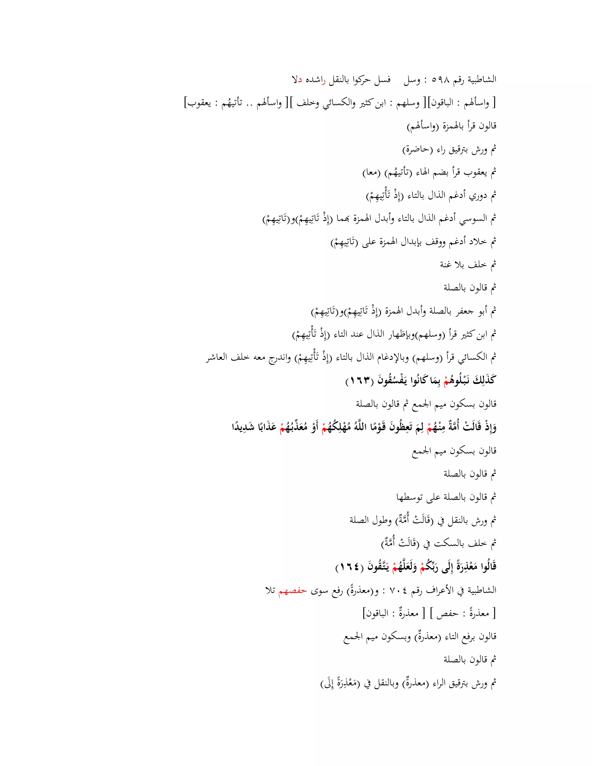 الشاطبية رقم ٜٛ : وسل فسل حركوا بالنقل ا رشده دلا 
] واسأبؽم : الباقوف[] وسلهم : ابن كثتَ والكسائي وخلف [] واسأبؽم .. تأتيهُم : يعقوب[ 
قالوف قرأ بابؽمزة )واسأبؽم( 
بٍ ورش بتًقيق راء )حاضرة( 
بٍ يعقوب قرأ بضم ابؽاء )تأتيهُم( )معا( 
بٍ دوري أدغم الذاؿ بالتاء )إِذْ تَأْتِيهِمْ( 
بٍ السوسي أدغم الذاؿ بالتاء وأبدؿ ابؽمزة مّٔا )إِذْ تَاتِيهِمْ(و)تَاتِيهِمْ( 
بٍ خلاد أدغم ووقف بإبداؿ ابؽمزة على )تَاتِيهِمْ( 
بٍ خلف بلا غنة 
بٍ قالوف بالصلة 
بٍ أبو جعفر بالصلة وأبدؿ ابؽمزة )إِذْ تَاتِيهِمْ(و)تَاتِيهِمْ( 
بٍ ابن كثتَ قرأ )وسلهم(وبإظهار الذاؿ عند التاء )إِذْ تَأْتِيهِمْ( 
بٍ الكسائي قرأ )وسلهم( وبالإدغاـ الذاؿ بالتاء )إِذْ تَأْتِيهِمْ( واندرج معو خلف العاشر 
كَذَلِكَ نَػبْػلُوىُ مْ بِمَا كَانُوا يَػفْسُقُوفَ ) ٖٙ (ٔ 
قالوف بسكوف ميم ابعمع بٍ قالوف بالصلة 
وَإِذْ قَالَتْ أُمَّةٌ مِنْػهُ مْ لِمَ تَعِظُوفَ قَػوْمًا اللَّوُ مُهْلِكُهُ مْ أَوْ مُعَذّْبػهُُ مْ عَذَابًا شَدِيدًا 
قالوف بسكوف ميم ابعمع 
بٍ قالوف بالصلة 
بٍ قالوف بالصلة على توسطها 
بٍ ورش بالنقل بُ )قَالَتْ أُمَّةٌ( وطوؿ الصلة 
بٍ خلف بالسكت بُ )قَالَتْ أُمَّةٌ( 
قَالُوا مَعْذِرَةً إِلَى رَبّْكُ مْ وَلَعَلَّهُ مْ يَػتَّػقُوفَ ) ٙٗ (ٔ 
الشاطبية بُ الأعراؼ رقم ٚٗٓ : و)معذرةً( رفع سوى حفصهم تلا 
] معذرةً : حفص [ ] معذرةٌ : الباقوف[ 
قالوف برفع التاء )معذرةٌ( وبسكوف ميم ابعمع 
بٍ قالوف بالصلة 
بٍ و رش بتًقيق الراء )معذرةٌ( وبالنقل بُ )مَعْذِرَةً إِلَى( 
 