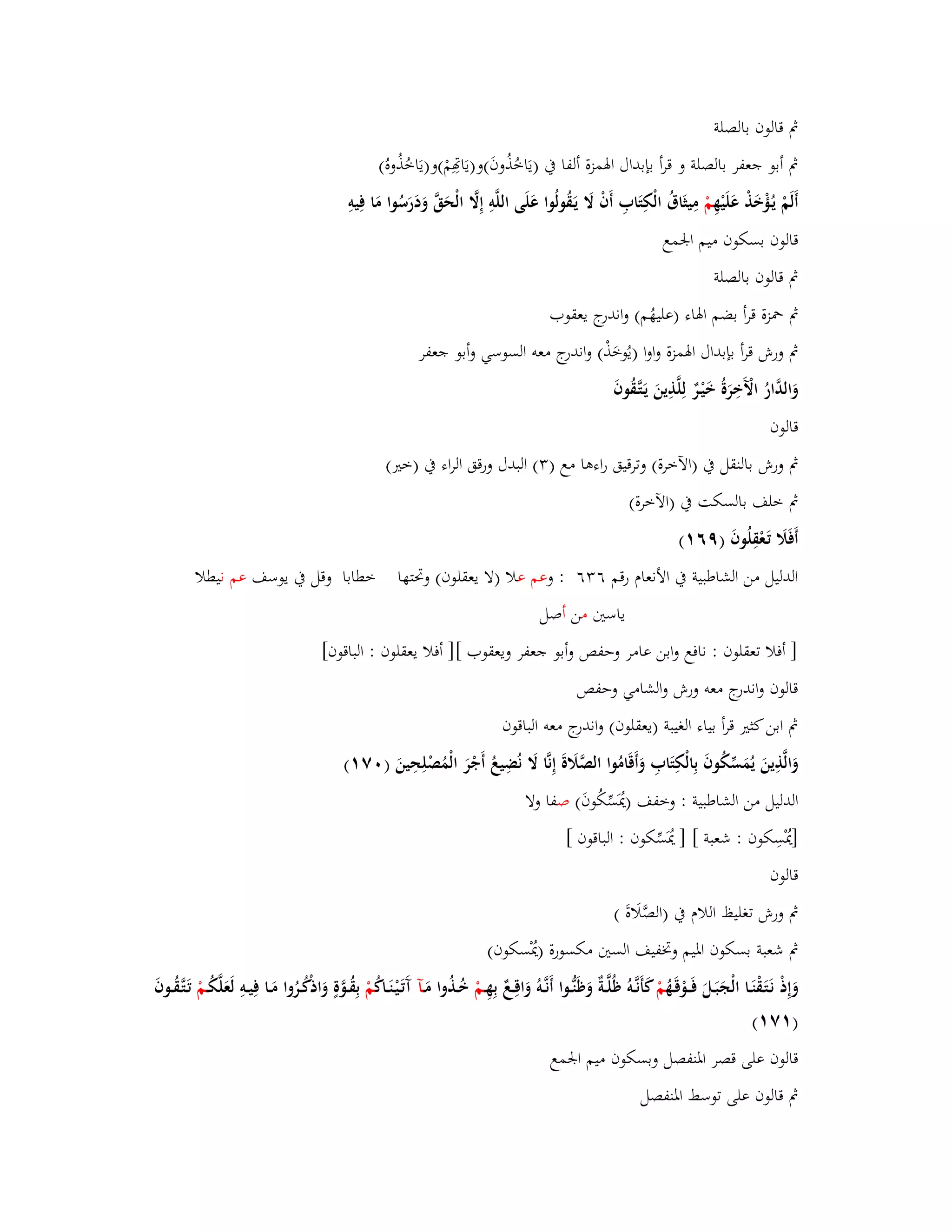 بٍ قالوف بالصلة 
بٍ أبو جعفر بالصلة و قرأ بإبداؿ ابؽمزة ألفا بُ )يَاخُذُوفَ(و)يَاصِِمْ(و)يَاخُذُوهُ( 
أَلَمْ يػؤُْخَذْ عَلَيْهِ مْ مِيثَاؽُ الْكِتَابِ أَفْ لََ يَػقُولُوا عَلَى اللَّوِ إِلََّ الْحَقَّ وَدَرَسُوا مَا فِيوِ 
قالوف بسكوف ميم ابعمع 
بٍ قالوف بالصلة 
بٍ بضزة قرأ بضم ابؽاء )عليهُم( واندرج يعقوب 
بٍ ورش قرأ بإبداؿ ابؽمزة واوا )يُوخَذْ( واندرج معو السوسي وأبو جعفر 
وَالدَّارُ الَّْخِرَةُ خَيْػرٌ لِلَّذِينَ يَػتَّػقُوفَ 
قالوف 
بٍ ورش بالنقل بُ )الآخرة( وترقيق راءىا مع ) (ٖ البدؿ ورقق الراء بُ )ختَ( 
بٍ خلف بالسكت بُ )الآخرة( 
أَفَلََ تَػعْقِلُوفَ )ٜٙ (ٔ 
الدليل من الشاطبية بُ الأنعاـ رقم ٙ ٖٙ : وعم علا )لا يعقلوف( وبرتها خطابا وقل بُ يوسف عم نيطلا 
ياستُ من أصل 
] أفلا تعقلوف : نافع وابن عامر وحفص وأبو جعفر ويعقوب [] أفلا يعقلوف : الباقوف[ 
قالوف واندرج معو ورش والشامي وحفص 
بٍ ابن كثتَ قرأ بياء الغيبة )يعقلوف( واندرج معو الباقوف 
وَالَّذِينَ يُمَسّْكُوفَ بِالْكِتَابِ وَأَقَامُوا الصَّلََةَ إِنَّا لََ نُضِيعُ أَجْرَ الْمُصْلِحِينَ ) ٚٓ (ٔ 
الدليل من الشاطبية : وخفف )يُدَسّْكُوفَ( صفا ولا 
]يُدْسِكوف : شعبة [ ] يُدَسّْكوف : الباقوف [ 
قالوف 
بٍ ورش تغليظ اللاـ بُ )الصَّلَاةَ ( 
بٍ شعبة بسكوف ابؼيم وبزفيف الستُ مكسورة )يُدْسكوف( 
وَإِذْ نَػتَػقْنَػػا الْجَبَػػلَ فَػػػوْقَػهُ مْ كأَنػػَّوُ ظُلَّػػةٌ وَظَنُّػػوا أَنػػَّوُ وَاقِػػعٌ بِهِػػمْ خُػػذُوا مَػػآ آَتَػيْػنَػػاكُ مْ بِقُػػوَّةٍ وَاذكُْػػرُوا مَػػا فِيػػوِ لَعَلَّكُػػمْ تَػتَّػقُػػوفَ 
) ٚٔ (ٔ 
قالوف على قصر ابؼنفصل وبسكوف ميم ابعمع 
بٍ قالوف على توسط ابؼنفصل 
 
